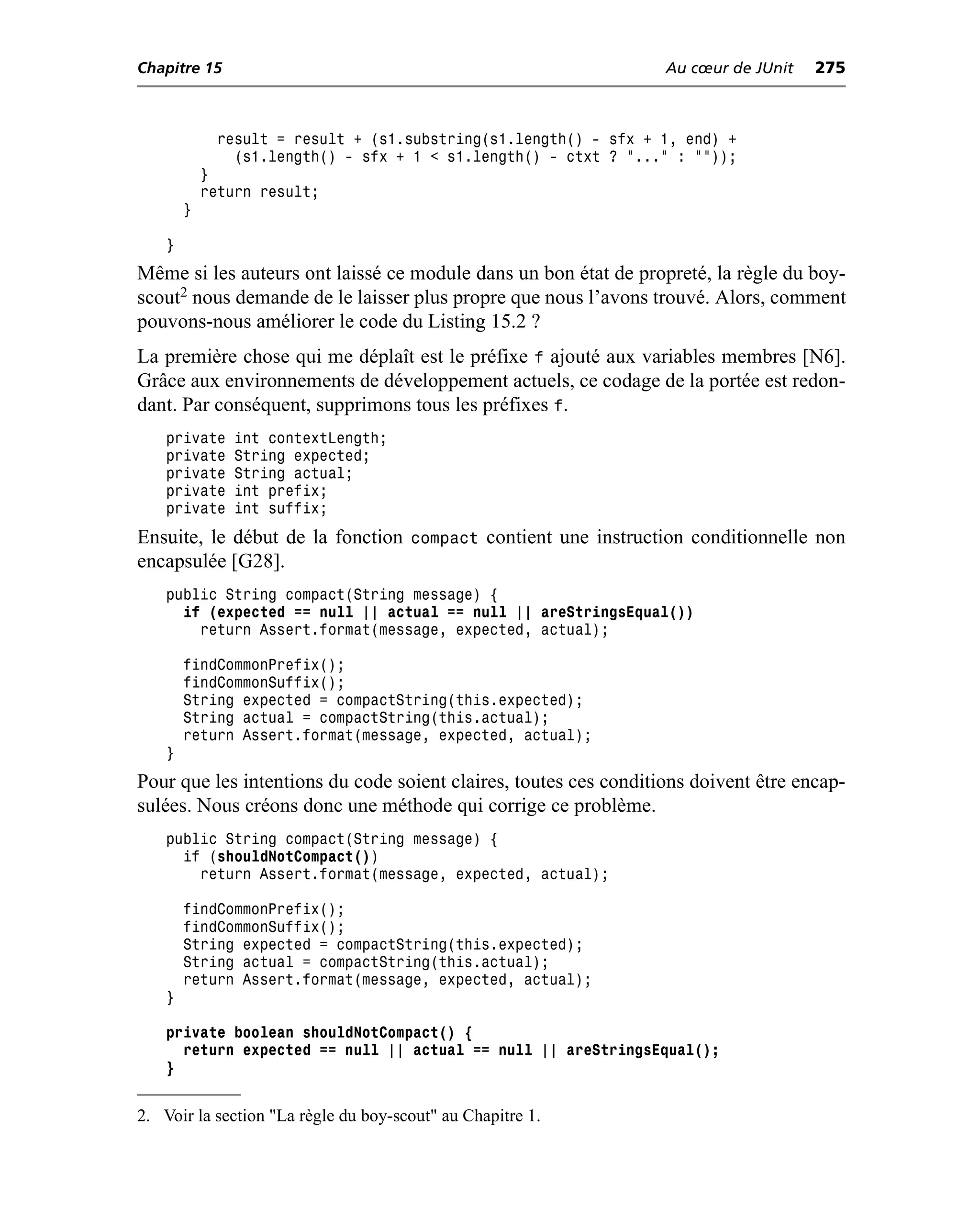 Chapitre 15                                                       Au cœur de JUnit   275



              result = result + (s1.substring(s1.length() - sfx + 1, end) +
                (s1.length() - sfx + 1 < s1.length() - ctxt ? "..." : ""));
            }
            return result;
        }

    }
Même si les auteurs ont laissé ce module dans un bon état de propreté, la règle du boy-
scout2 nous demande de le laisser plus propre que nous l’avons trouvé. Alors, comment
pouvons-nous améliorer le code du Listing 15.2 ?
La première chose qui me déplaît est le préfixe f ajouté aux variables membres [N6].
Grâce aux environnements de développement actuels, ce codage de la portée est redon-
dant. Par conséquent, supprimons tous les préfixes f.
    private     int contextLength;
    private     String expected;
    private     String actual;
    private     int prefix;
    private     int suffix;
Ensuite, le début de la fonction compact contient une instruction conditionnelle non
encapsulée [G28].
    public String compact(String message) {
      if (expected == null || actual == null || areStringsEqual())
        return Assert.format(message, expected, actual);

        findCommonPrefix();
        findCommonSuffix();
        String expected = compactString(this.expected);
        String actual = compactString(this.actual);
        return Assert.format(message, expected, actual);
    }
Pour que les intentions du code soient claires, toutes ces conditions doivent être encap-
sulées. Nous créons donc une méthode qui corrige ce problème.
    public String compact(String message) {
      if (shouldNotCompact())
        return Assert.format(message, expected, actual);

        findCommonPrefix();
        findCommonSuffix();
        String expected = compactString(this.expected);
        String actual = compactString(this.actual);
        return Assert.format(message, expected, actual);
    }

    private boolean shouldNotCompact() {
      return expected == null || actual == null || areStringsEqual();
    }


2. Voir la section "La règle du boy-scout" au Chapitre 1.
 