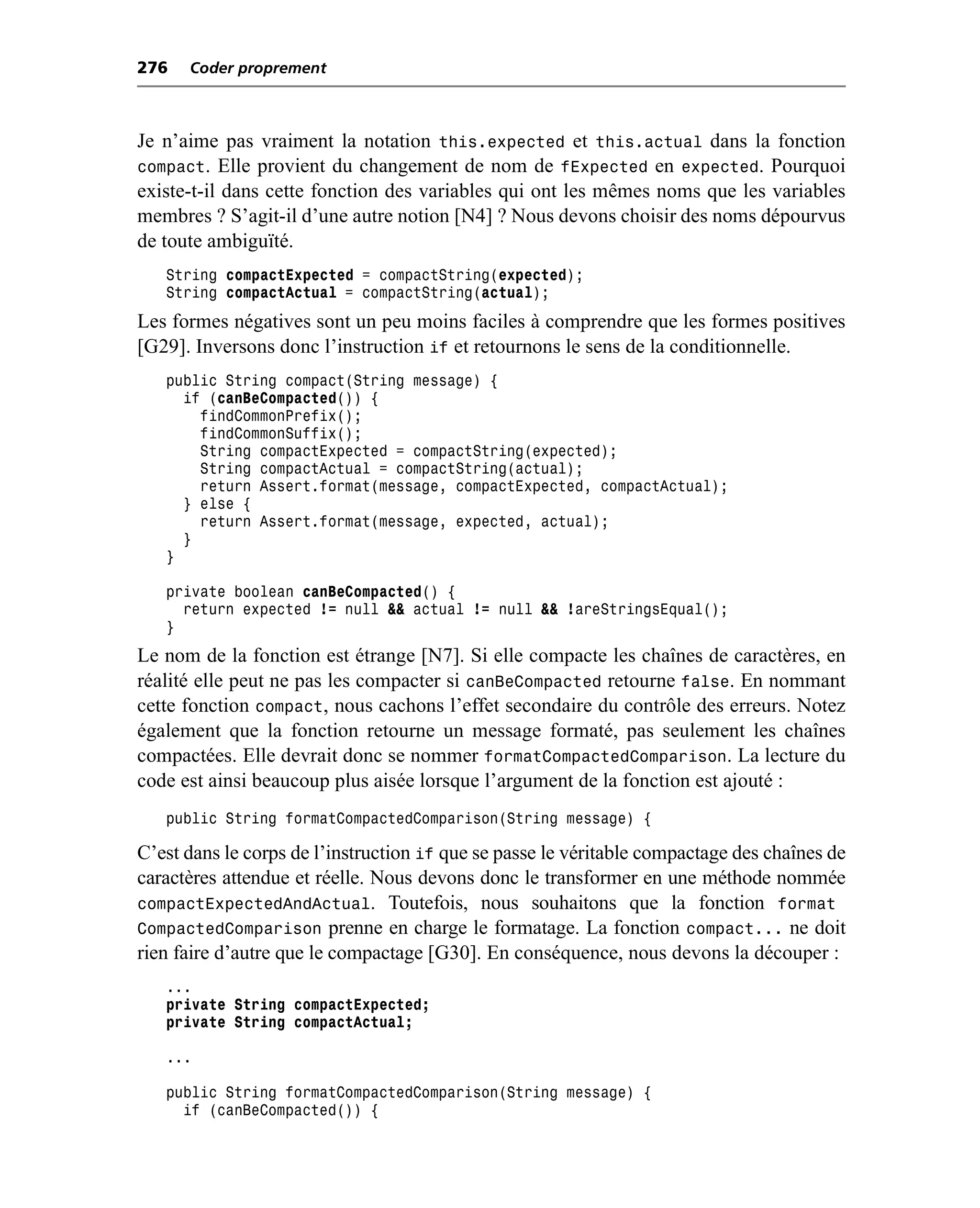 276   Coder proprement



Je n’aime pas vraiment la notation this.expected et this.actual dans la fonction
compact. Elle provient du changement de nom de fExpected en expected. Pourquoi
existe-t-il dans cette fonction des variables qui ont les mêmes noms que les variables
membres ? S’agit-il d’une autre notion [N4] ? Nous devons choisir des noms dépourvus
de toute ambiguïté.
   String compactExpected = compactString(expected);
   String compactActual = compactString(actual);
Les formes négatives sont un peu moins faciles à comprendre que les formes positives
[G29]. Inversons donc l’instruction if et retournons le sens de la conditionnelle.
   public String compact(String message) {
     if (canBeCompacted()) {
       findCommonPrefix();
       findCommonSuffix();
       String compactExpected = compactString(expected);
       String compactActual = compactString(actual);
       return Assert.format(message, compactExpected, compactActual);
     } else {
       return Assert.format(message, expected, actual);
     }
   }

   private boolean canBeCompacted() {
     return expected != null && actual != null && !areStringsEqual();
   }
Le nom de la fonction est étrange [N7]. Si elle compacte les chaînes de caractères, en
réalité elle peut ne pas les compacter si canBeCompacted retourne false. En nommant
cette fonction compact, nous cachons l’effet secondaire du contrôle des erreurs. Notez
également que la fonction retourne un message formaté, pas seulement les chaînes
compactées. Elle devrait donc se nommer formatCompactedComparison. La lecture du
code est ainsi beaucoup plus aisée lorsque l’argument de la fonction est ajouté :
   public String formatCompactedComparison(String message) {

C’est dans le corps de l’instruction if que se passe le véritable compactage des chaînes de
caractères attendue et réelle. Nous devons donc le transformer en une méthode nommée
compactExpectedAndActual. Toutefois, nous souhaitons que la fonction format
CompactedComparison prenne en charge le formatage. La fonction compact... ne doit
rien faire d’autre que le compactage [G30]. En conséquence, nous devons la découper :
   ...
   private String compactExpected;
   private String compactActual;

   ...

   public String formatCompactedComparison(String message) {
     if (canBeCompacted()) {
 