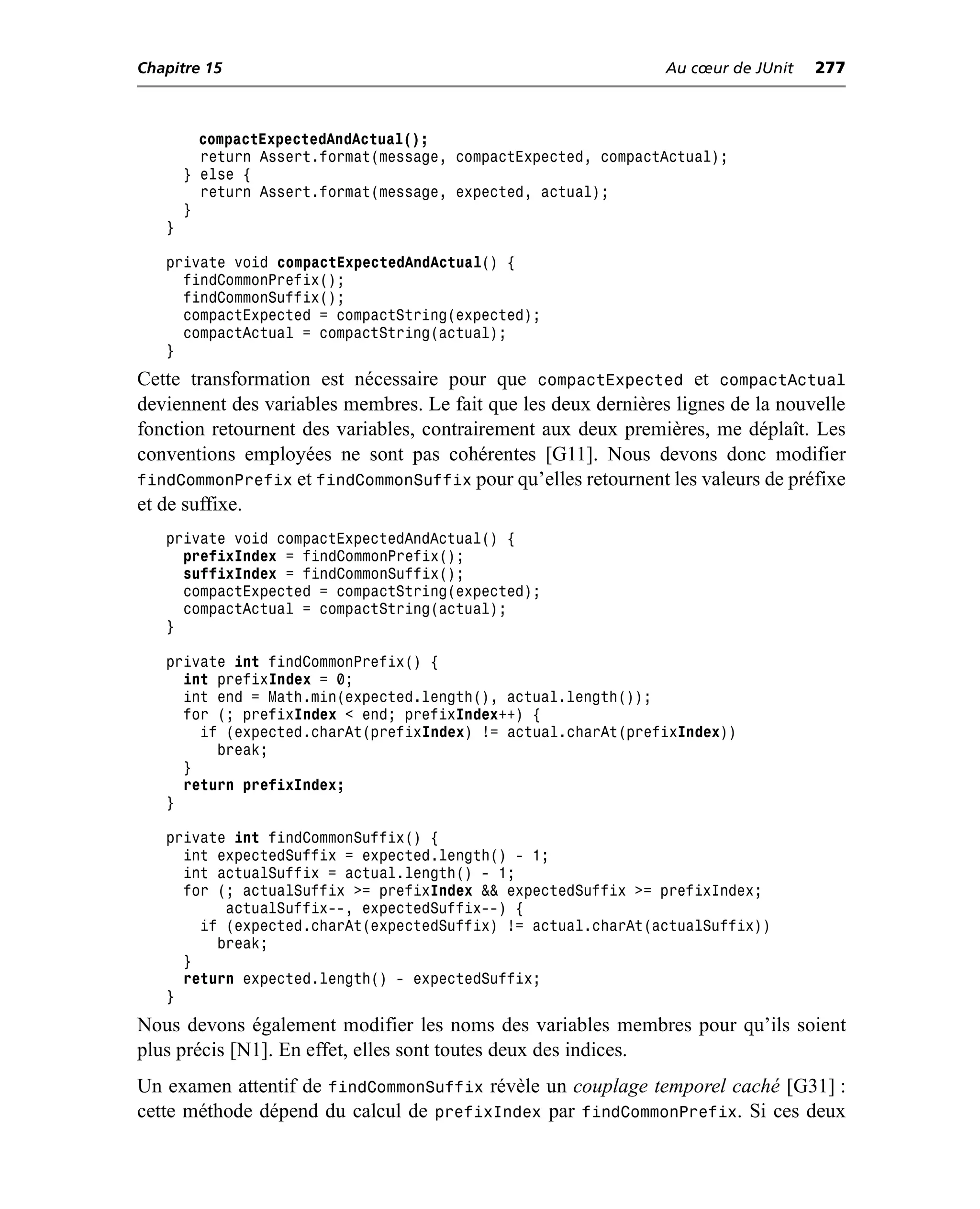 Chapitre 15                                                     Au cœur de JUnit   277



         compactExpectedAndActual();
         return Assert.format(message, compactExpected, compactActual);
       } else {
         return Assert.format(message, expected, actual);
       }
   }

   private void compactExpectedAndActual() {
     findCommonPrefix();
     findCommonSuffix();
     compactExpected = compactString(expected);
     compactActual = compactString(actual);
   }
Cette transformation est nécessaire pour que compactExpected et compactActual
deviennent des variables membres. Le fait que les deux dernières lignes de la nouvelle
fonction retournent des variables, contrairement aux deux premières, me déplaît. Les
conventions employées ne sont pas cohérentes [G11]. Nous devons donc modifier
findCommonPrefix et findCommonSuffix pour qu’elles retournent les valeurs de préfixe
et de suffixe.
   private void compactExpectedAndActual() {
     prefixIndex = findCommonPrefix();
     suffixIndex = findCommonSuffix();
     compactExpected = compactString(expected);
     compactActual = compactString(actual);
   }

   private int findCommonPrefix() {
     int prefixIndex = 0;
     int end = Math.min(expected.length(), actual.length());
     for (; prefixIndex < end; prefixIndex++) {
       if (expected.charAt(prefixIndex) != actual.charAt(prefixIndex))
         break;
     }
     return prefixIndex;
   }

   private int findCommonSuffix() {
     int expectedSuffix = expected.length() - 1;
     int actualSuffix = actual.length() - 1;
     for (; actualSuffix >= prefixIndex && expectedSuffix >= prefixIndex;
          actualSuffix--, expectedSuffix--) {
       if (expected.charAt(expectedSuffix) != actual.charAt(actualSuffix))
         break;
     }
     return expected.length() - expectedSuffix;
   }
Nous devons également modifier les noms des variables membres pour qu’ils soient
plus précis [N1]. En effet, elles sont toutes deux des indices.
Un examen attentif de findCommonSuffix révèle un couplage temporel caché [G31] :
cette méthode dépend du calcul de prefixIndex par findCommonPrefix. Si ces deux
 