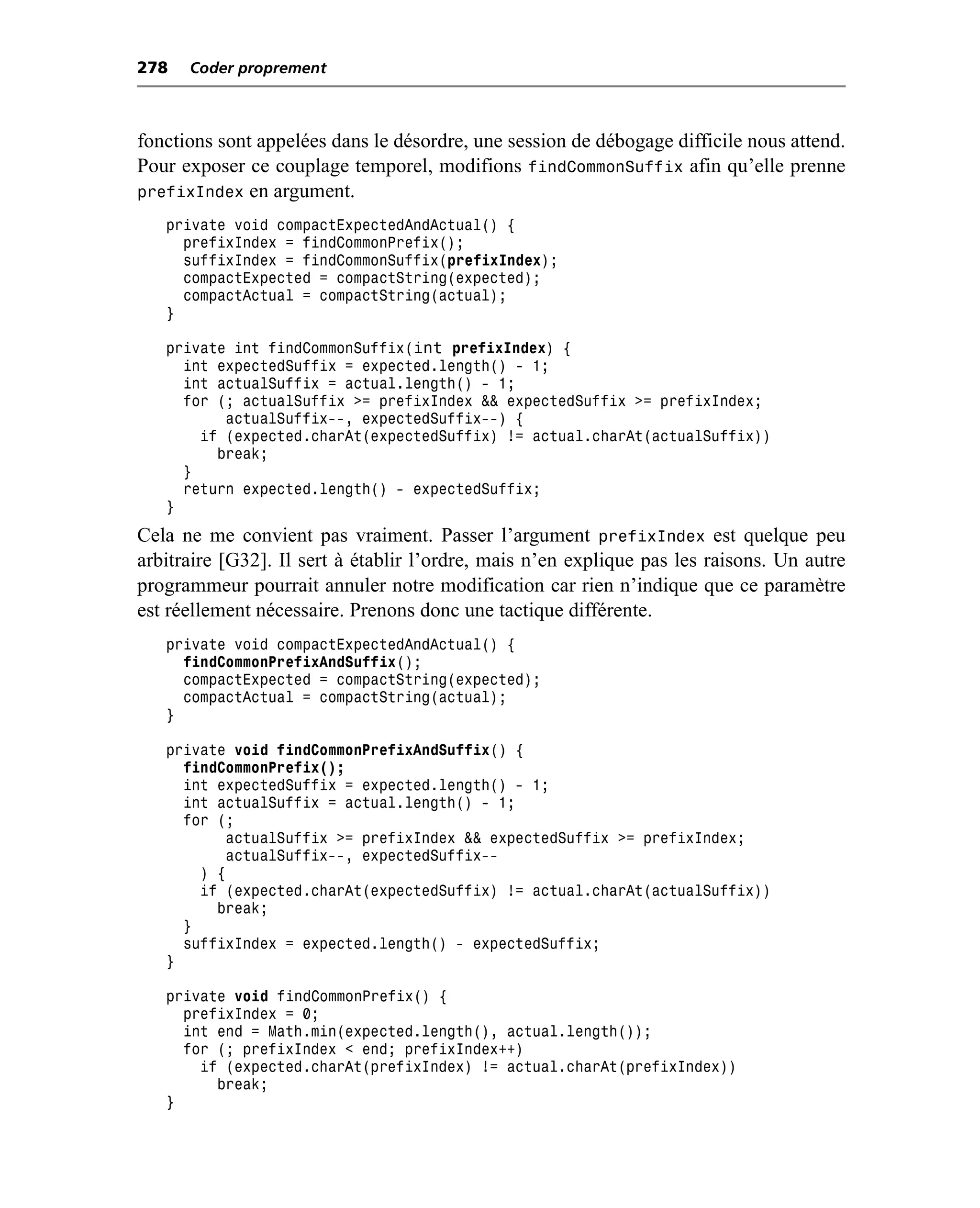 278   Coder proprement



fonctions sont appelées dans le désordre, une session de débogage difficile nous attend.
Pour exposer ce couplage temporel, modifions findCommonSuffix afin qu’elle prenne
prefixIndex en argument.
   private void compactExpectedAndActual() {
     prefixIndex = findCommonPrefix();
     suffixIndex = findCommonSuffix(prefixIndex);
     compactExpected = compactString(expected);
     compactActual = compactString(actual);
   }

   private int findCommonSuffix(int prefixIndex) {
     int expectedSuffix = expected.length() - 1;
     int actualSuffix = actual.length() - 1;
     for (; actualSuffix >= prefixIndex && expectedSuffix >= prefixIndex;
          actualSuffix--, expectedSuffix--) {
       if (expected.charAt(expectedSuffix) != actual.charAt(actualSuffix))
         break;
     }
     return expected.length() - expectedSuffix;
   }
Cela ne me convient pas vraiment. Passer l’argument prefixIndex est quelque peu
arbitraire [G32]. Il sert à établir l’ordre, mais n’en explique pas les raisons. Un autre
programmeur pourrait annuler notre modification car rien n’indique que ce paramètre
est réellement nécessaire. Prenons donc une tactique différente.
   private void compactExpectedAndActual() {
     findCommonPrefixAndSuffix();
     compactExpected = compactString(expected);
     compactActual = compactString(actual);
   }

   private void findCommonPrefixAndSuffix() {
     findCommonPrefix();
     int expectedSuffix = expected.length() - 1;
     int actualSuffix = actual.length() - 1;
     for (;
          actualSuffix >= prefixIndex && expectedSuffix >= prefixIndex;
          actualSuffix--, expectedSuffix--
       ) {
       if (expected.charAt(expectedSuffix) != actual.charAt(actualSuffix))
         break;
     }
     suffixIndex = expected.length() - expectedSuffix;
   }

   private void findCommonPrefix() {
     prefixIndex = 0;
     int end = Math.min(expected.length(), actual.length());
     for (; prefixIndex < end; prefixIndex++)
       if (expected.charAt(prefixIndex) != actual.charAt(prefixIndex))
         break;
   }
 
