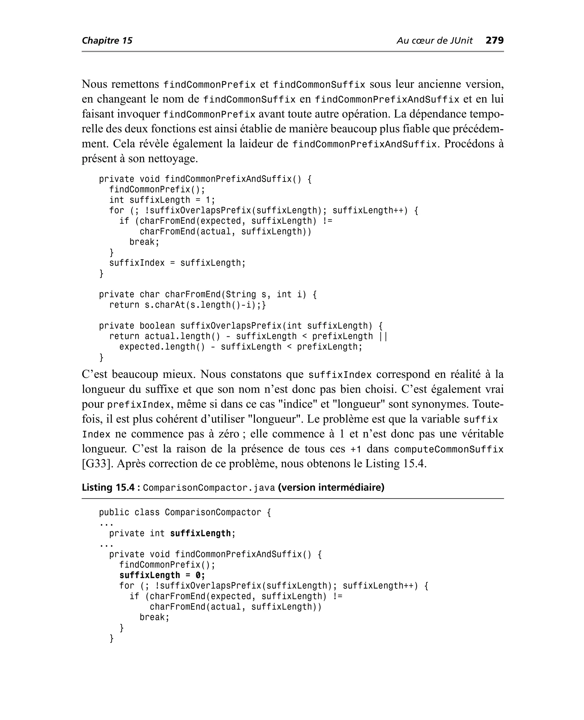 Chapitre 15                                                       Au cœur de JUnit   279



Nous remettons findCommonPrefix et findCommonSuffix sous leur ancienne version,
en changeant le nom de findCommonSuffix en findCommonPrefixAndSuffix et en lui
faisant invoquer findCommonPrefix avant toute autre opération. La dépendance tempo-
relle des deux fonctions est ainsi établie de manière beaucoup plus fiable que précédem-
ment. Cela révèle également la laideur de findCommonPrefixAndSuffix. Procédons à
présent à son nettoyage.
   private void findCommonPrefixAndSuffix() {
     findCommonPrefix();
     int suffixLength = 1;
     for (; !suffixOverlapsPrefix(suffixLength); suffixLength++) {
       if (charFromEnd(expected, suffixLength) !=
           charFromEnd(actual, suffixLength))
         break;
     }
     suffixIndex = suffixLength;
   }

   private char charFromEnd(String s, int i) {
     return s.charAt(s.length()-i);}

   private boolean suffixOverlapsPrefix(int suffixLength) {
     return actual.length() - suffixLength < prefixLength ||
       expected.length() - suffixLength < prefixLength;
   }
C’est beaucoup mieux. Nous constatons que suffixIndex correspond en réalité à la
longueur du suffixe et que son nom n’est donc pas bien choisi. C’est également vrai
pour prefixIndex, même si dans ce cas "indice" et "longueur" sont synonymes. Toute-
fois, il est plus cohérent d’utiliser "longueur". Le problème est que la variable suffix
Index ne commence pas à zéro ; elle commence à 1 et n’est donc pas une véritable
longueur. C’est la raison de la présence de tous ces +1 dans computeCommonSuffix
[G33]. Après correction de ce problème, nous obtenons le Listing 15.4.
Listing 15.4 : ComparisonCompactor.java (version intermédiaire)

   public class ComparisonCompactor {
   ...
     private int suffixLength;
   ...
     private void findCommonPrefixAndSuffix() {
       findCommonPrefix();
       suffixLength = 0;
       for (; !suffixOverlapsPrefix(suffixLength); suffixLength++) {
         if (charFromEnd(expected, suffixLength) !=
             charFromEnd(actual, suffixLength))
           break;
       }
     }
 