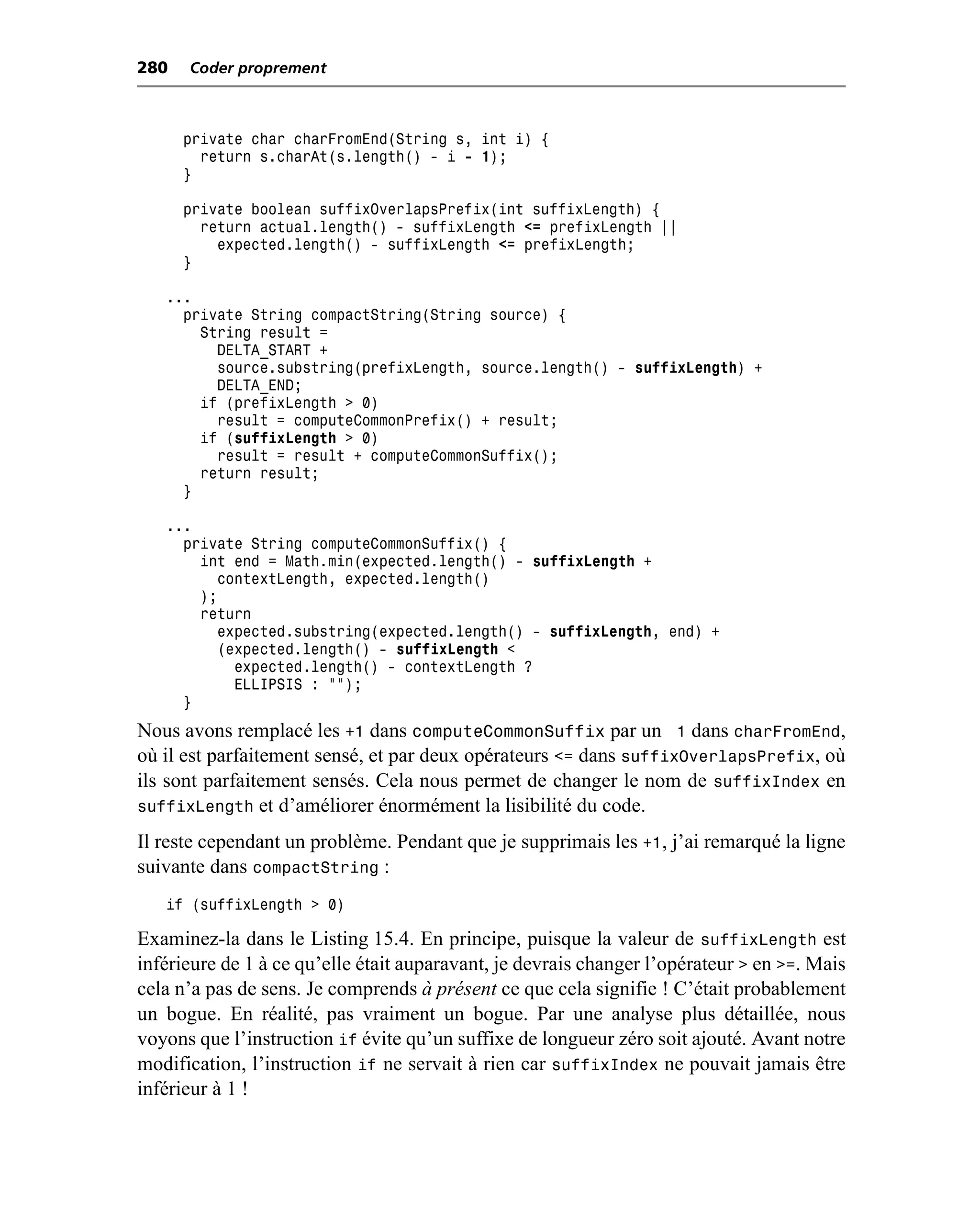 280   Coder proprement



      private char charFromEnd(String s, int i) {
        return s.charAt(s.length() - i - 1);
      }

      private boolean suffixOverlapsPrefix(int suffixLength) {
        return actual.length() - suffixLength <= prefixLength ||
          expected.length() - suffixLength <= prefixLength;
      }

   ...
     private String compactString(String source) {
       String result =
         DELTA_START +
         source.substring(prefixLength, source.length() - suffixLength) +
         DELTA_END;
       if (prefixLength > 0)
         result = computeCommonPrefix() + result;
       if (suffixLength > 0)
         result = result + computeCommonSuffix();
       return result;
     }

   ...
     private String computeCommonSuffix() {
       int end = Math.min(expected.length() - suffixLength +
         contextLength, expected.length()
       );
       return
         expected.substring(expected.length() - suffixLength, end) +
         (expected.length() - suffixLength <
           expected.length() - contextLength ?
           ELLIPSIS : "");
     }
Nous avons remplacé les +1 dans computeCommonSuffix par un 1 dans charFromEnd,
où il est parfaitement sensé, et par deux opérateurs <= dans suffixOverlapsPrefix, où
ils sont parfaitement sensés. Cela nous permet de changer le nom de suffixIndex en
suffixLength et d’améliorer énormément la lisibilité du code.
Il reste cependant un problème. Pendant que je supprimais les +1, j’ai remarqué la ligne
suivante dans compactString :
   if (suffixLength > 0)

Examinez-la dans le Listing 15.4. En principe, puisque la valeur de suffixLength est
inférieure de 1 à ce qu’elle était auparavant, je devrais changer l’opérateur > en >=. Mais
cela n’a pas de sens. Je comprends à présent ce que cela signifie ! C’était probablement
un bogue. En réalité, pas vraiment un bogue. Par une analyse plus détaillée, nous
voyons que l’instruction if évite qu’un suffixe de longueur zéro soit ajouté. Avant notre
modification, l’instruction if ne servait à rien car suffixIndex ne pouvait jamais être
inférieur à 1 !
 