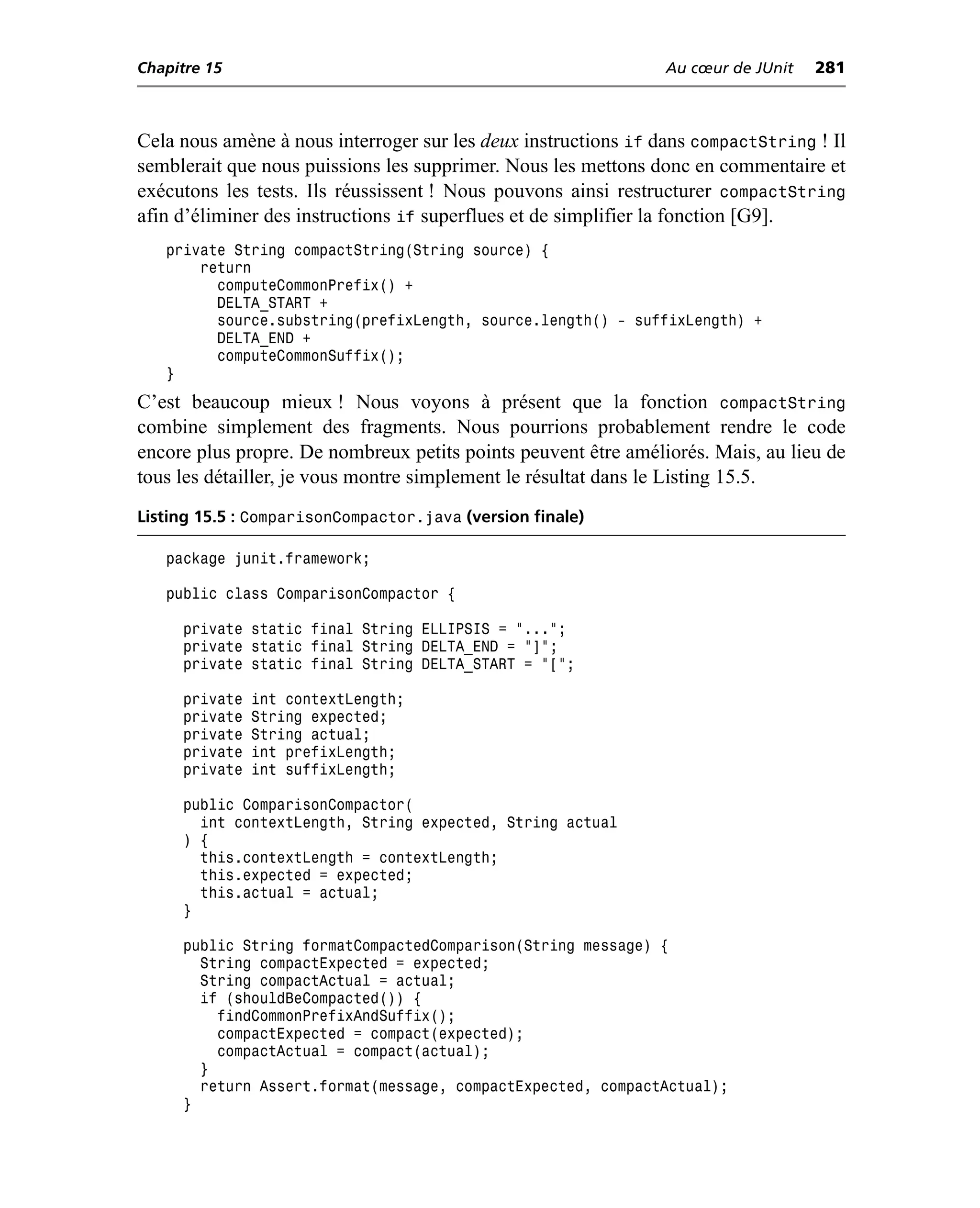 Chapitre 15                                                     Au cœur de JUnit   281



Cela nous amène à nous interroger sur les deux instructions if dans compactString ! Il
semblerait que nous puissions les supprimer. Nous les mettons donc en commentaire et
exécutons les tests. Ils réussissent ! Nous pouvons ainsi restructurer compactString
afin d’éliminer des instructions if superflues et de simplifier la fonction [G9].
   private String compactString(String source) {
       return
         computeCommonPrefix() +
         DELTA_START +
         source.substring(prefixLength, source.length() - suffixLength) +
         DELTA_END +
         computeCommonSuffix();
   }
C’est beaucoup mieux ! Nous voyons à présent que la fonction compactString
combine simplement des fragments. Nous pourrions probablement rendre le code
encore plus propre. De nombreux petits points peuvent être améliorés. Mais, au lieu de
tous les détailler, je vous montre simplement le résultat dans le Listing 15.5.
Listing 15.5 : ComparisonCompactor.java (version finale)

   package junit.framework;

   public class ComparisonCompactor {

     private static final String ELLIPSIS = "...";
     private static final String DELTA_END = "]";
     private static final String DELTA_START = "[";

     private   int contextLength;
     private   String expected;
     private   String actual;
     private   int prefixLength;
     private   int suffixLength;

     public ComparisonCompactor(
       int contextLength, String expected, String actual
     ) {
       this.contextLength = contextLength;
       this.expected = expected;
       this.actual = actual;
     }

     public String formatCompactedComparison(String message) {
       String compactExpected = expected;
       String compactActual = actual;
       if (shouldBeCompacted()) {
         findCommonPrefixAndSuffix();
         compactExpected = compact(expected);
         compactActual = compact(actual);
       }
       return Assert.format(message, compactExpected, compactActual);
     }
 