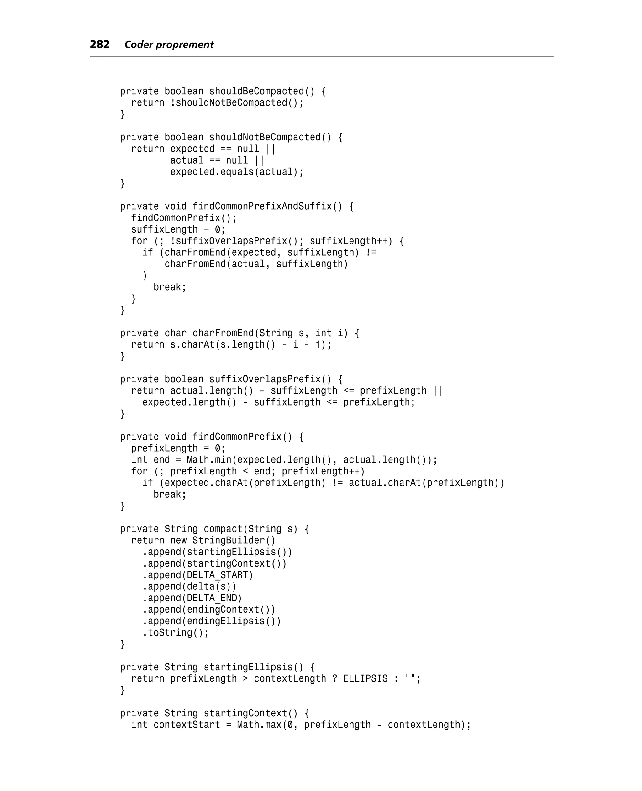 282   Coder proprement



      private boolean shouldBeCompacted() {
        return !shouldNotBeCompacted();
      }

      private boolean shouldNotBeCompacted() {
        return expected == null ||
               actual == null ||
               expected.equals(actual);
      }

      private void findCommonPrefixAndSuffix() {
        findCommonPrefix();
        suffixLength = 0;
        for (; !suffixOverlapsPrefix(); suffixLength++) {
          if (charFromEnd(expected, suffixLength) !=
              charFromEnd(actual, suffixLength)
          )
            break;
        }
      }

      private char charFromEnd(String s, int i) {
        return s.charAt(s.length() - i - 1);
      }

      private boolean suffixOverlapsPrefix() {
        return actual.length() - suffixLength <= prefixLength ||
          expected.length() - suffixLength <= prefixLength;
      }

      private void findCommonPrefix() {
        prefixLength = 0;
        int end = Math.min(expected.length(), actual.length());
        for (; prefixLength < end; prefixLength++)
          if (expected.charAt(prefixLength) != actual.charAt(prefixLength))
            break;
      }

      private String compact(String s) {
        return new StringBuilder()
          .append(startingEllipsis())
          .append(startingContext())
          .append(DELTA_START)
          .append(delta(s))
          .append(DELTA_END)
          .append(endingContext())
          .append(endingEllipsis())
          .toString();
      }

      private String startingEllipsis() {
        return prefixLength > contextLength ? ELLIPSIS : "";
      }

      private String startingContext() {
        int contextStart = Math.max(0, prefixLength - contextLength);
 