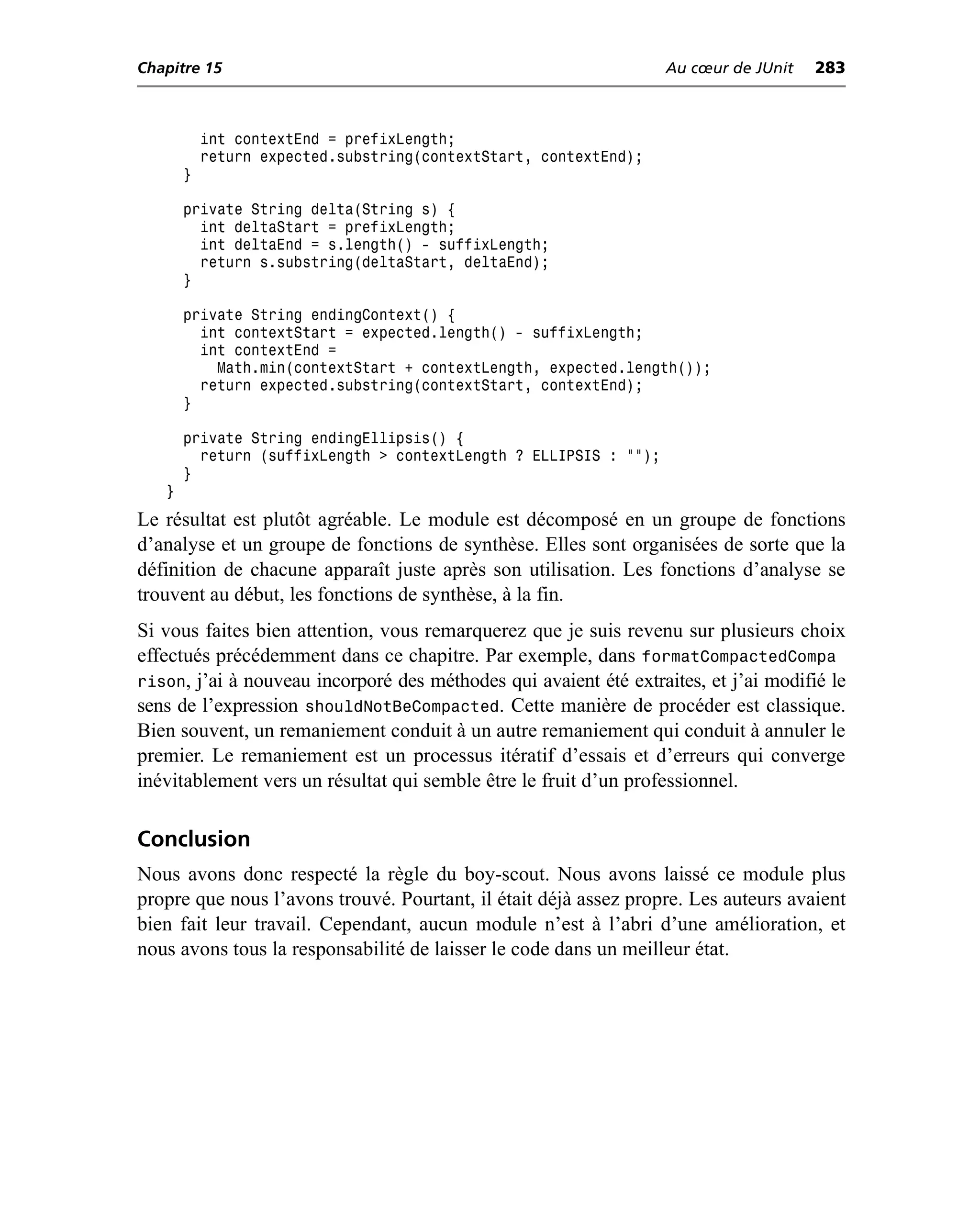 Chapitre 15                                                        Au cœur de JUnit   283



           int contextEnd = prefixLength;
           return expected.substring(contextStart, contextEnd);
       }

       private String delta(String s) {
         int deltaStart = prefixLength;
         int deltaEnd = s.length() - suffixLength;
         return s.substring(deltaStart, deltaEnd);
       }

       private String endingContext() {
         int contextStart = expected.length() - suffixLength;
         int contextEnd =
           Math.min(contextStart + contextLength, expected.length());
         return expected.substring(contextStart, contextEnd);
       }

       private String endingEllipsis() {
         return (suffixLength > contextLength ? ELLIPSIS : "");
       }
   }
Le résultat est plutôt agréable. Le module est décomposé en un groupe de fonctions
d’analyse et un groupe de fonctions de synthèse. Elles sont organisées de sorte que la
définition de chacune apparaît juste après son utilisation. Les fonctions d’analyse se
trouvent au début, les fonctions de synthèse, à la fin.
Si vous faites bien attention, vous remarquerez que je suis revenu sur plusieurs choix
effectués précédemment dans ce chapitre. Par exemple, dans formatCompactedCompa
rison, j’ai à nouveau incorporé des méthodes qui avaient été extraites, et j’ai modifié le
sens de l’expression shouldNotBeCompacted. Cette manière de procéder est classique.
Bien souvent, un remaniement conduit à un autre remaniement qui conduit à annuler le
premier. Le remaniement est un processus itératif d’essais et d’erreurs qui converge
inévitablement vers un résultat qui semble être le fruit d’un professionnel.

Conclusion
Nous avons donc respecté la règle du boy-scout. Nous avons laissé ce module plus
propre que nous l’avons trouvé. Pourtant, il était déjà assez propre. Les auteurs avaient
bien fait leur travail. Cependant, aucun module n’est à l’abri d’une amélioration, et
nous avons tous la responsabilité de laisser le code dans un meilleur état.
 