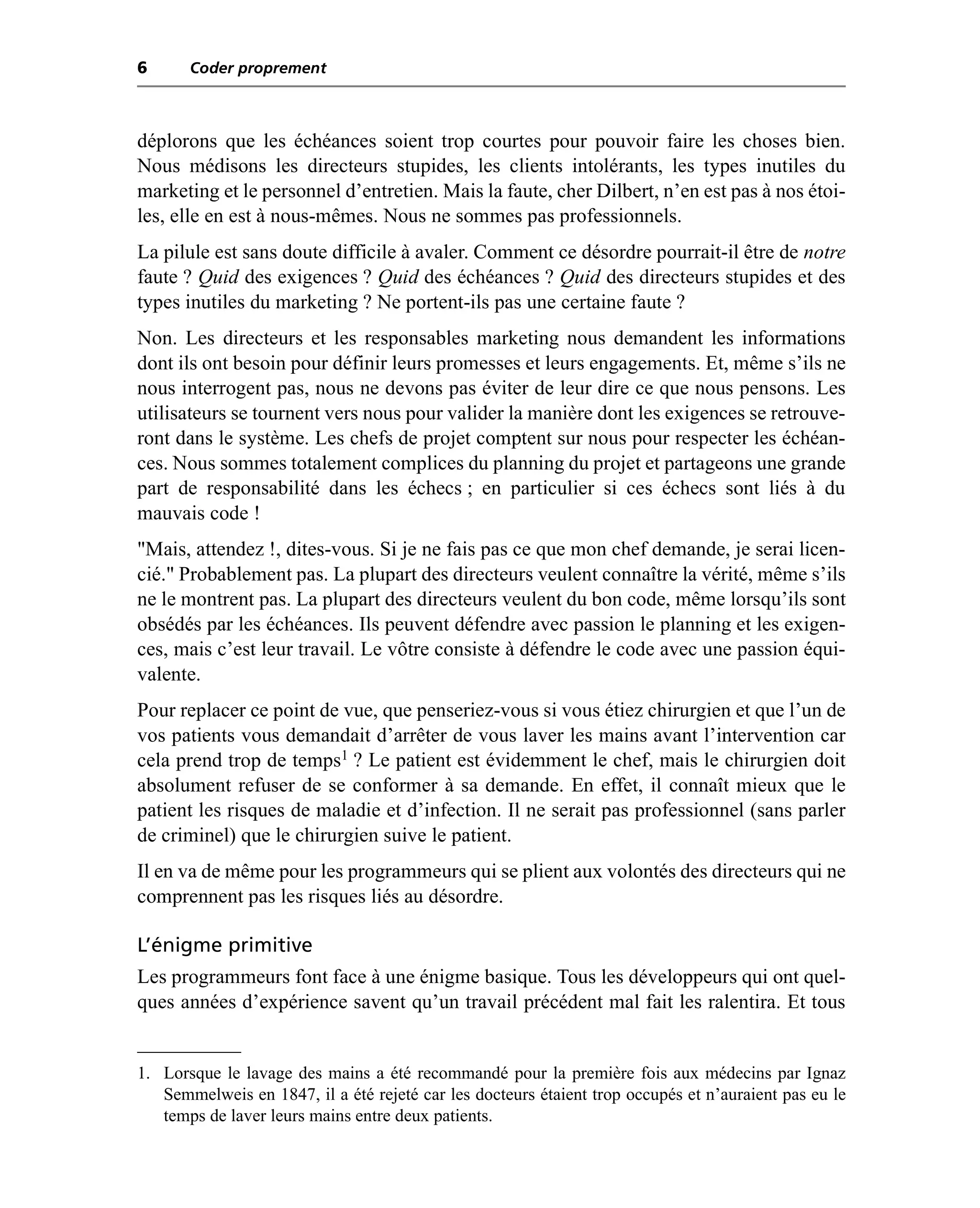 6      Coder proprement



déplorons que les échéances soient trop courtes pour pouvoir faire les choses bien.
Nous médisons les directeurs stupides, les clients intolérants, les types inutiles du
marketing et le personnel d’entretien. Mais la faute, cher Dilbert, n’en est pas à nos étoi-
les, elle en est à nous-mêmes. Nous ne sommes pas professionnels.
La pilule est sans doute difficile à avaler. Comment ce désordre pourrait-il être de notre
faute ? Quid des exigences ? Quid des échéances ? Quid des directeurs stupides et des
types inutiles du marketing ? Ne portent-ils pas une certaine faute ?
Non. Les directeurs et les responsables marketing nous demandent les informations
dont ils ont besoin pour définir leurs promesses et leurs engagements. Et, même s’ils ne
nous interrogent pas, nous ne devons pas éviter de leur dire ce que nous pensons. Les
utilisateurs se tournent vers nous pour valider la manière dont les exigences se retrouve-
ront dans le système. Les chefs de projet comptent sur nous pour respecter les échéan-
ces. Nous sommes totalement complices du planning du projet et partageons une grande
part de responsabilité dans les échecs ; en particulier si ces échecs sont liés à du
mauvais code !
"Mais, attendez !, dites-vous. Si je ne fais pas ce que mon chef demande, je serai licen-
cié." Probablement pas. La plupart des directeurs veulent connaître la vérité, même s’ils
ne le montrent pas. La plupart des directeurs veulent du bon code, même lorsqu’ils sont
obsédés par les échéances. Ils peuvent défendre avec passion le planning et les exigen-
ces, mais c’est leur travail. Le vôtre consiste à défendre le code avec une passion équi-
valente.
Pour replacer ce point de vue, que penseriez-vous si vous étiez chirurgien et que l’un de
vos patients vous demandait d’arrêter de vous laver les mains avant l’intervention car
cela prend trop de temps1 ? Le patient est évidemment le chef, mais le chirurgien doit
absolument refuser de se conformer à sa demande. En effet, il connaît mieux que le
patient les risques de maladie et d’infection. Il ne serait pas professionnel (sans parler
de criminel) que le chirurgien suive le patient.
Il en va de même pour les programmeurs qui se plient aux volontés des directeurs qui ne
comprennent pas les risques liés au désordre.

L’énigme primitive
Les programmeurs font face à une énigme basique. Tous les développeurs qui ont quel-
ques années d’expérience savent qu’un travail précédent mal fait les ralentira. Et tous


1. Lorsque le lavage des mains a été recommandé pour la première fois aux médecins par Ignaz
   Semmelweis en 1847, il a été rejeté car les docteurs étaient trop occupés et n’auraient pas eu le
   temps de laver leurs mains entre deux patients.
 