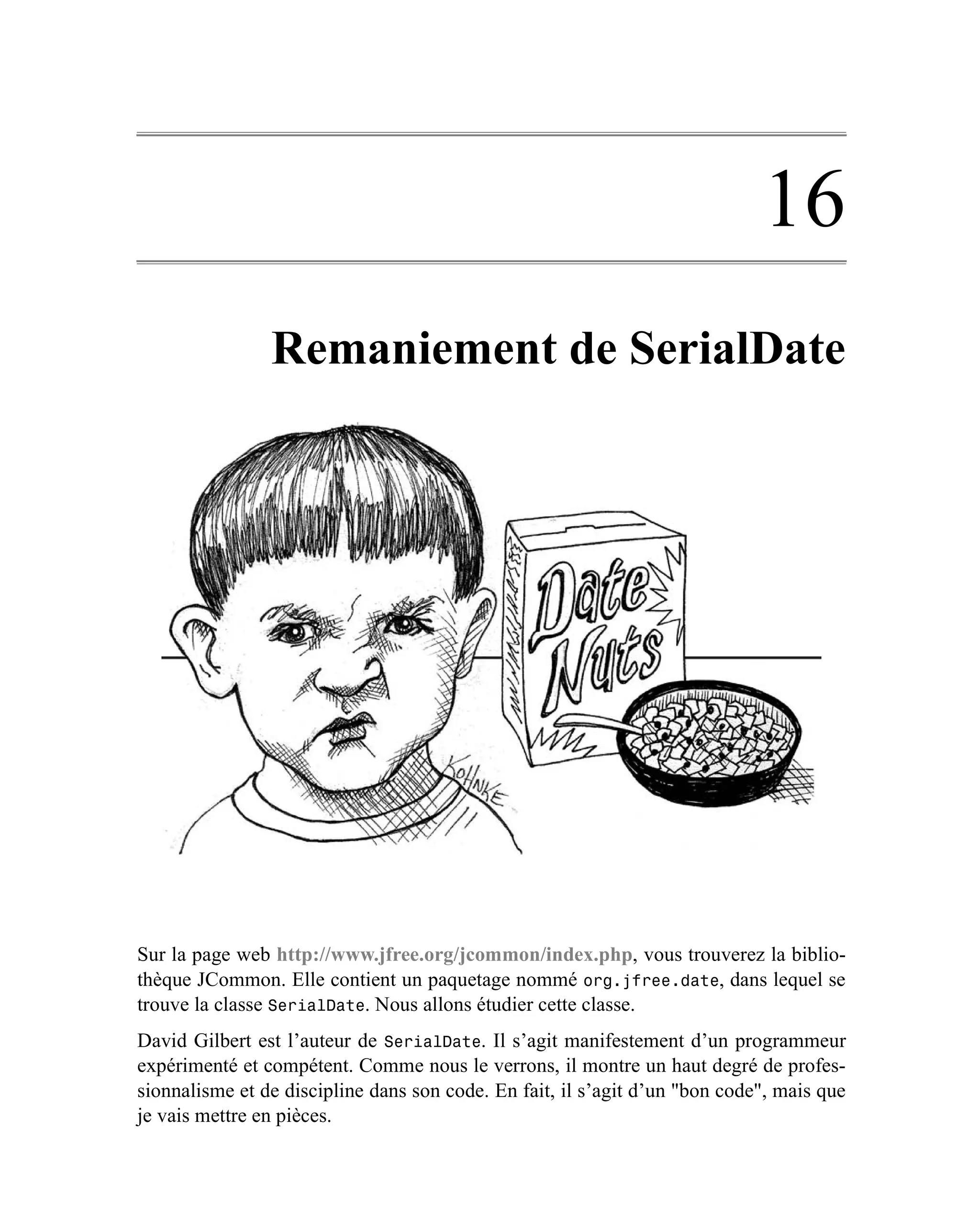 16
                Remaniement de SerialDate




Sur la page web http://www.jfree.org/jcommon/index.php, vous trouverez la biblio-
thèque JCommon. Elle contient un paquetage nommé org.jfree.date, dans lequel se
trouve la classe SerialDate. Nous allons étudier cette classe.
David Gilbert est l’auteur de SerialDate. Il s’agit manifestement d’un programmeur
expérimenté et compétent. Comme nous le verrons, il montre un haut degré de profes-
sionnalisme et de discipline dans son code. En fait, il s’agit d’un "bon code", mais que
je vais mettre en pièces.
 
