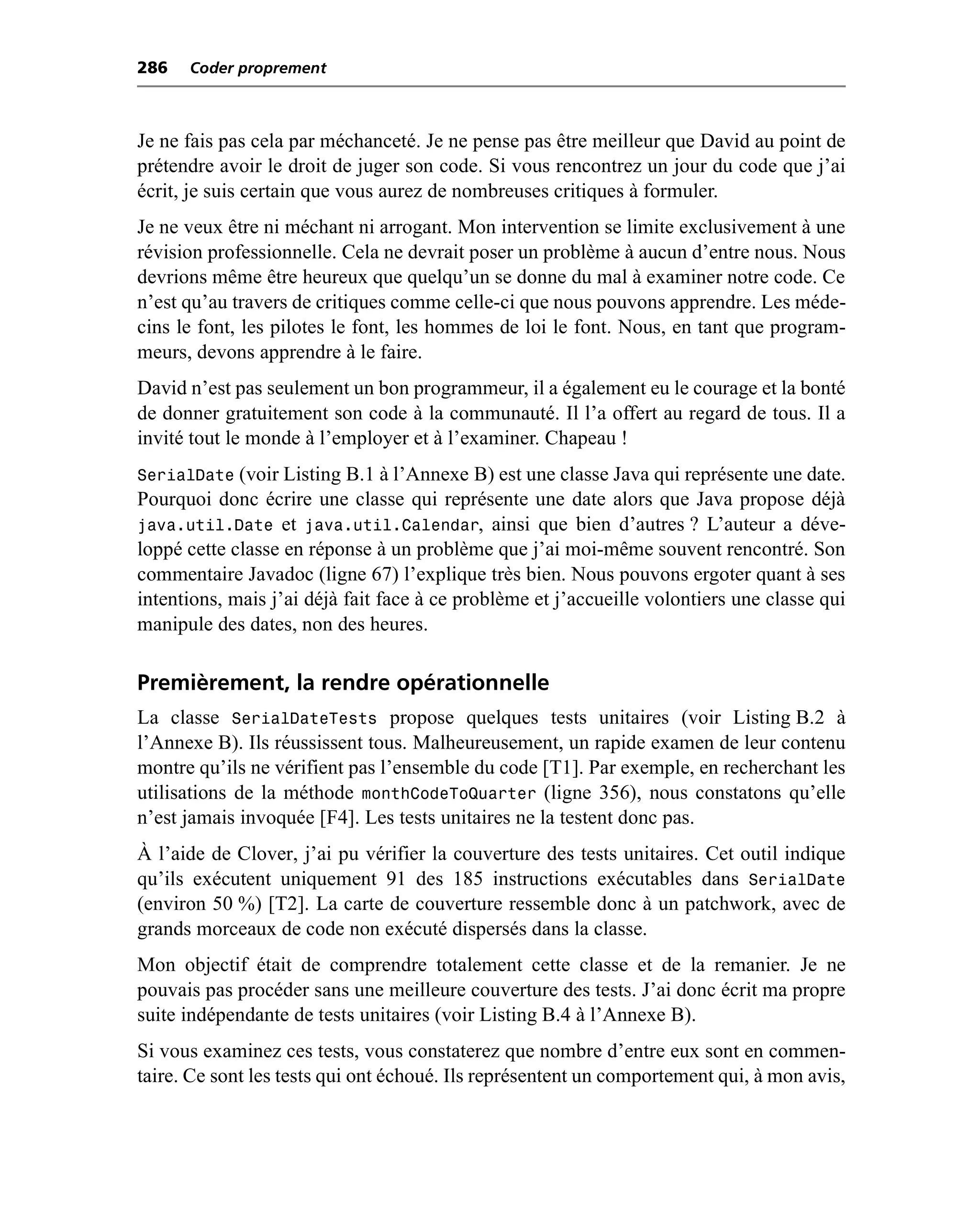 286   Coder proprement



Je ne fais pas cela par méchanceté. Je ne pense pas être meilleur que David au point de
prétendre avoir le droit de juger son code. Si vous rencontrez un jour du code que j’ai
écrit, je suis certain que vous aurez de nombreuses critiques à formuler.
Je ne veux être ni méchant ni arrogant. Mon intervention se limite exclusivement à une
révision professionnelle. Cela ne devrait poser un problème à aucun d’entre nous. Nous
devrions même être heureux que quelqu’un se donne du mal à examiner notre code. Ce
n’est qu’au travers de critiques comme celle-ci que nous pouvons apprendre. Les méde-
cins le font, les pilotes le font, les hommes de loi le font. Nous, en tant que program-
meurs, devons apprendre à le faire.
David n’est pas seulement un bon programmeur, il a également eu le courage et la bonté
de donner gratuitement son code à la communauté. Il l’a offert au regard de tous. Il a
invité tout le monde à l’employer et à l’examiner. Chapeau !
SerialDate (voir Listing B.1 à l’Annexe B) est une classe Java qui représente une date.
Pourquoi donc écrire une classe qui représente une date alors que Java propose déjà
java.util.Date et java.util.Calendar, ainsi que bien d’autres ? L’auteur a déve-
loppé cette classe en réponse à un problème que j’ai moi-même souvent rencontré. Son
commentaire Javadoc (ligne 67) l’explique très bien. Nous pouvons ergoter quant à ses
intentions, mais j’ai déjà fait face à ce problème et j’accueille volontiers une classe qui
manipule des dates, non des heures.

Premièrement, la rendre opérationnelle
La classe SerialDateTests propose quelques tests unitaires (voir Listing B.2 à
l’Annexe B). Ils réussissent tous. Malheureusement, un rapide examen de leur contenu
montre qu’ils ne vérifient pas l’ensemble du code [T1]. Par exemple, en recherchant les
utilisations de la méthode monthCodeToQuarter (ligne 356), nous constatons qu’elle
n’est jamais invoquée [F4]. Les tests unitaires ne la testent donc pas.
À l’aide de Clover, j’ai pu vérifier la couverture des tests unitaires. Cet outil indique
qu’ils exécutent uniquement 91 des 185 instructions exécutables dans SerialDate
(environ 50 %) [T2]. La carte de couverture ressemble donc à un patchwork, avec de
grands morceaux de code non exécuté dispersés dans la classe.
Mon objectif était de comprendre totalement cette classe et de la remanier. Je ne
pouvais pas procéder sans une meilleure couverture des tests. J’ai donc écrit ma propre
suite indépendante de tests unitaires (voir Listing B.4 à l’Annexe B).
Si vous examinez ces tests, vous constaterez que nombre d’entre eux sont en commen-
taire. Ce sont les tests qui ont échoué. Ils représentent un comportement qui, à mon avis,
 