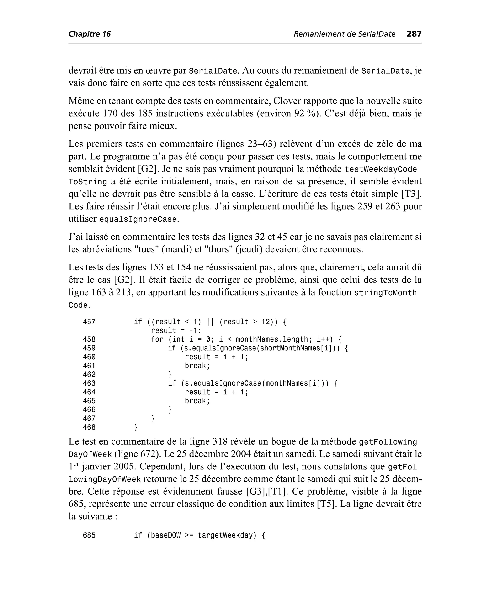 Chapitre 16                                              Remaniement de SerialDate     287



devrait être mis en œuvre par SerialDate. Au cours du remaniement de SerialDate, je
vais donc faire en sorte que ces tests réussissent également.
Même en tenant compte des tests en commentaire, Clover rapporte que la nouvelle suite
exécute 170 des 185 instructions exécutables (environ 92 %). C’est déjà bien, mais je
pense pouvoir faire mieux.
Les premiers tests en commentaire (lignes 23–63) relèvent d’un excès de zèle de ma
part. Le programme n’a pas été conçu pour passer ces tests, mais le comportement me
semblait évident [G2]. Je ne sais pas vraiment pourquoi la méthode testWeekdayCode
ToString a été écrite initialement, mais, en raison de sa présence, il semble évident
qu’elle ne devrait pas être sensible à la casse. L’écriture de ces tests était simple [T3].
Les faire réussir l’était encore plus. J’ai simplement modifié les lignes 259 et 263 pour
utiliser equalsIgnoreCase.
J’ai laissé en commentaire les tests des lignes 32 et 45 car je ne savais pas clairement si
les abréviations "tues" (mardi) et "thurs" (jeudi) devaient être reconnues.
Les tests des lignes 153 et 154 ne réussissaient pas, alors que, clairement, cela aurait dû
être le cas [G2]. Il était facile de corriger ce problème, ainsi que celui des tests de la
ligne 163 à 213, en apportant les modifications suivantes à la fonction stringToMonth
Code.
   457          if ((result < 1) || (result > 12)) {
                    result = -1;
   458              for (int i = 0; i < monthNames.length; i++) {
   459                  if (s.equalsIgnoreCase(shortMonthNames[i])) {
   460                      result = i + 1;
   461                      break;
   462                  }
   463                  if (s.equalsIgnoreCase(monthNames[i])) {
   464                      result = i + 1;
   465                      break;
   466                  }
   467              }
   468          }
Le test en commentaire de la ligne 318 révèle un bogue de la méthode getFollowing
DayOfWeek (ligne 672). Le 25 décembre 2004 était un samedi. Le samedi suivant était le
1er janvier 2005. Cependant, lors de l’exécution du test, nous constatons que getFol
lowingDayOfWeek retourne le 25 décembre comme étant le samedi qui suit le 25 décem-
bre. Cette réponse est évidemment fausse [G3],[T1]. Ce problème, visible à la ligne
685, représente une erreur classique de condition aux limites [T5]. La ligne devrait être
la suivante :
   685          if (baseDOW >= targetWeekday) {
 