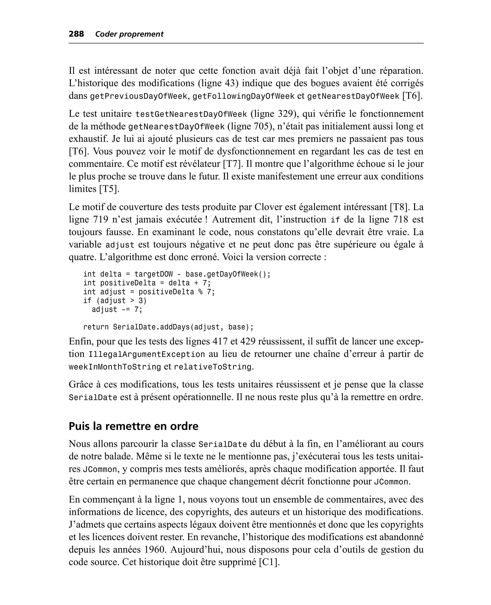 288   Coder proprement



Il est intéressant de noter que cette fonction avait déjà fait l’objet d’une réparation.
L’historique des modifications (ligne 43) indique que des bogues avaient été corrigés
dans getPreviousDayOfWeek, getFollowingDayOfWeek et getNearestDayOfWeek [T6].
Le test unitaire testGetNearestDayOfWeek (ligne 329), qui vérifie le fonctionnement
de la méthode getNearestDayOfWeek (ligne 705), n’était pas initialement aussi long et
exhaustif. Je lui ai ajouté plusieurs cas de test car mes premiers ne passaient pas tous
[T6]. Vous pouvez voir le motif de dysfonctionnement en regardant les cas de test en
commentaire. Ce motif est révélateur [T7]. Il montre que l’algorithme échoue si le jour
le plus proche se trouve dans le futur. Il existe manifestement une erreur aux conditions
limites [T5].
Le motif de couverture des tests produite par Clover est également intéressant [T8]. La
ligne 719 n’est jamais exécutée ! Autrement dit, l’instruction if de la ligne 718 est
toujours fausse. En examinant le code, nous constatons qu’elle devrait être vraie. La
variable adjust est toujours négative et ne peut donc pas être supérieure ou égale à
quatre. L’algorithme est donc erroné. Voici la version correcte :
   int delta = targetDOW - base.getDayOfWeek();
   int positiveDelta = delta + 7;
   int adjust = positiveDelta % 7;
   if (adjust > 3)
     adjust -= 7;

   return SerialDate.addDays(adjust, base);
Enfin, pour que les tests des lignes 417 et 429 réussissent, il suffit de lancer une excep-
tion IllegalArgumentException au lieu de retourner une chaîne d’erreur à partir de
weekInMonthToString et relativeToString.
Grâce à ces modifications, tous les tests unitaires réussissent et je pense que la classe
SerialDate est à présent opérationnelle. Il ne nous reste plus qu’à la remettre en ordre.


Puis la remettre en ordre
Nous allons parcourir la classe SerialDate du début à la fin, en l’améliorant au cours
de notre balade. Même si le texte ne le mentionne pas, j’exécuterai tous les tests unitai-
res JCommon, y compris mes tests améliorés, après chaque modification apportée. Il faut
être certain en permanence que chaque changement décrit fonctionne pour JCommon.
En commençant à la ligne 1, nous voyons tout un ensemble de commentaires, avec des
informations de licence, des copyrights, des auteurs et un historique des modifications.
J’admets que certains aspects légaux doivent être mentionnés et donc que les copyrights
et les licences doivent rester. En revanche, l’historique des modifications est abandonné
depuis les années 1960. Aujourd’hui, nous disposons pour cela d’outils de gestion du
code source. Cet historique doit être supprimé [C1].
 