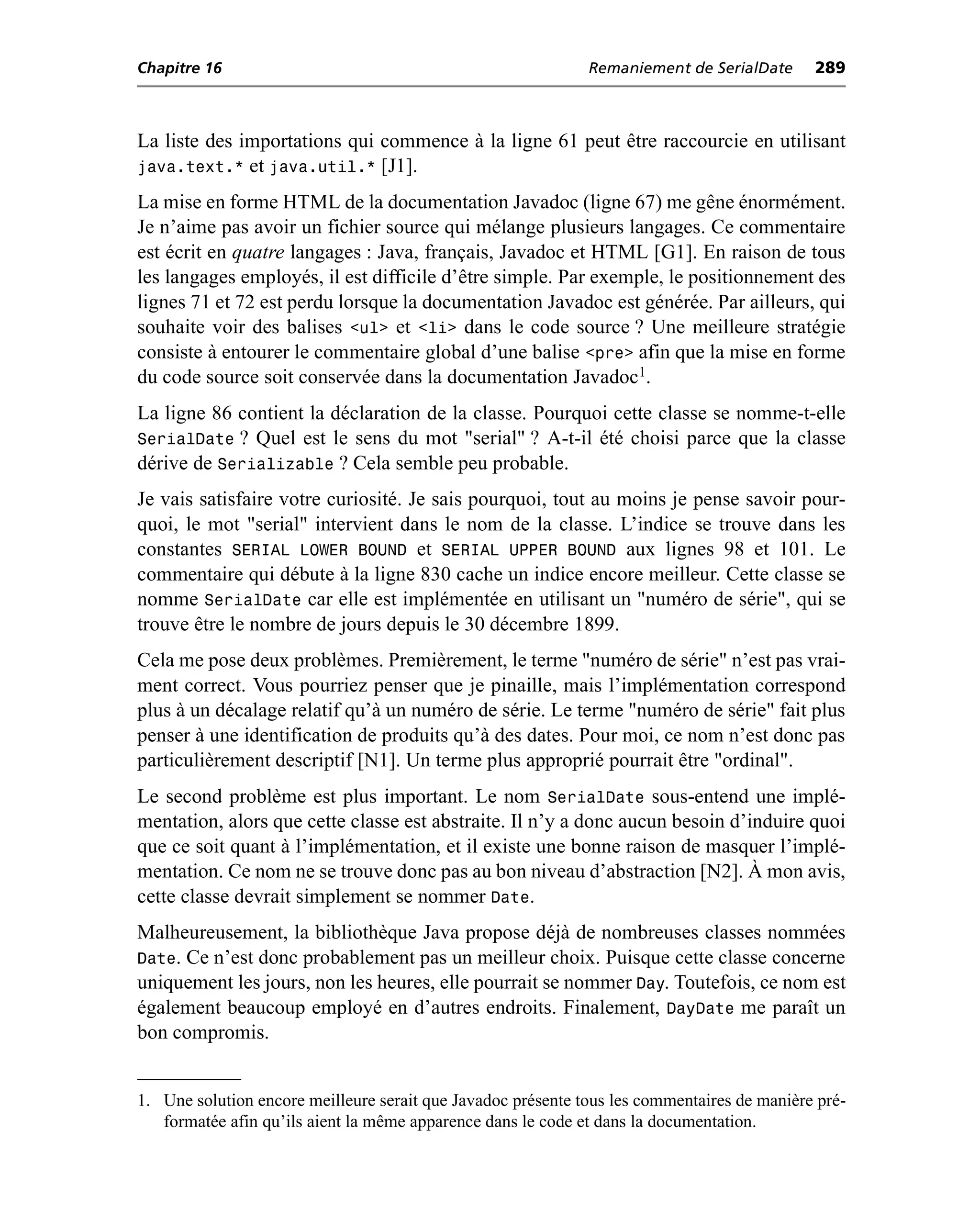Chapitre 16                                                   Remaniement de SerialDate      289



La liste des importations qui commence à la ligne 61 peut être raccourcie en utilisant
java.text.* et java.util.* [J1].
La mise en forme HTML de la documentation Javadoc (ligne 67) me gêne énormément.
Je n’aime pas avoir un fichier source qui mélange plusieurs langages. Ce commentaire
est écrit en quatre langages : Java, français, Javadoc et HTML [G1]. En raison de tous
les langages employés, il est difficile d’être simple. Par exemple, le positionnement des
lignes 71 et 72 est perdu lorsque la documentation Javadoc est générée. Par ailleurs, qui
souhaite voir des balises <ul> et <li> dans le code source ? Une meilleure stratégie
consiste à entourer le commentaire global d’une balise <pre> afin que la mise en forme
du code source soit conservée dans la documentation Javadoc1.
La ligne 86 contient la déclaration de la classe. Pourquoi cette classe se nomme-t-elle
SerialDate ? Quel est le sens du mot "serial" ? A-t-il été choisi parce que la classe
dérive de Serializable ? Cela semble peu probable.
Je vais satisfaire votre curiosité. Je sais pourquoi, tout au moins je pense savoir pour-
quoi, le mot "serial" intervient dans le nom de la classe. L’indice se trouve dans les
constantes SERIAL LOWER BOUND et SERIAL UPPER BOUND aux lignes 98 et 101. Le
commentaire qui débute à la ligne 830 cache un indice encore meilleur. Cette classe se
nomme SerialDate car elle est implémentée en utilisant un "numéro de série", qui se
trouve être le nombre de jours depuis le 30 décembre 1899.
Cela me pose deux problèmes. Premièrement, le terme "numéro de série" n’est pas vrai-
ment correct. Vous pourriez penser que je pinaille, mais l’implémentation correspond
plus à un décalage relatif qu’à un numéro de série. Le terme "numéro de série" fait plus
penser à une identification de produits qu’à des dates. Pour moi, ce nom n’est donc pas
particulièrement descriptif [N1]. Un terme plus approprié pourrait être "ordinal".
Le second problème est plus important. Le nom SerialDate sous-entend une implé-
mentation, alors que cette classe est abstraite. Il n’y a donc aucun besoin d’induire quoi
que ce soit quant à l’implémentation, et il existe une bonne raison de masquer l’implé-
mentation. Ce nom ne se trouve donc pas au bon niveau d’abstraction [N2]. À mon avis,
cette classe devrait simplement se nommer Date.
Malheureusement, la bibliothèque Java propose déjà de nombreuses classes nommées
Date. Ce n’est donc probablement pas un meilleur choix. Puisque cette classe concerne
uniquement les jours, non les heures, elle pourrait se nommer Day. Toutefois, ce nom est
également beaucoup employé en d’autres endroits. Finalement, DayDate me paraît un
bon compromis.


1. Une solution encore meilleure serait que Javadoc présente tous les commentaires de manière pré-
   formatée afin qu’ils aient la même apparence dans le code et dans la documentation.
 