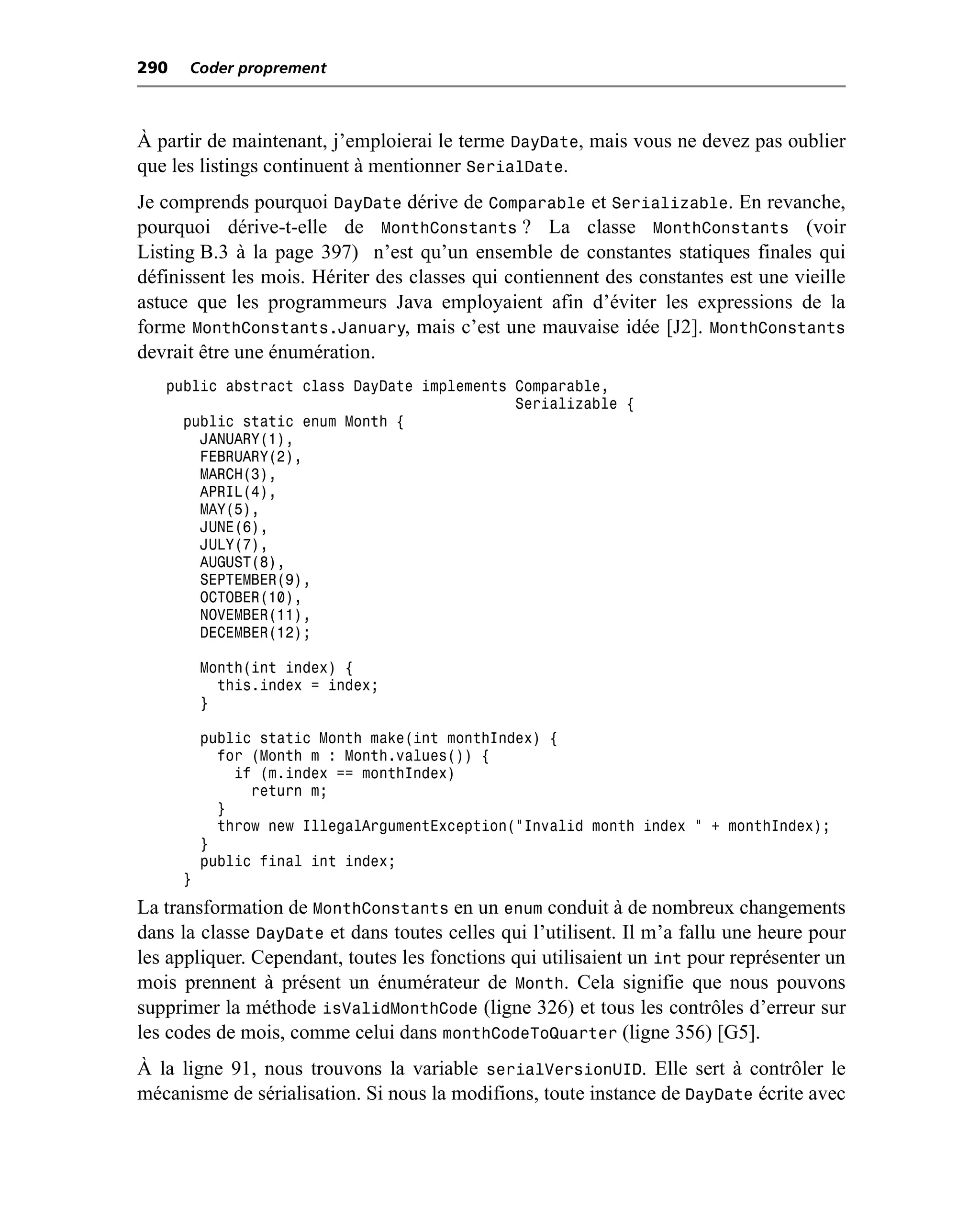 290   Coder proprement



À partir de maintenant, j’emploierai le terme DayDate, mais vous ne devez pas oublier
que les listings continuent à mentionner SerialDate.
Je comprends pourquoi DayDate dérive de Comparable et Serializable. En revanche,
pourquoi dérive-t-elle de MonthConstants ? La classe MonthConstants (voir
Listing B.3 à la page 397) n’est qu’un ensemble de constantes statiques finales qui
définissent les mois. Hériter des classes qui contiennent des constantes est une vieille
astuce que les programmeurs Java employaient afin d’éviter les expressions de la
forme MonthConstants.January, mais c’est une mauvaise idée [J2]. MonthConstants
devrait être une énumération.
   public abstract class DayDate implements Comparable,
                                            Serializable {
     public static enum Month {
       JANUARY(1),
       FEBRUARY(2),
       MARCH(3),
       APRIL(4),
       MAY(5),
       JUNE(6),
       JULY(7),
       AUGUST(8),
       SEPTEMBER(9),
       OCTOBER(10),
       NOVEMBER(11),
       DECEMBER(12);

          Month(int index) {
            this.index = index;
          }

          public static Month make(int monthIndex) {
            for (Month m : Month.values()) {
              if (m.index == monthIndex)
                return m;
            }
            throw new IllegalArgumentException("Invalid month index " + monthIndex);
          }
          public final int index;
      }
La transformation de MonthConstants en un enum conduit à de nombreux changements
dans la classe DayDate et dans toutes celles qui l’utilisent. Il m’a fallu une heure pour
les appliquer. Cependant, toutes les fonctions qui utilisaient un int pour représenter un
mois prennent à présent un énumérateur de Month. Cela signifie que nous pouvons
supprimer la méthode isValidMonthCode (ligne 326) et tous les contrôles d’erreur sur
les codes de mois, comme celui dans monthCodeToQuarter (ligne 356) [G5].
À la ligne 91, nous trouvons la variable serialVersionUID. Elle sert à contrôler le
mécanisme de sérialisation. Si nous la modifions, toute instance de DayDate écrite avec
 