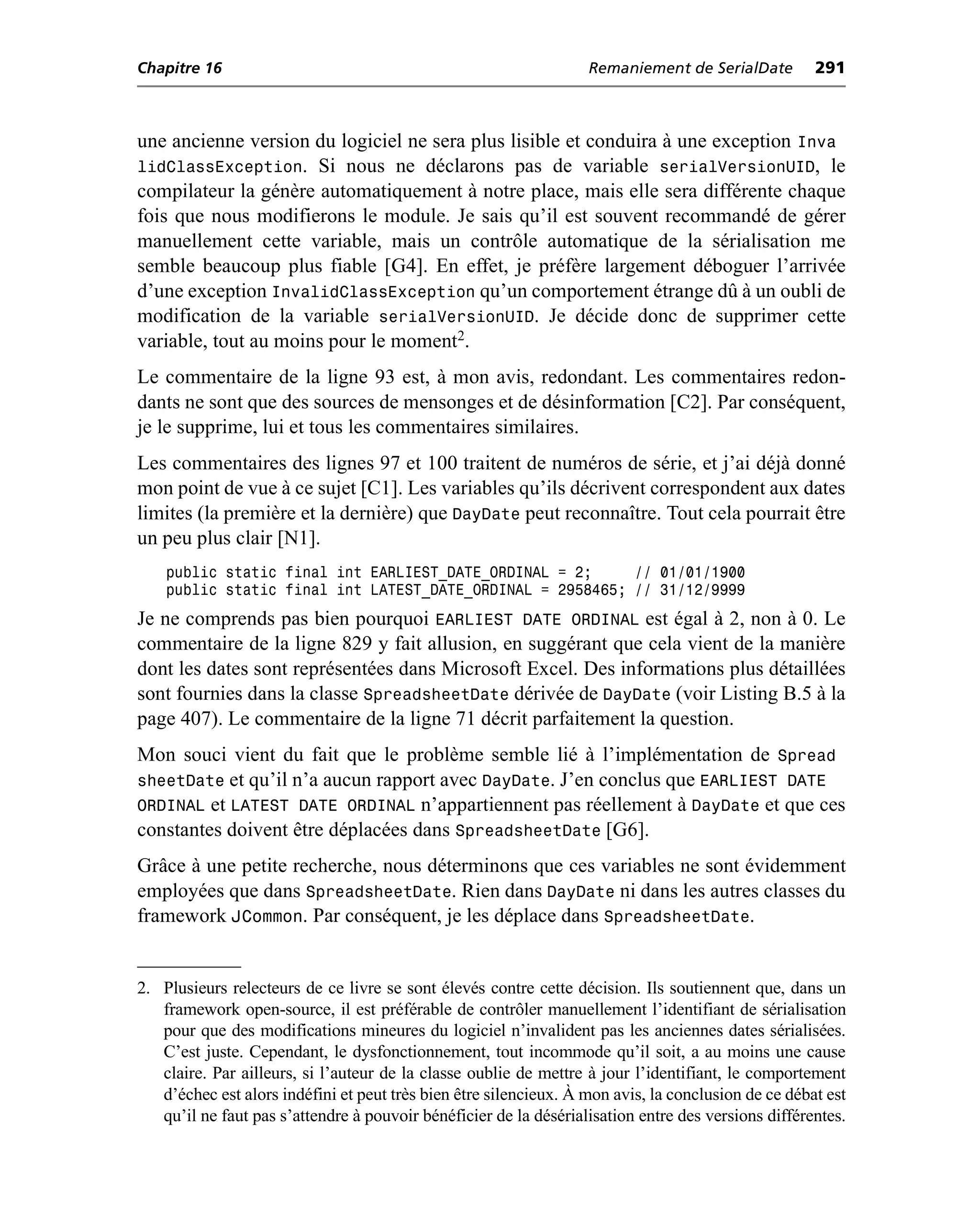 Chapitre 16                                                        Remaniement de SerialDate         291



une ancienne version du logiciel ne sera plus lisible et conduira à une exception Inva
lidClassException. Si nous ne déclarons pas de variable serialVersionUID, le
compilateur la génère automatiquement à notre place, mais elle sera différente chaque
fois que nous modifierons le module. Je sais qu’il est souvent recommandé de gérer
manuellement cette variable, mais un contrôle automatique de la sérialisation me
semble beaucoup plus fiable [G4]. En effet, je préfère largement déboguer l’arrivée
d’une exception InvalidClassException qu’un comportement étrange dû à un oubli de
modification de la variable serialVersionUID. Je décide donc de supprimer cette
variable, tout au moins pour le moment2.
Le commentaire de la ligne 93 est, à mon avis, redondant. Les commentaires redon-
dants ne sont que des sources de mensonges et de désinformation [C2]. Par conséquent,
je le supprime, lui et tous les commentaires similaires.
Les commentaires des lignes 97 et 100 traitent de numéros de série, et j’ai déjà donné
mon point de vue à ce sujet [C1]. Les variables qu’ils décrivent correspondent aux dates
limites (la première et la dernière) que DayDate peut reconnaître. Tout cela pourrait être
un peu plus clair [N1].
    public static final int EARLIEST_DATE_ORDINAL = 2;     // 01/01/1900
    public static final int LATEST_DATE_ORDINAL = 2958465; // 31/12/9999
Je ne comprends pas bien pourquoi EARLIEST DATE ORDINAL est égal à 2, non à 0. Le
commentaire de la ligne 829 y fait allusion, en suggérant que cela vient de la manière
dont les dates sont représentées dans Microsoft Excel. Des informations plus détaillées
sont fournies dans la classe SpreadsheetDate dérivée de DayDate (voir Listing B.5 à la
page 407). Le commentaire de la ligne 71 décrit parfaitement la question.
Mon souci vient du fait que le problème semble lié à l’implémentation de Spread
sheetDate et qu’il n’a aucun rapport avec DayDate. J’en conclus que EARLIEST DATE
ORDINAL et LATEST DATE ORDINAL n’appartiennent pas réellement à DayDate et que ces
constantes doivent être déplacées dans SpreadsheetDate [G6].
Grâce à une petite recherche, nous déterminons que ces variables ne sont évidemment
employées que dans SpreadsheetDate. Rien dans DayDate ni dans les autres classes du
framework JCommon. Par conséquent, je les déplace dans SpreadsheetDate.


2. Plusieurs relecteurs de ce livre se sont élevés contre cette décision. Ils soutiennent que, dans un
   framework open-source, il est préférable de contrôler manuellement l’identifiant de sérialisation
   pour que des modifications mineures du logiciel n’invalident pas les anciennes dates sérialisées.
   C’est juste. Cependant, le dysfonctionnement, tout incommode qu’il soit, a au moins une cause
   claire. Par ailleurs, si l’auteur de la classe oublie de mettre à jour l’identifiant, le comportement
   d’échec est alors indéfini et peut très bien être silencieux. À mon avis, la conclusion de ce débat est
   qu’il ne faut pas s’attendre à pouvoir bénéficier de la désérialisation entre des versions différentes.
 