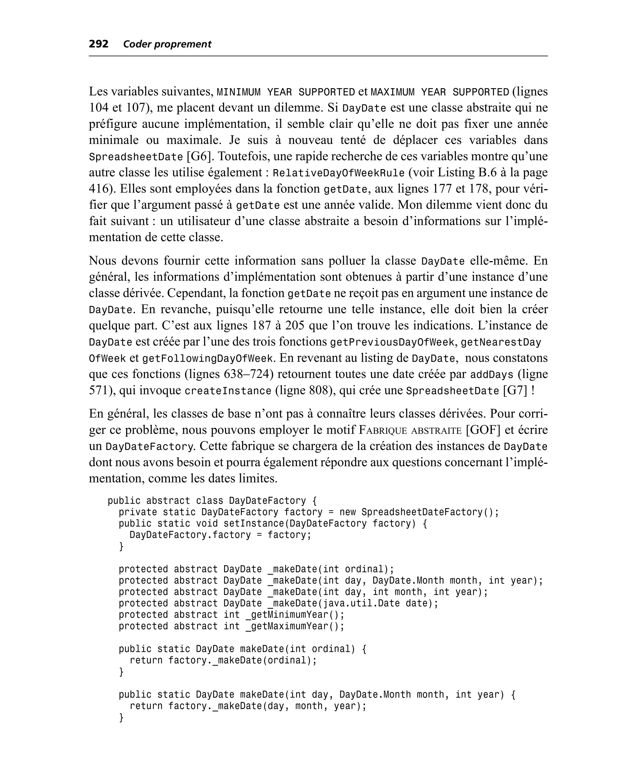 292   Coder proprement



Les variables suivantes, MINIMUM YEAR SUPPORTED et MAXIMUM YEAR SUPPORTED (lignes
104 et 107), me placent devant un dilemme. Si DayDate est une classe abstraite qui ne
préfigure aucune implémentation, il semble clair qu’elle ne doit pas fixer une année
minimale ou maximale. Je suis à nouveau tenté de déplacer ces variables dans
SpreadsheetDate [G6]. Toutefois, une rapide recherche de ces variables montre qu’une
autre classe les utilise également : RelativeDayOfWeekRule (voir Listing B.6 à la page
416). Elles sont employées dans la fonction getDate, aux lignes 177 et 178, pour véri-
fier que l’argument passé à getDate est une année valide. Mon dilemme vient donc du
fait suivant : un utilisateur d’une classe abstraite a besoin d’informations sur l’implé-
mentation de cette classe.
Nous devons fournir cette information sans polluer la classe DayDate elle-même. En
général, les informations d’implémentation sont obtenues à partir d’une instance d’une
classe dérivée. Cependant, la fonction getDate ne reçoit pas en argument une instance de
DayDate. En revanche, puisqu’elle retourne une telle instance, elle doit bien la créer
quelque part. C’est aux lignes 187 à 205 que l’on trouve les indications. L’instance de
DayDate est créée par l’une des trois fonctions getPreviousDayOfWeek, getNearestDay
OfWeek et getFollowingDayOfWeek. En revenant au listing de DayDate, nous constatons
que ces fonctions (lignes 638–724) retournent toutes une date créée par addDays (ligne
571), qui invoque createInstance (ligne 808), qui crée une SpreadsheetDate [G7] !
En général, les classes de base n’ont pas à connaître leurs classes dérivées. Pour corri-
ger ce problème, nous pouvons employer le motif FABRIQUE ABSTRAITE [GOF] et écrire
un DayDateFactory. Cette fabrique se chargera de la création des instances de DayDate
dont nous avons besoin et pourra également répondre aux questions concernant l’implé-
mentation, comme les dates limites.
   public abstract class DayDateFactory {
     private static DayDateFactory factory = new SpreadsheetDateFactory();
     public static void setInstance(DayDateFactory factory) {
       DayDateFactory.factory = factory;
     }

      protected   abstract   DayDate _makeDate(int ordinal);
      protected   abstract   DayDate _makeDate(int day, DayDate.Month month, int year);
      protected   abstract   DayDate _makeDate(int day, int month, int year);
      protected   abstract   DayDate _makeDate(java.util.Date date);
      protected   abstract   int _getMinimumYear();
      protected   abstract   int _getMaximumYear();

      public static DayDate makeDate(int ordinal) {
        return factory._makeDate(ordinal);
      }

      public static DayDate makeDate(int day, DayDate.Month month, int year) {
        return factory._makeDate(day, month, year);
      }
 