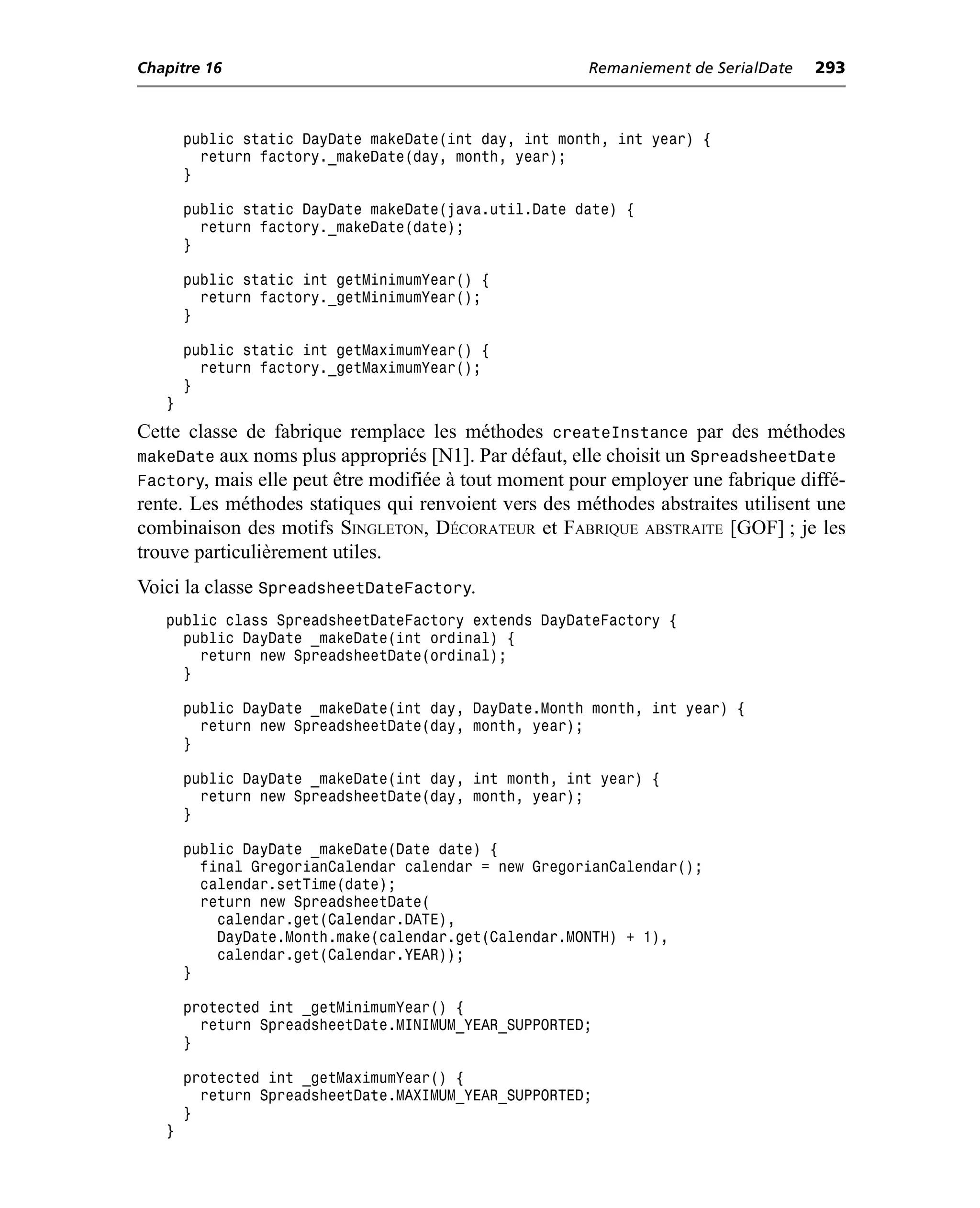 Chapitre 16                                           Remaniement de SerialDate   293



       public static DayDate makeDate(int day, int month, int year) {
         return factory._makeDate(day, month, year);
       }

       public static DayDate makeDate(java.util.Date date) {
         return factory._makeDate(date);
       }

       public static int getMinimumYear() {
         return factory._getMinimumYear();
       }

       public static int getMaximumYear() {
         return factory._getMaximumYear();
       }
   }
Cette classe de fabrique remplace les méthodes createInstance par des méthodes
makeDate aux noms plus appropriés [N1]. Par défaut, elle choisit un SpreadsheetDate
Factory, mais elle peut être modifiée à tout moment pour employer une fabrique diffé-
rente. Les méthodes statiques qui renvoient vers des méthodes abstraites utilisent une
combinaison des motifs SINGLETON, DÉCORATEUR et FABRIQUE ABSTRAITE [GOF] ; je les
trouve particulièrement utiles.
Voici la classe SpreadsheetDateFactory.
   public class SpreadsheetDateFactory extends DayDateFactory {
     public DayDate _makeDate(int ordinal) {
       return new SpreadsheetDate(ordinal);
     }

       public DayDate _makeDate(int day, DayDate.Month month, int year) {
         return new SpreadsheetDate(day, month, year);
       }

       public DayDate _makeDate(int day, int month, int year) {
         return new SpreadsheetDate(day, month, year);
       }

       public DayDate _makeDate(Date date) {
         final GregorianCalendar calendar = new GregorianCalendar();
         calendar.setTime(date);
         return new SpreadsheetDate(
           calendar.get(Calendar.DATE),
           DayDate.Month.make(calendar.get(Calendar.MONTH) + 1),
           calendar.get(Calendar.YEAR));
       }

       protected int _getMinimumYear() {
         return SpreadsheetDate.MINIMUM_YEAR_SUPPORTED;
       }

       protected int _getMaximumYear() {
         return SpreadsheetDate.MAXIMUM_YEAR_SUPPORTED;
       }
   }
 
