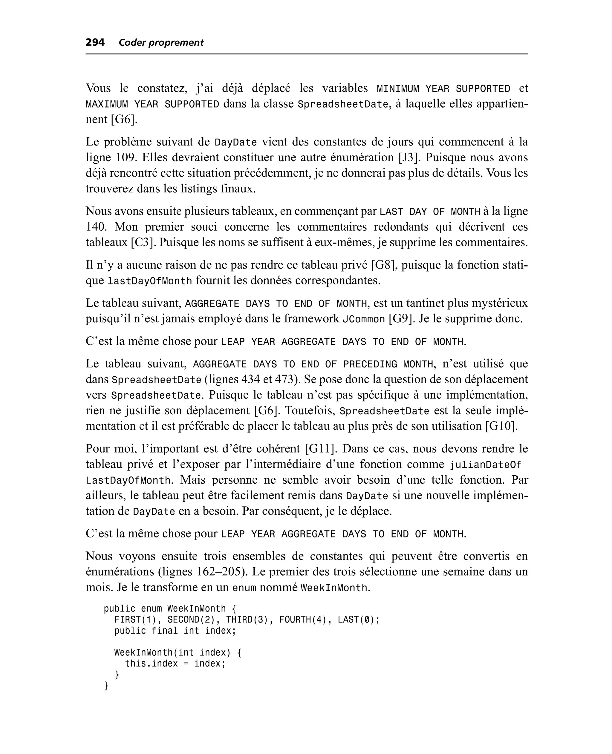 294    Coder proprement



Vous le constatez, j’ai déjà déplacé les variables MINIMUM YEAR SUPPORTED et
MAXIMUM YEAR SUPPORTED dans la classe SpreadsheetDate, à laquelle elles appartien-
nent [G6].
Le problème suivant de DayDate vient des constantes de jours qui commencent à la
ligne 109. Elles devraient constituer une autre énumération [J3]. Puisque nous avons
déjà rencontré cette situation précédemment, je ne donnerai pas plus de détails. Vous les
trouverez dans les listings finaux.
Nous avons ensuite plusieurs tableaux, en commençant par LAST DAY OF MONTH à la ligne
140. Mon premier souci concerne les commentaires redondants qui décrivent ces
tableaux [C3]. Puisque les noms se suffisent à eux-mêmes, je supprime les commentaires.
Il n’y a aucune raison de ne pas rendre ce tableau privé [G8], puisque la fonction stati-
que lastDayOfMonth fournit les données correspondantes.
Le tableau suivant, AGGREGATE DAYS TO END OF MONTH, est un tantinet plus mystérieux
puisqu’il n’est jamais employé dans le framework JCommon [G9]. Je le supprime donc.
C’est la même chose pour LEAP YEAR AGGREGATE DAYS TO END OF MONTH.
Le tableau suivant, AGGREGATE DAYS TO END OF PRECEDING MONTH, n’est utilisé que
dans SpreadsheetDate (lignes 434 et 473). Se pose donc la question de son déplacement
vers SpreadsheetDate. Puisque le tableau n’est pas spécifique à une implémentation,
rien ne justifie son déplacement [G6]. Toutefois, SpreadsheetDate est la seule implé-
mentation et il est préférable de placer le tableau au plus près de son utilisation [G10].
Pour moi, l’important est d’être cohérent [G11]. Dans ce cas, nous devons rendre le
tableau privé et l’exposer par l’intermédiaire d’une fonction comme julianDateOf
LastDayOfMonth. Mais personne ne semble avoir besoin d’une telle fonction. Par
ailleurs, le tableau peut être facilement remis dans DayDate si une nouvelle implémen-
tation de DayDate en a besoin. Par conséquent, je le déplace.
C’est la même chose pour LEAP YEAR AGGREGATE DAYS TO END OF MONTH.
Nous voyons ensuite trois ensembles de constantes qui peuvent être convertis en
énumérations (lignes 162–205). Le premier des trois sélectionne une semaine dans un
mois. Je le transforme en un enum nommé WeekInMonth.
   public enum WeekInMonth {
     FIRST(1), SECOND(2), THIRD(3), FOURTH(4), LAST(0);
     public final int index;

       WeekInMonth(int index) {
         this.index = index;
       }
   }
 