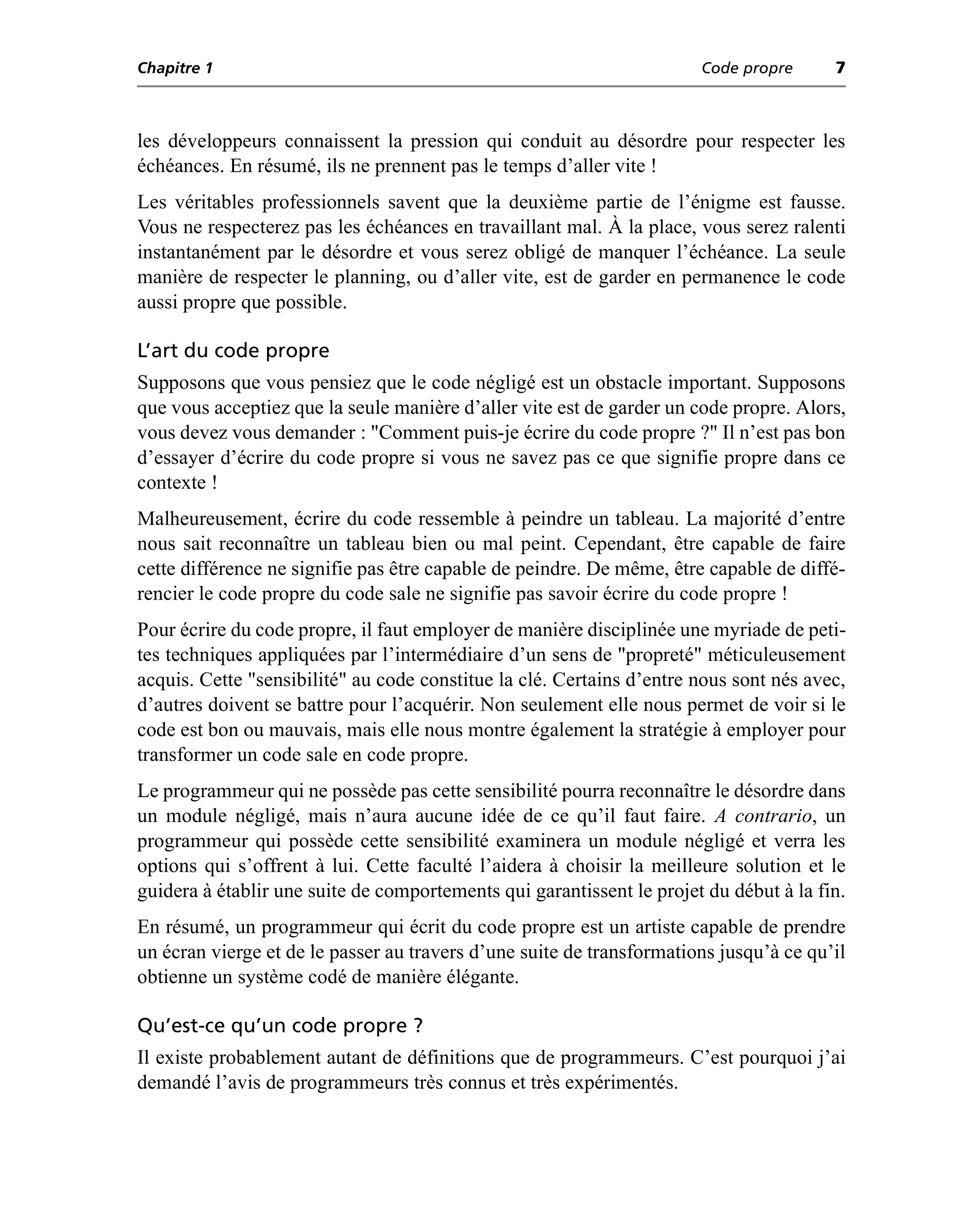 Chapitre 1                                                             Code propre      7



les développeurs connaissent la pression qui conduit au désordre pour respecter les
échéances. En résumé, ils ne prennent pas le temps d’aller vite !
Les véritables professionnels savent que la deuxième partie de l’énigme est fausse.
Vous ne respecterez pas les échéances en travaillant mal. À la place, vous serez ralenti
instantanément par le désordre et vous serez obligé de manquer l’échéance. La seule
manière de respecter le planning, ou d’aller vite, est de garder en permanence le code
aussi propre que possible.

L’art du code propre
Supposons que vous pensiez que le code négligé est un obstacle important. Supposons
que vous acceptiez que la seule manière d’aller vite est de garder un code propre. Alors,
vous devez vous demander : "Comment puis-je écrire du code propre ?" Il n’est pas bon
d’essayer d’écrire du code propre si vous ne savez pas ce que signifie propre dans ce
contexte !
Malheureusement, écrire du code ressemble à peindre un tableau. La majorité d’entre
nous sait reconnaître un tableau bien ou mal peint. Cependant, être capable de faire
cette différence ne signifie pas être capable de peindre. De même, être capable de diffé-
rencier le code propre du code sale ne signifie pas savoir écrire du code propre !
Pour écrire du code propre, il faut employer de manière disciplinée une myriade de peti-
tes techniques appliquées par l’intermédiaire d’un sens de "propreté" méticuleusement
acquis. Cette "sensibilité" au code constitue la clé. Certains d’entre nous sont nés avec,
d’autres doivent se battre pour l’acquérir. Non seulement elle nous permet de voir si le
code est bon ou mauvais, mais elle nous montre également la stratégie à employer pour
transformer un code sale en code propre.
Le programmeur qui ne possède pas cette sensibilité pourra reconnaître le désordre dans
un module négligé, mais n’aura aucune idée de ce qu’il faut faire. A contrario, un
programmeur qui possède cette sensibilité examinera un module négligé et verra les
options qui s’offrent à lui. Cette faculté l’aidera à choisir la meilleure solution et le
guidera à établir une suite de comportements qui garantissent le projet du début à la fin.
En résumé, un programmeur qui écrit du code propre est un artiste capable de prendre
un écran vierge et de le passer au travers d’une suite de transformations jusqu’à ce qu’il
obtienne un système codé de manière élégante.

Qu’est-ce qu’un code propre ?
Il existe probablement autant de définitions que de programmeurs. C’est pourquoi j’ai
demandé l’avis de programmeurs très connus et très expérimentés.
 