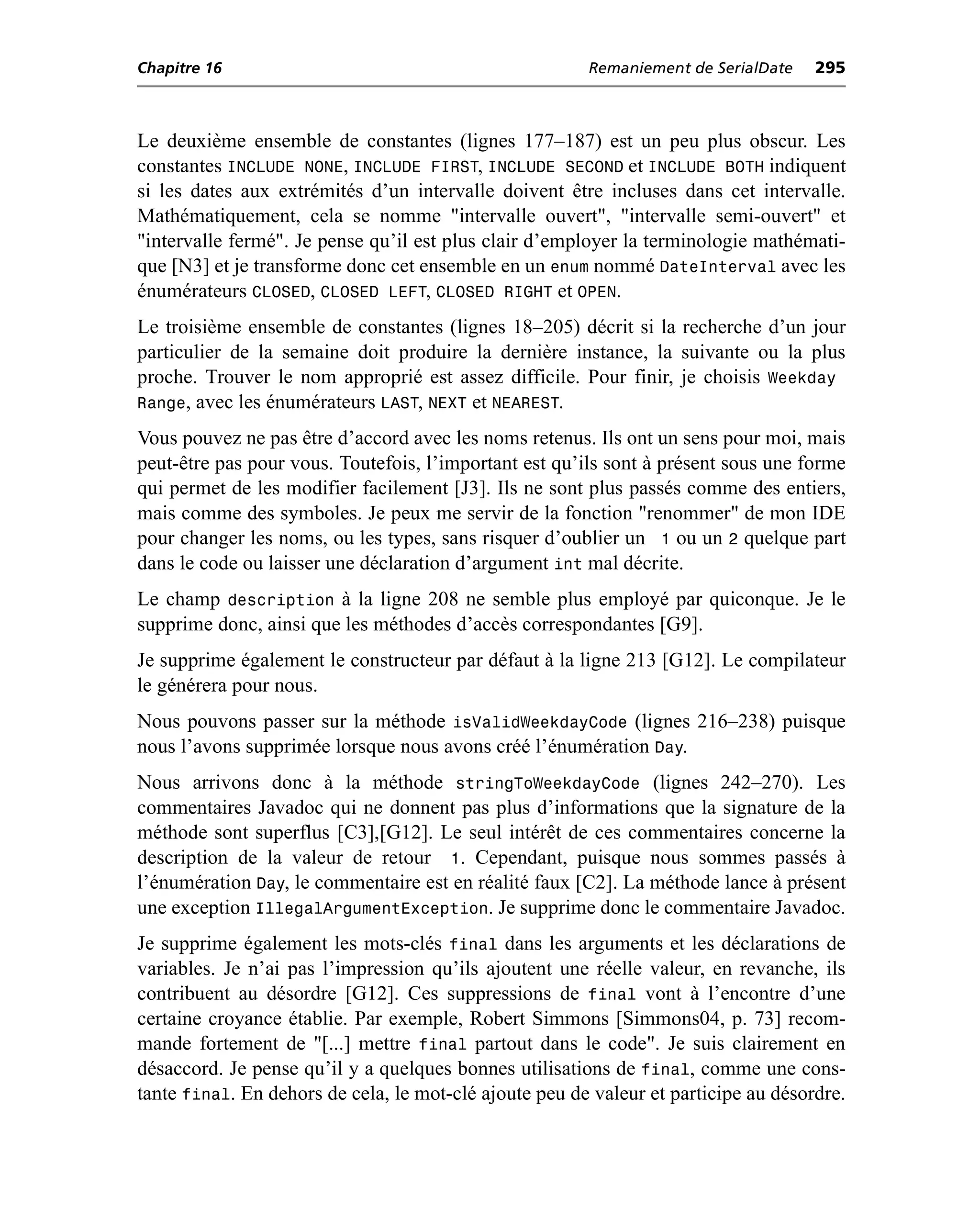 Chapitre 16                                             Remaniement de SerialDate    295



Le deuxième ensemble de constantes (lignes 177–187) est un peu plus obscur. Les
constantes INCLUDE NONE, INCLUDE FIRST, INCLUDE SECOND et INCLUDE BOTH indiquent
si les dates aux extrémités d’un intervalle doivent être incluses dans cet intervalle.
Mathématiquement, cela se nomme "intervalle ouvert", "intervalle semi-ouvert" et
"intervalle fermé". Je pense qu’il est plus clair d’employer la terminologie mathémati-
que [N3] et je transforme donc cet ensemble en un enum nommé DateInterval avec les
énumérateurs CLOSED, CLOSED LEFT, CLOSED RIGHT et OPEN.
Le troisième ensemble de constantes (lignes 18–205) décrit si la recherche d’un jour
particulier de la semaine doit produire la dernière instance, la suivante ou la plus
proche. Trouver le nom approprié est assez difficile. Pour finir, je choisis Weekday
Range, avec les énumérateurs LAST, NEXT et NEAREST.
Vous pouvez ne pas être d’accord avec les noms retenus. Ils ont un sens pour moi, mais
peut-être pas pour vous. Toutefois, l’important est qu’ils sont à présent sous une forme
qui permet de les modifier facilement [J3]. Ils ne sont plus passés comme des entiers,
mais comme des symboles. Je peux me servir de la fonction "renommer" de mon IDE
pour changer les noms, ou les types, sans risquer d’oublier un 1 ou un 2 quelque part
dans le code ou laisser une déclaration d’argument int mal décrite.
Le champ description à la ligne 208 ne semble plus employé par quiconque. Je le
supprime donc, ainsi que les méthodes d’accès correspondantes [G9].
Je supprime également le constructeur par défaut à la ligne 213 [G12]. Le compilateur
le générera pour nous.
Nous pouvons passer sur la méthode isValidWeekdayCode (lignes 216–238) puisque
nous l’avons supprimée lorsque nous avons créé l’énumération Day.
Nous arrivons donc à la méthode stringToWeekdayCode (lignes 242–270). Les
commentaires Javadoc qui ne donnent pas plus d’informations que la signature de la
méthode sont superflus [C3],[G12]. Le seul intérêt de ces commentaires concerne la
description de la valeur de retour 1. Cependant, puisque nous sommes passés à
l’énumération Day, le commentaire est en réalité faux [C2]. La méthode lance à présent
une exception IllegalArgumentException. Je supprime donc le commentaire Javadoc.
Je supprime également les mots-clés final dans les arguments et les déclarations de
variables. Je n’ai pas l’impression qu’ils ajoutent une réelle valeur, en revanche, ils
contribuent au désordre [G12]. Ces suppressions de final vont à l’encontre d’une
certaine croyance établie. Par exemple, Robert Simmons [Simmons04, p. 73] recom-
mande fortement de "[...] mettre final partout dans le code". Je suis clairement en
désaccord. Je pense qu’il y a quelques bonnes utilisations de final, comme une cons-
tante final. En dehors de cela, le mot-clé ajoute peu de valeur et participe au désordre.
 
