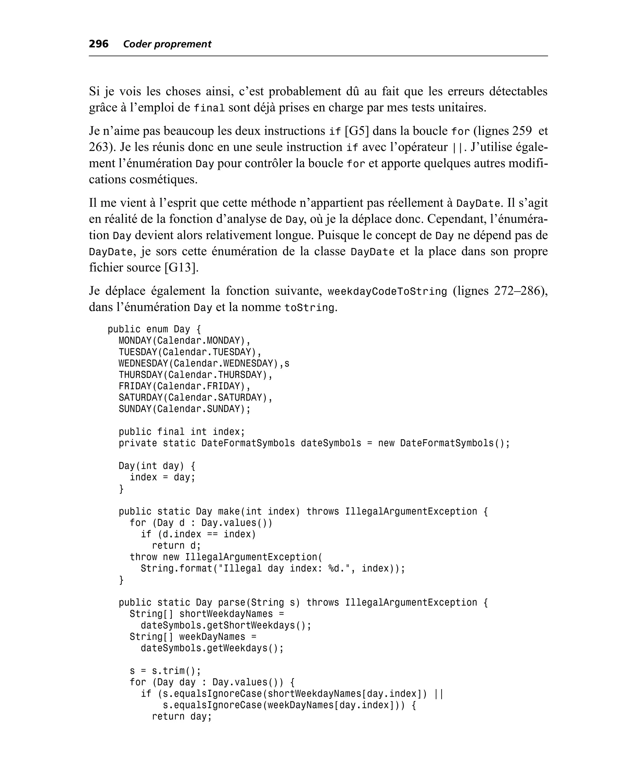 296   Coder proprement



Si je vois les choses ainsi, c’est probablement dû au fait que les erreurs détectables
grâce à l’emploi de final sont déjà prises en charge par mes tests unitaires.
Je n’aime pas beaucoup les deux instructions if [G5] dans la boucle for (lignes 259 et
263). Je les réunis donc en une seule instruction if avec l’opérateur ||. J’utilise égale-
ment l’énumération Day pour contrôler la boucle for et apporte quelques autres modifi-
cations cosmétiques.
Il me vient à l’esprit que cette méthode n’appartient pas réellement à DayDate. Il s’agit
en réalité de la fonction d’analyse de Day, où je la déplace donc. Cependant, l’énuméra-
tion Day devient alors relativement longue. Puisque le concept de Day ne dépend pas de
DayDate, je sors cette énumération de la classe DayDate et la place dans son propre
fichier source [G13].
Je déplace également la fonction suivante, weekdayCodeToString (lignes 272–286),
dans l’énumération Day et la nomme toString.
   public enum Day {
     MONDAY(Calendar.MONDAY),
     TUESDAY(Calendar.TUESDAY),
     WEDNESDAY(Calendar.WEDNESDAY),s
     THURSDAY(Calendar.THURSDAY),
     FRIDAY(Calendar.FRIDAY),
     SATURDAY(Calendar.SATURDAY),
     SUNDAY(Calendar.SUNDAY);

      public final int index;
      private static DateFormatSymbols dateSymbols = new DateFormatSymbols();

      Day(int day) {
        index = day;
      }

      public static Day make(int index) throws IllegalArgumentException {
        for (Day d : Day.values())
          if (d.index == index)
            return d;
        throw new IllegalArgumentException(
          String.format("Illegal day index: %d.", index));
      }

      public static Day parse(String s) throws IllegalArgumentException {
        String[] shortWeekdayNames =
          dateSymbols.getShortWeekdays();
        String[] weekDayNames =
          dateSymbols.getWeekdays();

       s = s.trim();
       for (Day day : Day.values()) {
         if (s.equalsIgnoreCase(shortWeekdayNames[day.index]) ||
             s.equalsIgnoreCase(weekDayNames[day.index])) {
           return day;
 