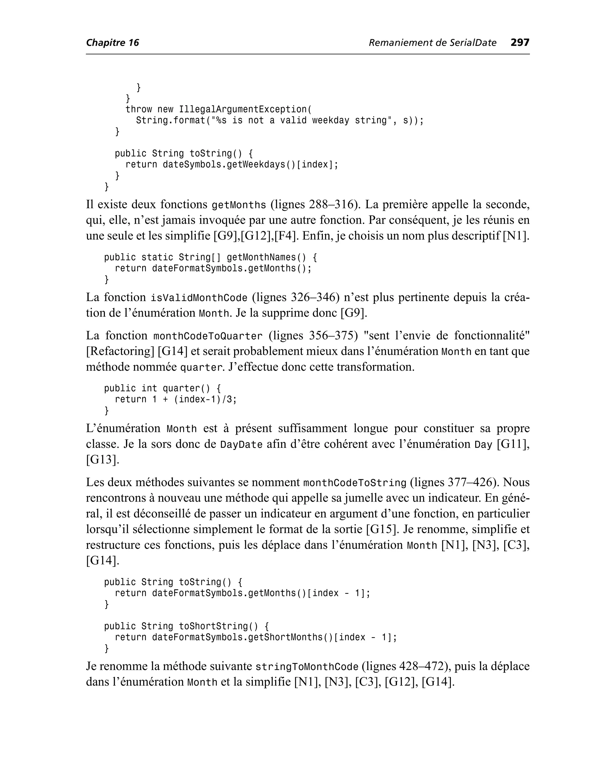 Chapitre 16                                              Remaniement de SerialDate    297



             }
           }
           throw new IllegalArgumentException(
             String.format("%s is not a valid weekday string", s));
       }

       public String toString() {
         return dateSymbols.getWeekdays()[index];
       }
   }
Il existe deux fonctions getMonths (lignes 288–316). La première appelle la seconde,
qui, elle, n’est jamais invoquée par une autre fonction. Par conséquent, je les réunis en
une seule et les simplifie [G9],[G12],[F4]. Enfin, je choisis un nom plus descriptif [N1].
   public static String[] getMonthNames() {
     return dateFormatSymbols.getMonths();
   }
La fonction isValidMonthCode (lignes 326–346) n’est plus pertinente depuis la créa-
tion de l’énumération Month. Je la supprime donc [G9].
La fonction monthCodeToQuarter (lignes 356–375) "sent l’envie de fonctionnalité"
[Refactoring] [G14] et serait probablement mieux dans l’énumération Month en tant que
méthode nommée quarter. J’effectue donc cette transformation.
   public int quarter() {
     return 1 + (index-1)/3;
   }
L’énumération Month est à présent suffisamment longue pour constituer sa propre
classe. Je la sors donc de DayDate afin d’être cohérent avec l’énumération Day [G11],
[G13].
Les deux méthodes suivantes se nomment monthCodeToString (lignes 377–426). Nous
rencontrons à nouveau une méthode qui appelle sa jumelle avec un indicateur. En géné-
ral, il est déconseillé de passer un indicateur en argument d’une fonction, en particulier
lorsqu’il sélectionne simplement le format de la sortie [G15]. Je renomme, simplifie et
restructure ces fonctions, puis les déplace dans l’énumération Month [N1], [N3], [C3],
[G14].
   public String toString() {
     return dateFormatSymbols.getMonths()[index - 1];
   }

   public String toShortString() {
     return dateFormatSymbols.getShortMonths()[index - 1];
   }
Je renomme la méthode suivante stringToMonthCode (lignes 428–472), puis la déplace
dans l’énumération Month et la simplifie [N1], [N3], [C3], [G12], [G14].
 