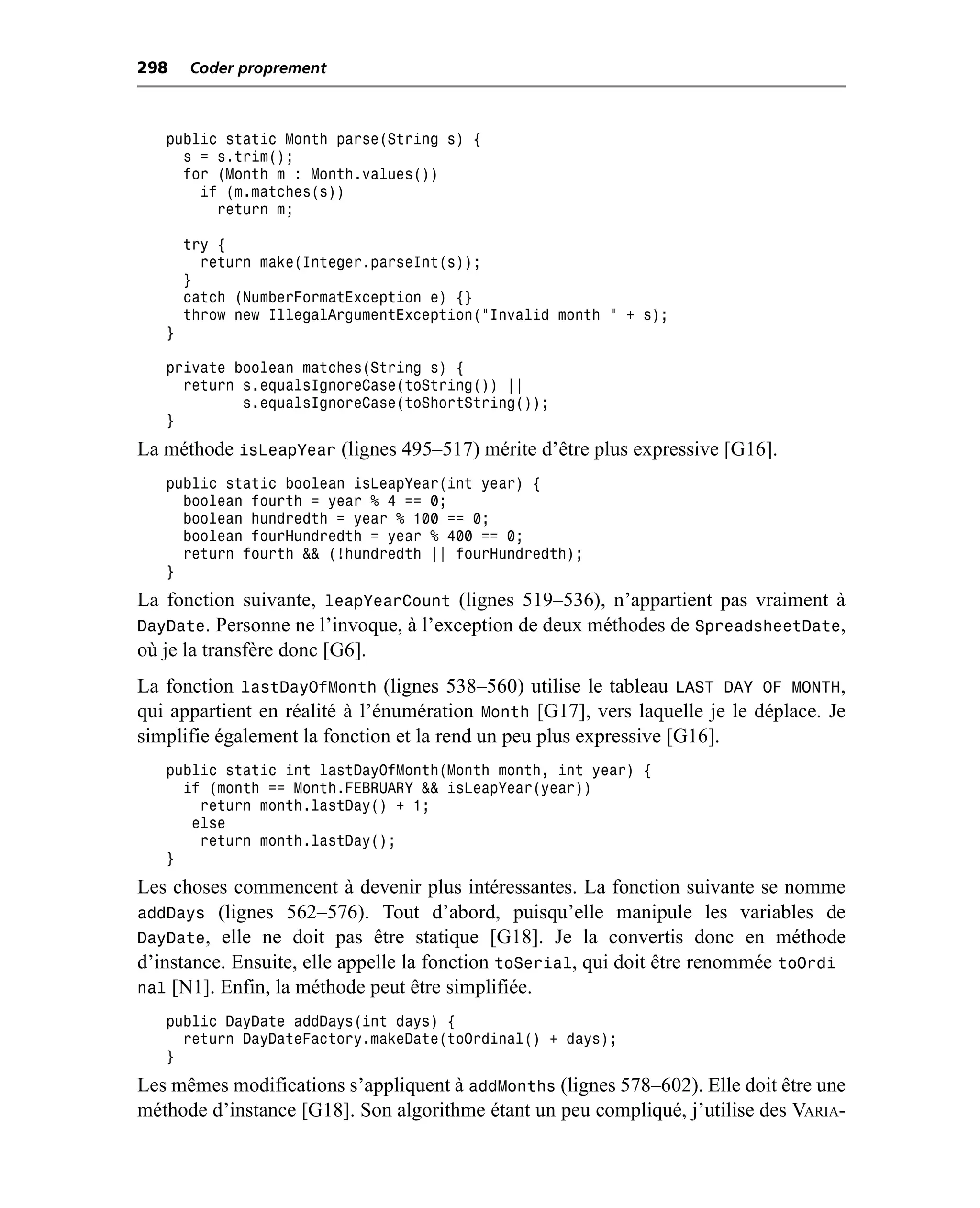 298    Coder proprement



   public static Month parse(String s) {
     s = s.trim();
     for (Month m : Month.values())
       if (m.matches(s))
         return m;

       try {
         return make(Integer.parseInt(s));
       }
       catch (NumberFormatException e) {}
       throw new IllegalArgumentException("Invalid month " + s);
   }

   private boolean matches(String s) {
     return s.equalsIgnoreCase(toString()) ||
            s.equalsIgnoreCase(toShortString());
   }
La méthode isLeapYear (lignes 495–517) mérite d’être plus expressive [G16].
   public static boolean isLeapYear(int year) {
     boolean fourth = year % 4 == 0;
     boolean hundredth = year % 100 == 0;
     boolean fourHundredth = year % 400 == 0;
     return fourth && (!hundredth || fourHundredth);
   }
La fonction suivante, leapYearCount (lignes 519–536), n’appartient pas vraiment à
DayDate. Personne ne l’invoque, à l’exception de deux méthodes de SpreadsheetDate,
où je la transfère donc [G6].
La fonction lastDayOfMonth (lignes 538–560) utilise le tableau LAST DAY OF MONTH,
qui appartient en réalité à l’énumération Month [G17], vers laquelle je le déplace. Je
simplifie également la fonction et la rend un peu plus expressive [G16].
   public static int lastDayOfMonth(Month month, int year) {
     if (month == Month.FEBRUARY && isLeapYear(year))
       return month.lastDay() + 1;
      else
       return month.lastDay();
   }
Les choses commencent à devenir plus intéressantes. La fonction suivante se nomme
addDays (lignes 562–576). Tout d’abord, puisqu’elle manipule les variables de
DayDate, elle ne doit pas être statique [G18]. Je la convertis donc en méthode
d’instance. Ensuite, elle appelle la fonction toSerial, qui doit être renommée toOrdi
nal [N1]. Enfin, la méthode peut être simplifiée.
   public DayDate addDays(int days) {
     return DayDateFactory.makeDate(toOrdinal() + days);
   }
Les mêmes modifications s’appliquent à addMonths (lignes 578–602). Elle doit être une
méthode d’instance [G18]. Son algorithme étant un peu compliqué, j’utilise des VARIA-
 
