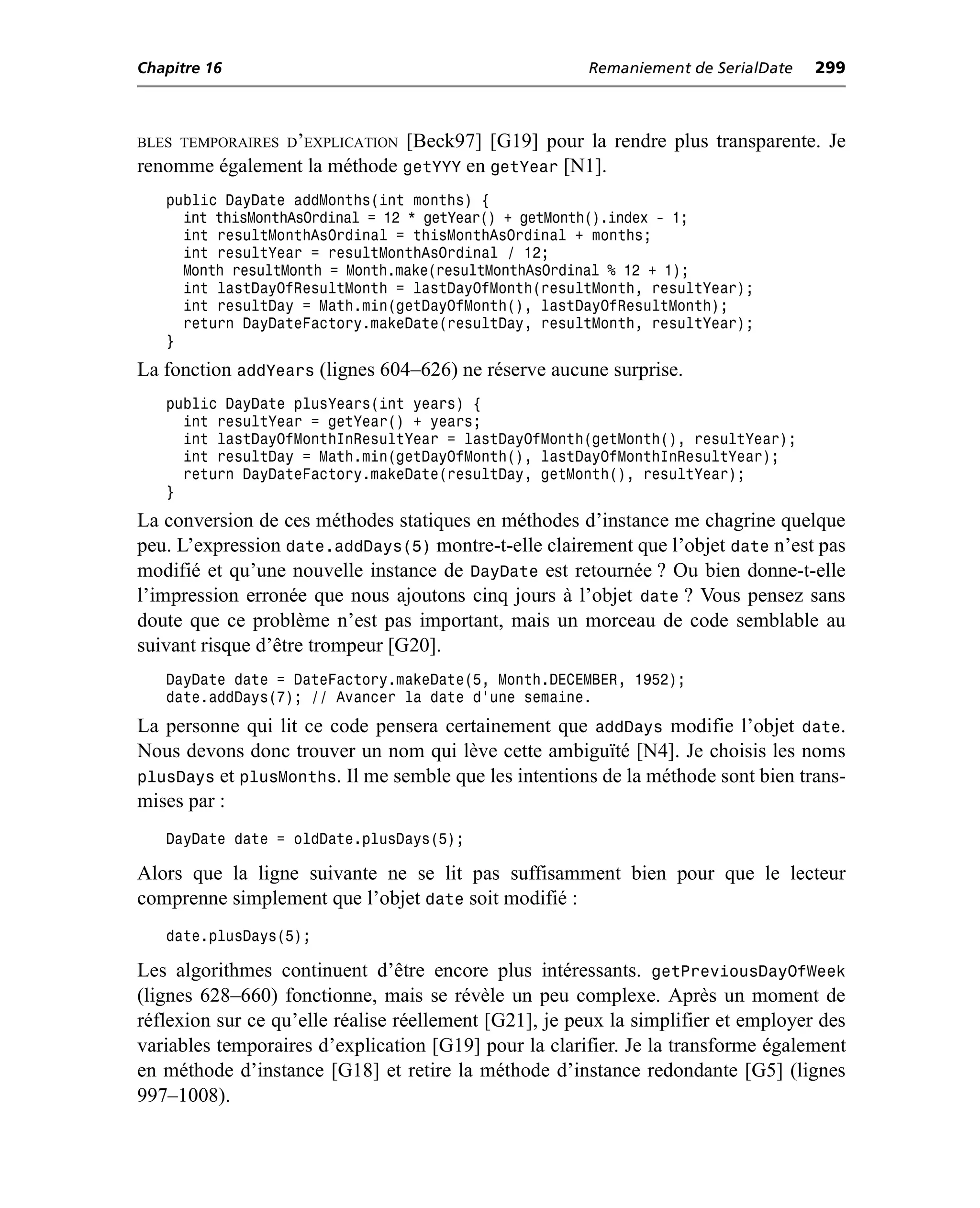 Chapitre 16                                             Remaniement de SerialDate   299



BLES TEMPORAIRES D’EXPLICATION
                             [Beck97] [G19] pour la rendre plus transparente. Je
renomme également la méthode getYYY en getYear [N1].
   public DayDate addMonths(int months) {
     int thisMonthAsOrdinal = 12 * getYear() + getMonth().index - 1;
     int resultMonthAsOrdinal = thisMonthAsOrdinal + months;
     int resultYear = resultMonthAsOrdinal / 12;
     Month resultMonth = Month.make(resultMonthAsOrdinal % 12 + 1);
     int lastDayOfResultMonth = lastDayOfMonth(resultMonth, resultYear);
     int resultDay = Math.min(getDayOfMonth(), lastDayOfResultMonth);
     return DayDateFactory.makeDate(resultDay, resultMonth, resultYear);
   }
La fonction addYears (lignes 604–626) ne réserve aucune surprise.
   public DayDate plusYears(int years) {
     int resultYear = getYear() + years;
     int lastDayOfMonthInResultYear = lastDayOfMonth(getMonth(), resultYear);
     int resultDay = Math.min(getDayOfMonth(), lastDayOfMonthInResultYear);
     return DayDateFactory.makeDate(resultDay, getMonth(), resultYear);
   }
La conversion de ces méthodes statiques en méthodes d’instance me chagrine quelque
peu. L’expression date.addDays(5) montre-t-elle clairement que l’objet date n’est pas
modifié et qu’une nouvelle instance de DayDate est retournée ? Ou bien donne-t-elle
l’impression erronée que nous ajoutons cinq jours à l’objet date ? Vous pensez sans
doute que ce problème n’est pas important, mais un morceau de code semblable au
suivant risque d’être trompeur [G20].
   DayDate date = DateFactory.makeDate(5, Month.DECEMBER, 1952);
   date.addDays(7); // Avancer la date d’une semaine.
La personne qui lit ce code pensera certainement que addDays modifie l’objet date.
Nous devons donc trouver un nom qui lève cette ambiguïté [N4]. Je choisis les noms
plusDays et plusMonths. Il me semble que les intentions de la méthode sont bien trans-
mises par :
   DayDate date = oldDate.plusDays(5);

Alors que la ligne suivante ne se lit pas suffisamment bien pour que le lecteur
comprenne simplement que l’objet date soit modifié :
   date.plusDays(5);

Les algorithmes continuent d’être encore plus intéressants. getPreviousDayOfWeek
(lignes 628–660) fonctionne, mais se révèle un peu complexe. Après un moment de
réflexion sur ce qu’elle réalise réellement [G21], je peux la simplifier et employer des
variables temporaires d’explication [G19] pour la clarifier. Je la transforme également
en méthode d’instance [G18] et retire la méthode d’instance redondante [G5] (lignes
997–1008).
 
