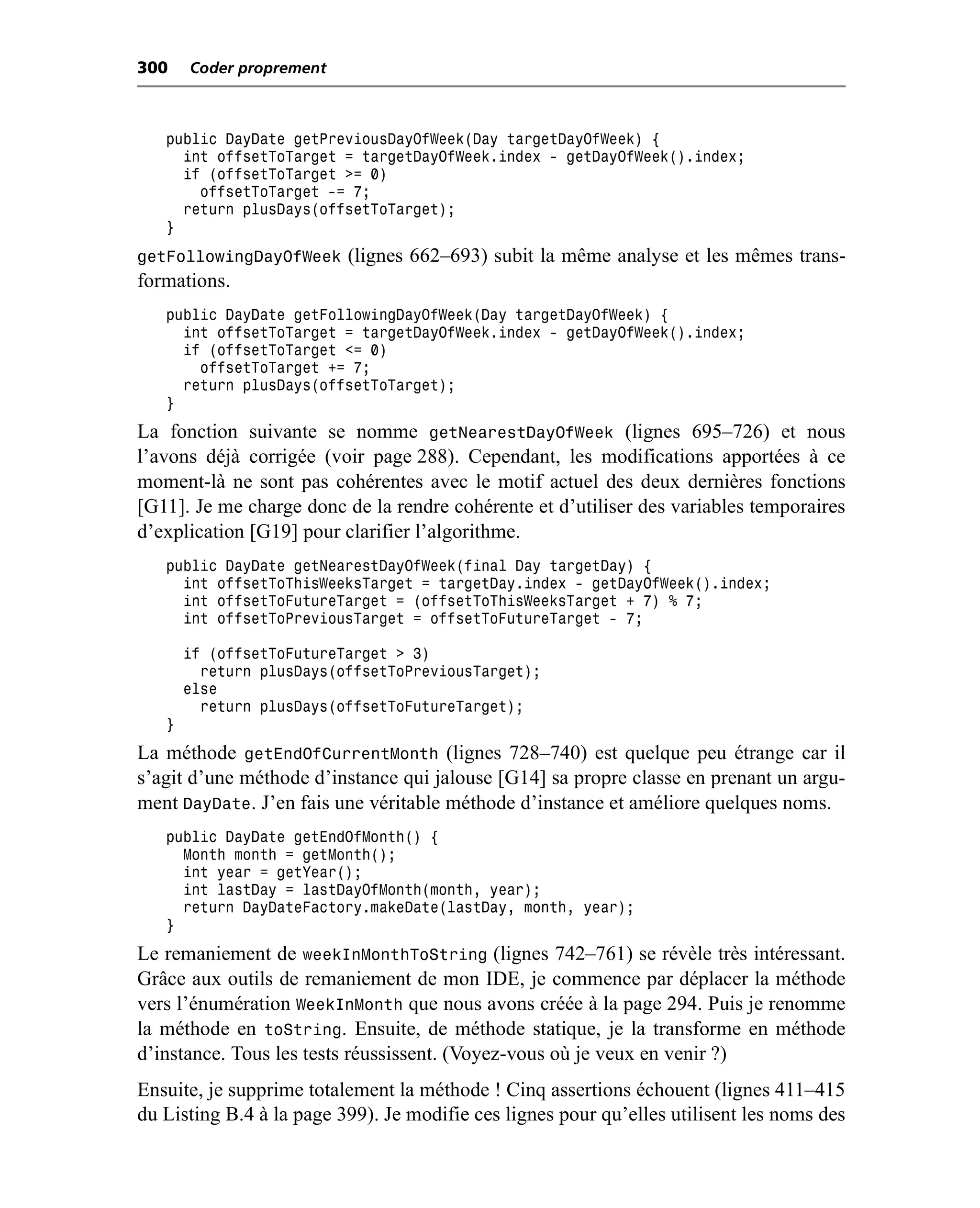 300    Coder proprement



   public DayDate getPreviousDayOfWeek(Day targetDayOfWeek) {
     int offsetToTarget = targetDayOfWeek.index - getDayOfWeek().index;
     if (offsetToTarget >= 0)
       offsetToTarget -= 7;
     return plusDays(offsetToTarget);
   }
getFollowingDayOfWeek (lignes 662–693) subit la même analyse et les mêmes trans-
formations.
   public DayDate getFollowingDayOfWeek(Day targetDayOfWeek) {
     int offsetToTarget = targetDayOfWeek.index - getDayOfWeek().index;
     if (offsetToTarget <= 0)
       offsetToTarget += 7;
     return plusDays(offsetToTarget);
   }
La fonction suivante se nomme getNearestDayOfWeek (lignes 695–726) et nous
l’avons déjà corrigée (voir page 288). Cependant, les modifications apportées à ce
moment-là ne sont pas cohérentes avec le motif actuel des deux dernières fonctions
[G11]. Je me charge donc de la rendre cohérente et d’utiliser des variables temporaires
d’explication [G19] pour clarifier l’algorithme.
   public DayDate getNearestDayOfWeek(final Day targetDay) {
     int offsetToThisWeeksTarget = targetDay.index - getDayOfWeek().index;
     int offsetToFutureTarget = (offsetToThisWeeksTarget + 7) % 7;
     int offsetToPreviousTarget = offsetToFutureTarget - 7;

       if (offsetToFutureTarget > 3)
         return plusDays(offsetToPreviousTarget);
       else
         return plusDays(offsetToFutureTarget);
   }
La méthode getEndOfCurrentMonth (lignes 728–740) est quelque peu étrange car il
s’agit d’une méthode d’instance qui jalouse [G14] sa propre classe en prenant un argu-
ment DayDate. J’en fais une véritable méthode d’instance et améliore quelques noms.
   public DayDate getEndOfMonth() {
     Month month = getMonth();
     int year = getYear();
     int lastDay = lastDayOfMonth(month, year);
     return DayDateFactory.makeDate(lastDay, month, year);
   }
Le remaniement de weekInMonthToString (lignes 742–761) se révèle très intéressant.
Grâce aux outils de remaniement de mon IDE, je commence par déplacer la méthode
vers l’énumération WeekInMonth que nous avons créée à la page 294. Puis je renomme
la méthode en toString. Ensuite, de méthode statique, je la transforme en méthode
d’instance. Tous les tests réussissent. (Voyez-vous où je veux en venir ?)
Ensuite, je supprime totalement la méthode ! Cinq assertions échouent (lignes 411–415
du Listing B.4 à la page 399). Je modifie ces lignes pour qu’elles utilisent les noms des
 