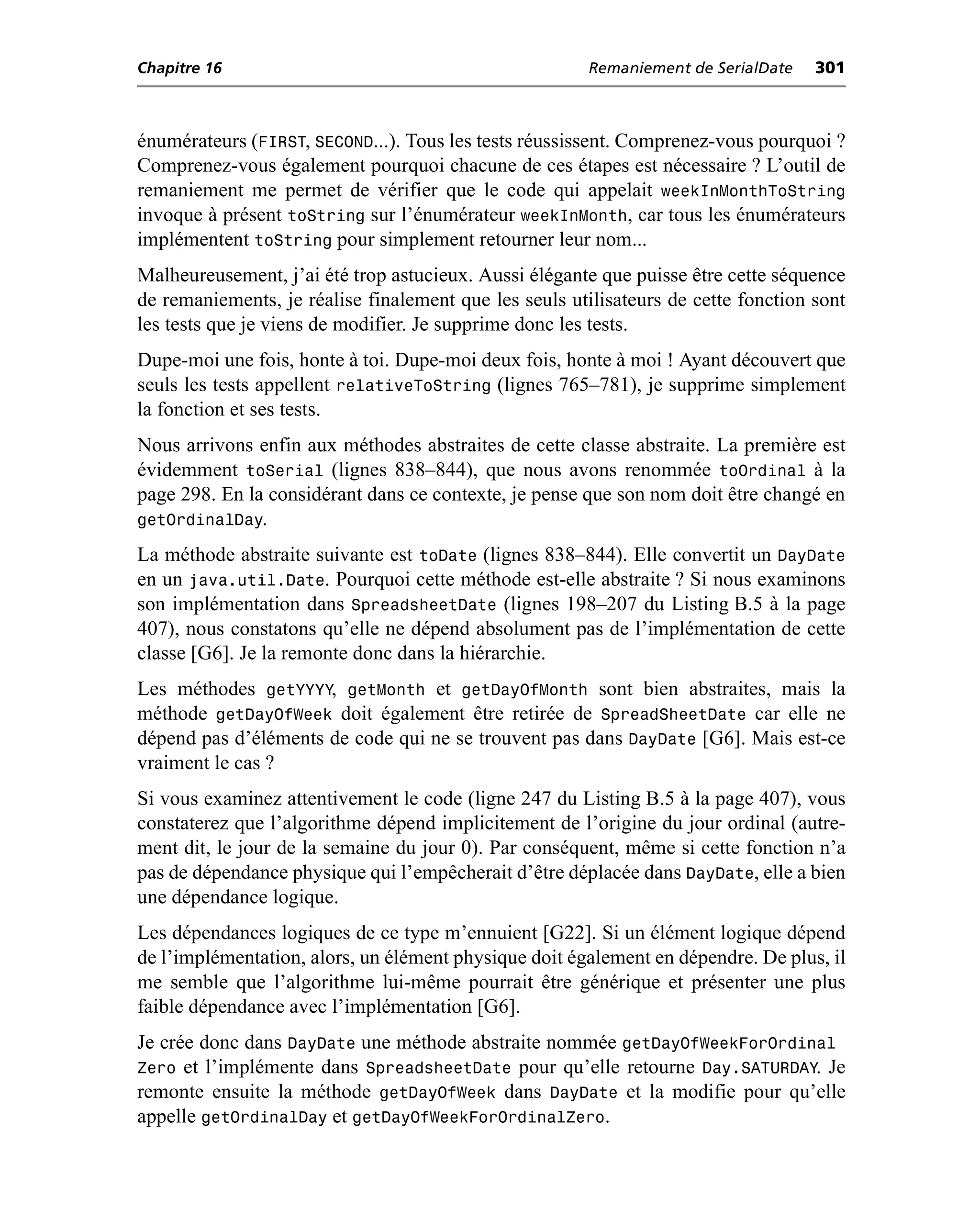 Chapitre 16                                             Remaniement de SerialDate   301



énumérateurs (FIRST, SECOND...). Tous les tests réussissent. Comprenez-vous pourquoi ?
Comprenez-vous également pourquoi chacune de ces étapes est nécessaire ? L’outil de
remaniement me permet de vérifier que le code qui appelait weekInMonthToString
invoque à présent toString sur l’énumérateur weekInMonth, car tous les énumérateurs
implémentent toString pour simplement retourner leur nom...
Malheureusement, j’ai été trop astucieux. Aussi élégante que puisse être cette séquence
de remaniements, je réalise finalement que les seuls utilisateurs de cette fonction sont
les tests que je viens de modifier. Je supprime donc les tests.
Dupe-moi une fois, honte à toi. Dupe-moi deux fois, honte à moi ! Ayant découvert que
seuls les tests appellent relativeToString (lignes 765–781), je supprime simplement
la fonction et ses tests.
Nous arrivons enfin aux méthodes abstraites de cette classe abstraite. La première est
évidemment toSerial (lignes 838–844), que nous avons renommée toOrdinal à la
page 298. En la considérant dans ce contexte, je pense que son nom doit être changé en
getOrdinalDay.
La méthode abstraite suivante est toDate (lignes 838–844). Elle convertit un DayDate
en un java.util.Date. Pourquoi cette méthode est-elle abstraite ? Si nous examinons
son implémentation dans SpreadsheetDate (lignes 198–207 du Listing B.5 à la page
407), nous constatons qu’elle ne dépend absolument pas de l’implémentation de cette
classe [G6]. Je la remonte donc dans la hiérarchie.
Les méthodes getYYYY, getMonth et getDayOfMonth sont bien abstraites, mais la
méthode getDayOfWeek doit également être retirée de SpreadSheetDate car elle ne
dépend pas d’éléments de code qui ne se trouvent pas dans DayDate [G6]. Mais est-ce
vraiment le cas ?
Si vous examinez attentivement le code (ligne 247 du Listing B.5 à la page 407), vous
constaterez que l’algorithme dépend implicitement de l’origine du jour ordinal (autre-
ment dit, le jour de la semaine du jour 0). Par conséquent, même si cette fonction n’a
pas de dépendance physique qui l’empêcherait d’être déplacée dans DayDate, elle a bien
une dépendance logique.
Les dépendances logiques de ce type m’ennuient [G22]. Si un élément logique dépend
de l’implémentation, alors, un élément physique doit également en dépendre. De plus, il
me semble que l’algorithme lui-même pourrait être générique et présenter une plus
faible dépendance avec l’implémentation [G6].
Je crée donc dans DayDate une méthode abstraite nommée getDayOfWeekForOrdinal
Zero et l’implémente dans SpreadsheetDate pour qu’elle retourne Day.SATURDAY. Je
remonte ensuite la méthode getDayOfWeek dans DayDate et la modifie pour qu’elle
appelle getOrdinalDay et getDayOfWeekForOrdinalZero.
 