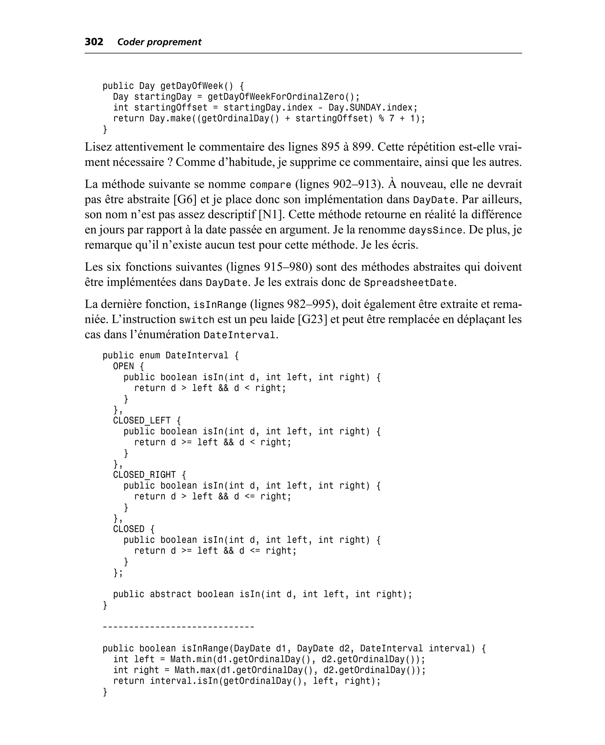 302    Coder proprement



   public Day getDayOfWeek() {
     Day startingDay = getDayOfWeekForOrdinalZero();
     int startingOffset = startingDay.index - Day.SUNDAY.index;
     return Day.make((getOrdinalDay() + startingOffset) % 7 + 1);
   }
Lisez attentivement le commentaire des lignes 895 à 899. Cette répétition est-elle vrai-
ment nécessaire ? Comme d’habitude, je supprime ce commentaire, ainsi que les autres.
La méthode suivante se nomme compare (lignes 902–913). À nouveau, elle ne devrait
pas être abstraite [G6] et je place donc son implémentation dans DayDate. Par ailleurs,
son nom n’est pas assez descriptif [N1]. Cette méthode retourne en réalité la différence
en jours par rapport à la date passée en argument. Je la renomme daysSince. De plus, je
remarque qu’il n’existe aucun test pour cette méthode. Je les écris.
Les six fonctions suivantes (lignes 915–980) sont des méthodes abstraites qui doivent
être implémentées dans DayDate. Je les extrais donc de SpreadsheetDate.
La dernière fonction, isInRange (lignes 982–995), doit également être extraite et rema-
niée. L’instruction switch est un peu laide [G23] et peut être remplacée en déplaçant les
cas dans l’énumération DateInterval.
   public enum DateInterval {
     OPEN {
       public boolean isIn(int d, int left,    int right) {
         return d > left && d < right;
       }
     },
     CLOSED_LEFT {
       public boolean isIn(int d, int left,    int right) {
         return d >= left && d < right;
       }
     },
     CLOSED_RIGHT {
       public boolean isIn(int d, int left,    int right) {
         return d > left && d <= right;
       }
     },
     CLOSED {
       public boolean isIn(int d, int left,    int right) {
         return d >= left && d <= right;
       }
     };

       public abstract boolean isIn(int d, int left, int right);
   }

   -----------------------------

   public boolean isInRange(DayDate d1, DayDate d2, DateInterval interval) {
     int left = Math.min(d1.getOrdinalDay(), d2.getOrdinalDay());
     int right = Math.max(d1.getOrdinalDay(), d2.getOrdinalDay());
     return interval.isIn(getOrdinalDay(), left, right);
   }
 