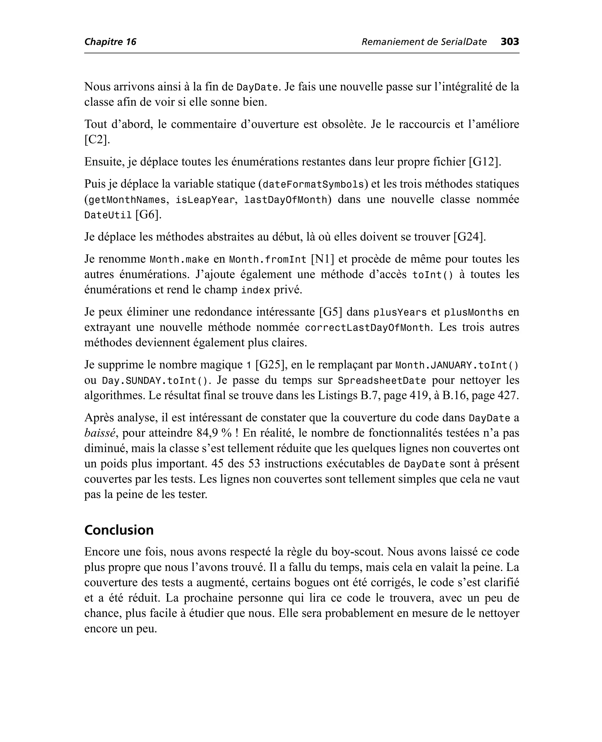 Chapitre 16                                               Remaniement de SerialDate    303



Nous arrivons ainsi à la fin de DayDate. Je fais une nouvelle passe sur l’intégralité de la
classe afin de voir si elle sonne bien.
Tout d’abord, le commentaire d’ouverture est obsolète. Je le raccourcis et l’améliore
[C2].
Ensuite, je déplace toutes les énumérations restantes dans leur propre fichier [G12].
Puis je déplace la variable statique (dateFormatSymbols) et les trois méthodes statiques
(getMonthNames, isLeapYear, lastDayOfMonth) dans une nouvelle classe nommée
DateUtil [G6].
Je déplace les méthodes abstraites au début, là où elles doivent se trouver [G24].
Je renomme Month.make en Month.fromInt [N1] et procède de même pour toutes les
autres énumérations. J’ajoute également une méthode d’accès toInt() à toutes les
énumérations et rend le champ index privé.
Je peux éliminer une redondance intéressante [G5] dans plusYears et plusMonths en
extrayant une nouvelle méthode nommée correctLastDayOfMonth. Les trois autres
méthodes deviennent également plus claires.
Je supprime le nombre magique 1 [G25], en le remplaçant par Month.JANUARY.toInt()
ou Day.SUNDAY.toInt(). Je passe du temps sur SpreadsheetDate pour nettoyer les
algorithmes. Le résultat final se trouve dans les Listings B.7, page 419, à B.16, page 427.
Après analyse, il est intéressant de constater que la couverture du code dans DayDate a
baissé, pour atteindre 84,9 % ! En réalité, le nombre de fonctionnalités testées n’a pas
diminué, mais la classe s’est tellement réduite que les quelques lignes non couvertes ont
un poids plus important. 45 des 53 instructions exécutables de DayDate sont à présent
couvertes par les tests. Les lignes non couvertes sont tellement simples que cela ne vaut
pas la peine de les tester.

Conclusion
Encore une fois, nous avons respecté la règle du boy-scout. Nous avons laissé ce code
plus propre que nous l’avons trouvé. Il a fallu du temps, mais cela en valait la peine. La
couverture des tests a augmenté, certains bogues ont été corrigés, le code s’est clarifié
et a été réduit. La prochaine personne qui lira ce code le trouvera, avec un peu de
chance, plus facile à étudier que nous. Elle sera probablement en mesure de le nettoyer
encore un peu.
 