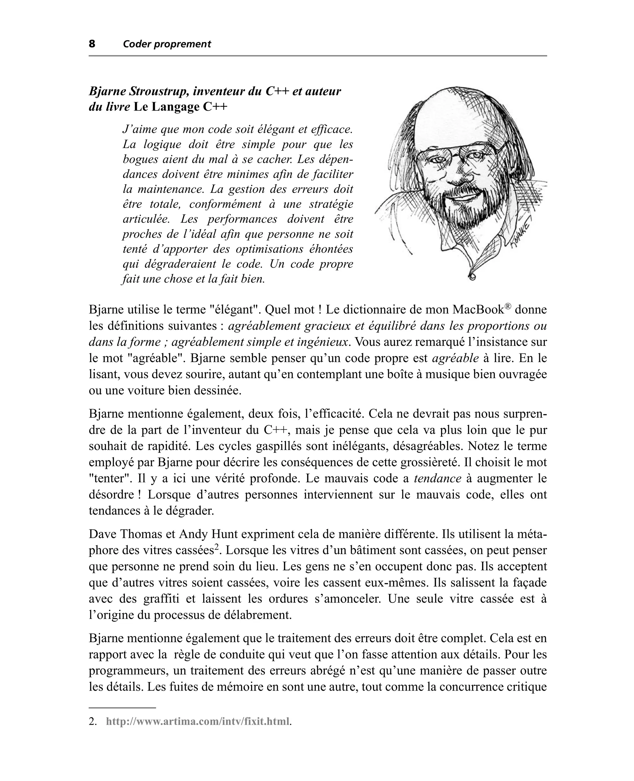 8     Coder proprement



Bjarne Stroustrup, inventeur du C++ et auteur
du livre Le Langage C++
      J’aime que mon code soit élégant et efficace.
      La logique doit être simple pour que les
      bogues aient du mal à se cacher. Les dépen-
      dances doivent être minimes afin de faciliter
      la maintenance. La gestion des erreurs doit
      être totale, conformément à une stratégie
      articulée. Les performances doivent être
      proches de l’idéal afin que personne ne soit
      tenté d’apporter des optimisations éhontées
      qui dégraderaient le code. Un code propre
      fait une chose et la fait bien.

Bjarne utilise le terme "élégant". Quel mot ! Le dictionnaire de mon MacBook® donne
les définitions suivantes : agréablement gracieux et équilibré dans les proportions ou
dans la forme ; agréablement simple et ingénieux. Vous aurez remarqué l’insistance sur
le mot "agréable". Bjarne semble penser qu’un code propre est agréable à lire. En le
lisant, vous devez sourire, autant qu’en contemplant une boîte à musique bien ouvragée
ou une voiture bien dessinée.
Bjarne mentionne également, deux fois, l’efficacité. Cela ne devrait pas nous surpren-
dre de la part de l’inventeur du C++, mais je pense que cela va plus loin que le pur
souhait de rapidité. Les cycles gaspillés sont inélégants, désagréables. Notez le terme
employé par Bjarne pour décrire les conséquences de cette grossièreté. Il choisit le mot
"tenter". Il y a ici une vérité profonde. Le mauvais code a tendance à augmenter le
désordre ! Lorsque d’autres personnes interviennent sur le mauvais code, elles ont
tendances à le dégrader.
Dave Thomas et Andy Hunt expriment cela de manière différente. Ils utilisent la méta-
phore des vitres cassées2. Lorsque les vitres d’un bâtiment sont cassées, on peut penser
que personne ne prend soin du lieu. Les gens ne s’en occupent donc pas. Ils acceptent
que d’autres vitres soient cassées, voire les cassent eux-mêmes. Ils salissent la façade
avec des graffiti et laissent les ordures s’amonceler. Une seule vitre cassée est à
l’origine du processus de délabrement.
Bjarne mentionne également que le traitement des erreurs doit être complet. Cela est en
rapport avec la règle de conduite qui veut que l’on fasse attention aux détails. Pour les
programmeurs, un traitement des erreurs abrégé n’est qu’une manière de passer outre
les détails. Les fuites de mémoire en sont une autre, tout comme la concurrence critique

2. http://www.artima.com/intv/fixit.html.
 