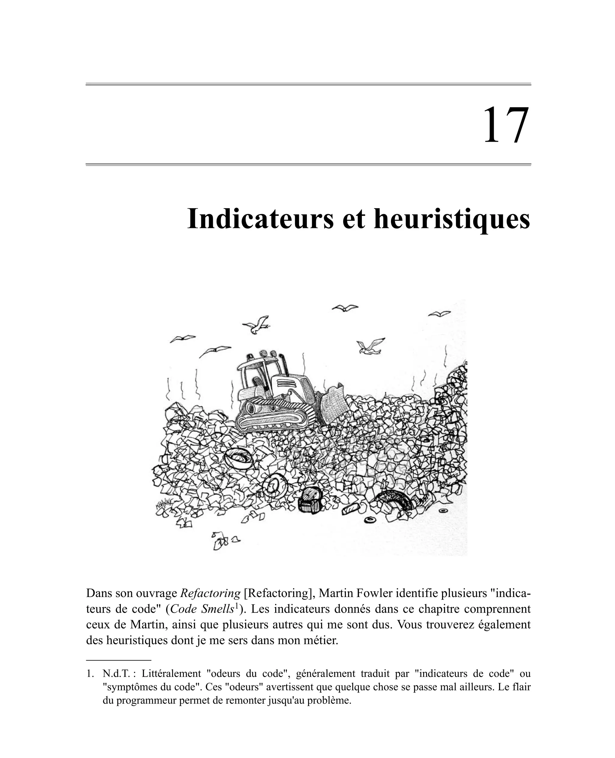 17
                      Indicateurs et heuristiques




Dans son ouvrage Refactoring [Refactoring], Martin Fowler identifie plusieurs "indica-
teurs de code" (Code Smells1). Les indicateurs donnés dans ce chapitre comprennent
ceux de Martin, ainsi que plusieurs autres qui me sont dus. Vous trouverez également
des heuristiques dont je me sers dans mon métier.

1. N.d.T. : Littéralement "odeurs du code", généralement traduit par "indicateurs de code" ou
   "symptômes du code". Ces "odeurs" avertissent que quelque chose se passe mal ailleurs. Le flair
   du programmeur permet de remonter jusqu'au problème.
 
