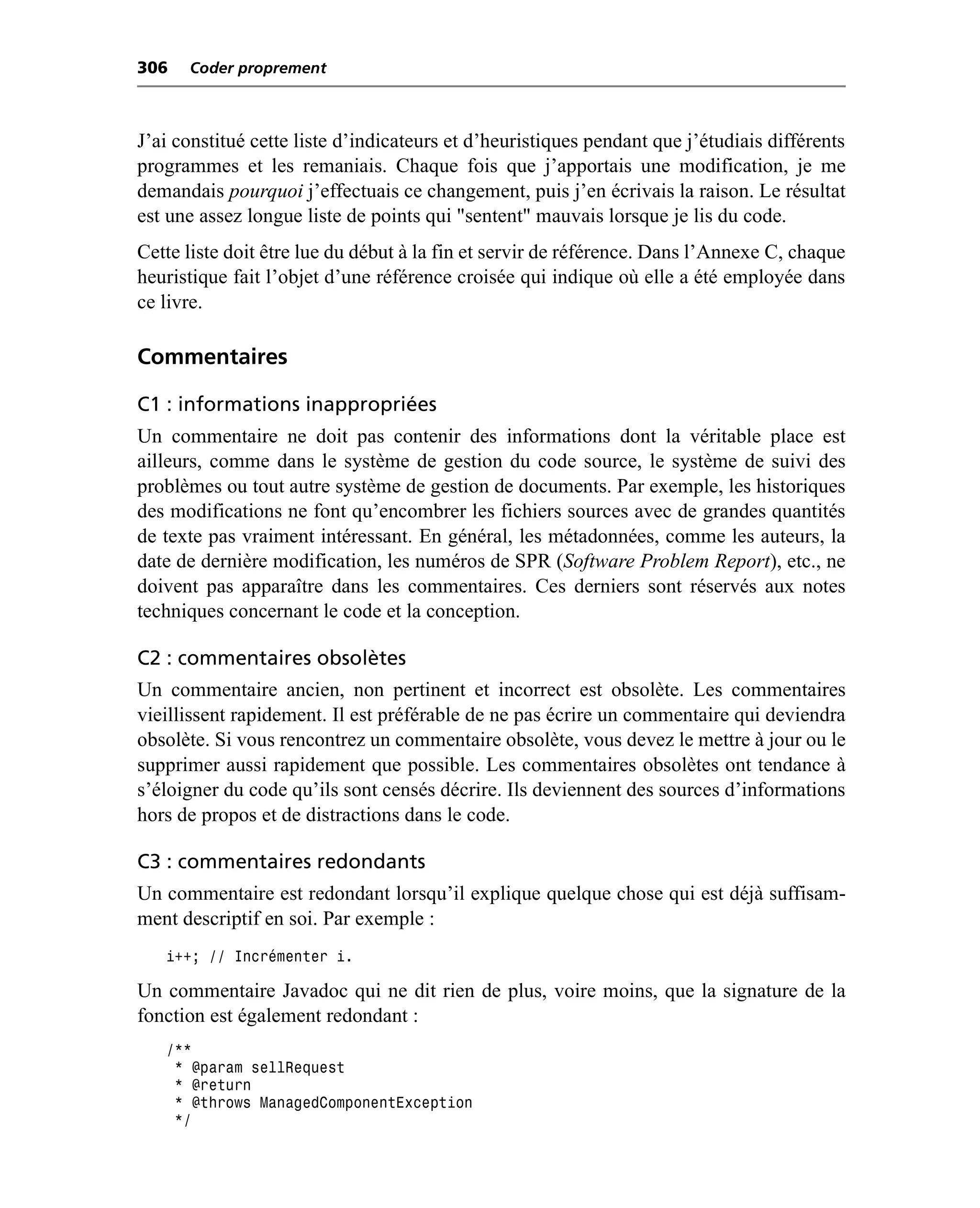 306   Coder proprement



J’ai constitué cette liste d’indicateurs et d’heuristiques pendant que j’étudiais différents
programmes et les remaniais. Chaque fois que j’apportais une modification, je me
demandais pourquoi j’effectuais ce changement, puis j’en écrivais la raison. Le résultat
est une assez longue liste de points qui "sentent" mauvais lorsque je lis du code.
Cette liste doit être lue du début à la fin et servir de référence. Dans l’Annexe C, chaque
heuristique fait l’objet d’une référence croisée qui indique où elle a été employée dans
ce livre.

Commentaires

C1 : informations inappropriées
Un commentaire ne doit pas contenir des informations dont la véritable place est
ailleurs, comme dans le système de gestion du code source, le système de suivi des
problèmes ou tout autre système de gestion de documents. Par exemple, les historiques
des modifications ne font qu’encombrer les fichiers sources avec de grandes quantités
de texte pas vraiment intéressant. En général, les métadonnées, comme les auteurs, la
date de dernière modification, les numéros de SPR (Software Problem Report), etc., ne
doivent pas apparaître dans les commentaires. Ces derniers sont réservés aux notes
techniques concernant le code et la conception.

C2 : commentaires obsolètes
Un commentaire ancien, non pertinent et incorrect est obsolète. Les commentaires
vieillissent rapidement. Il est préférable de ne pas écrire un commentaire qui deviendra
obsolète. Si vous rencontrez un commentaire obsolète, vous devez le mettre à jour ou le
supprimer aussi rapidement que possible. Les commentaires obsolètes ont tendance à
s’éloigner du code qu’ils sont censés décrire. Ils deviennent des sources d’informations
hors de propos et de distractions dans le code.

C3 : commentaires redondants
Un commentaire est redondant lorsqu’il explique quelque chose qui est déjà suffisam-
ment descriptif en soi. Par exemple :
   i++; // Incrémenter i.

Un commentaire Javadoc qui ne dit rien de plus, voire moins, que la signature de la
fonction est également redondant :
   /**
    * @param sellRequest
    * @return
    * @throws ManagedComponentException
    */
 