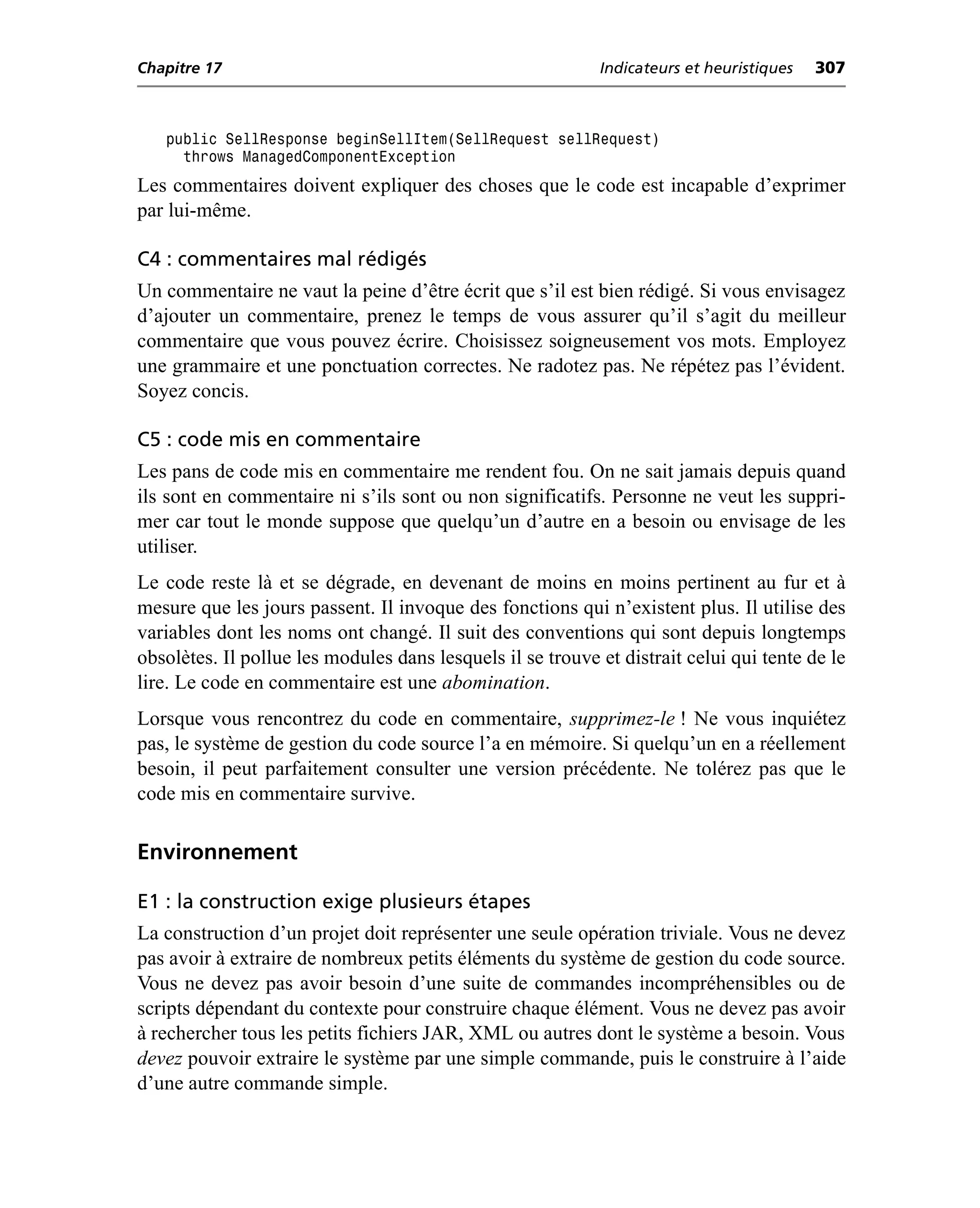 Chapitre 17                                                 Indicateurs et heuristiques   307



   public SellResponse beginSellItem(SellRequest sellRequest)
     throws ManagedComponentException
Les commentaires doivent expliquer des choses que le code est incapable d’exprimer
par lui-même.

C4 : commentaires mal rédigés
Un commentaire ne vaut la peine d’être écrit que s’il est bien rédigé. Si vous envisagez
d’ajouter un commentaire, prenez le temps de vous assurer qu’il s’agit du meilleur
commentaire que vous pouvez écrire. Choisissez soigneusement vos mots. Employez
une grammaire et une ponctuation correctes. Ne radotez pas. Ne répétez pas l’évident.
Soyez concis.

C5 : code mis en commentaire
Les pans de code mis en commentaire me rendent fou. On ne sait jamais depuis quand
ils sont en commentaire ni s’ils sont ou non significatifs. Personne ne veut les suppri-
mer car tout le monde suppose que quelqu’un d’autre en a besoin ou envisage de les
utiliser.
Le code reste là et se dégrade, en devenant de moins en moins pertinent au fur et à
mesure que les jours passent. Il invoque des fonctions qui n’existent plus. Il utilise des
variables dont les noms ont changé. Il suit des conventions qui sont depuis longtemps
obsolètes. Il pollue les modules dans lesquels il se trouve et distrait celui qui tente de le
lire. Le code en commentaire est une abomination.
Lorsque vous rencontrez du code en commentaire, supprimez-le ! Ne vous inquiétez
pas, le système de gestion du code source l’a en mémoire. Si quelqu’un en a réellement
besoin, il peut parfaitement consulter une version précédente. Ne tolérez pas que le
code mis en commentaire survive.

Environnement

E1 : la construction exige plusieurs étapes
La construction d’un projet doit représenter une seule opération triviale. Vous ne devez
pas avoir à extraire de nombreux petits éléments du système de gestion du code source.
Vous ne devez pas avoir besoin d’une suite de commandes incompréhensibles ou de
scripts dépendant du contexte pour construire chaque élément. Vous ne devez pas avoir
à rechercher tous les petits fichiers JAR, XML ou autres dont le système a besoin. Vous
devez pouvoir extraire le système par une simple commande, puis le construire à l’aide
d’une autre commande simple.
 