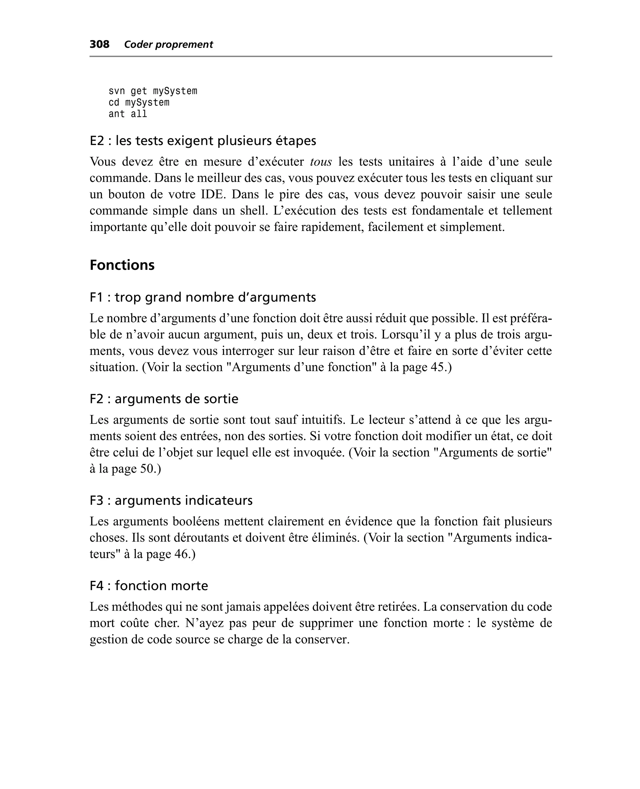 308   Coder proprement



   svn get mySystem
   cd mySystem
   ant all

E2 : les tests exigent plusieurs étapes
Vous devez être en mesure d’exécuter tous les tests unitaires à l’aide d’une seule
commande. Dans le meilleur des cas, vous pouvez exécuter tous les tests en cliquant sur
un bouton de votre IDE. Dans le pire des cas, vous devez pouvoir saisir une seule
commande simple dans un shell. L’exécution des tests est fondamentale et tellement
importante qu’elle doit pouvoir se faire rapidement, facilement et simplement.

Fonctions

F1 : trop grand nombre d’arguments
Le nombre d’arguments d’une fonction doit être aussi réduit que possible. Il est préféra-
ble de n’avoir aucun argument, puis un, deux et trois. Lorsqu’il y a plus de trois argu-
ments, vous devez vous interroger sur leur raison d’être et faire en sorte d’éviter cette
situation. (Voir la section "Arguments d’une fonction" à la page 45.)

F2 : arguments de sortie
Les arguments de sortie sont tout sauf intuitifs. Le lecteur s’attend à ce que les argu-
ments soient des entrées, non des sorties. Si votre fonction doit modifier un état, ce doit
être celui de l’objet sur lequel elle est invoquée. (Voir la section "Arguments de sortie"
à la page 50.)

F3 : arguments indicateurs
Les arguments booléens mettent clairement en évidence que la fonction fait plusieurs
choses. Ils sont déroutants et doivent être éliminés. (Voir la section "Arguments indica-
teurs" à la page 46.)

F4 : fonction morte
Les méthodes qui ne sont jamais appelées doivent être retirées. La conservation du code
mort coûte cher. N’ayez pas peur de supprimer une fonction morte : le système de
gestion de code source se charge de la conserver.
 