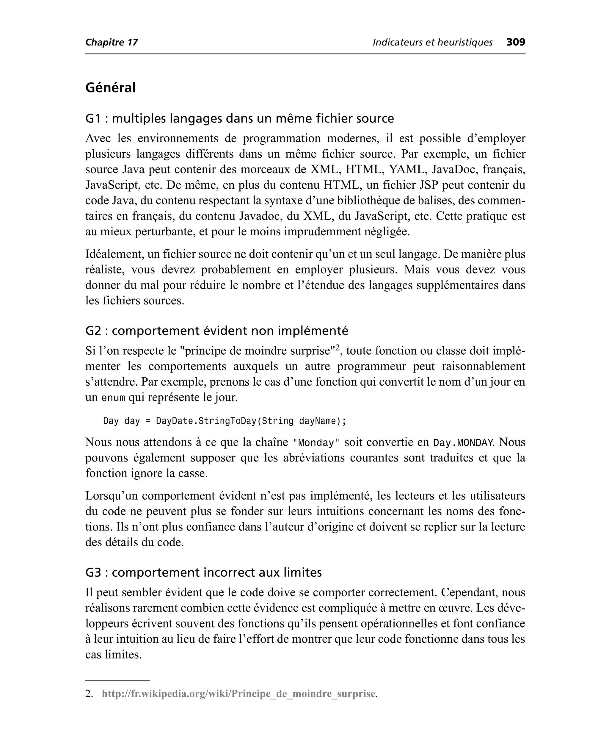 Chapitre 17                                                 Indicateurs et heuristiques   309



Général

G1 : multiples langages dans un même fichier source
Avec les environnements de programmation modernes, il est possible d’employer
plusieurs langages différents dans un même fichier source. Par exemple, un fichier
source Java peut contenir des morceaux de XML, HTML, YAML, JavaDoc, français,
JavaScript, etc. De même, en plus du contenu HTML, un fichier JSP peut contenir du
code Java, du contenu respectant la syntaxe d’une bibliothèque de balises, des commen-
taires en français, du contenu Javadoc, du XML, du JavaScript, etc. Cette pratique est
au mieux perturbante, et pour le moins imprudemment négligée.
Idéalement, un fichier source ne doit contenir qu’un et un seul langage. De manière plus
réaliste, vous devrez probablement en employer plusieurs. Mais vous devez vous
donner du mal pour réduire le nombre et l’étendue des langages supplémentaires dans
les fichiers sources.

G2 : comportement évident non implémenté
Si l’on respecte le "principe de moindre surprise"2, toute fonction ou classe doit implé-
menter les comportements auxquels un autre programmeur peut raisonnablement
s’attendre. Par exemple, prenons le cas d’une fonction qui convertit le nom d’un jour en
un enum qui représente le jour.
   Day day = DayDate.StringToDay(String dayName);

Nous nous attendons à ce que la chaîne "Monday" soit convertie en Day.MONDAY. Nous
pouvons également supposer que les abréviations courantes sont traduites et que la
fonction ignore la casse.
Lorsqu’un comportement évident n’est pas implémenté, les lecteurs et les utilisateurs
du code ne peuvent plus se fonder sur leurs intuitions concernant les noms des fonc-
tions. Ils n’ont plus confiance dans l’auteur d’origine et doivent se replier sur la lecture
des détails du code.

G3 : comportement incorrect aux limites
Il peut sembler évident que le code doive se comporter correctement. Cependant, nous
réalisons rarement combien cette évidence est compliquée à mettre en œuvre. Les déve-
loppeurs écrivent souvent des fonctions qu’ils pensent opérationnelles et font confiance
à leur intuition au lieu de faire l’effort de montrer que leur code fonctionne dans tous les
cas limites.


2. http://fr.wikipedia.org/wiki/Principe_de_moindre_surprise.
 