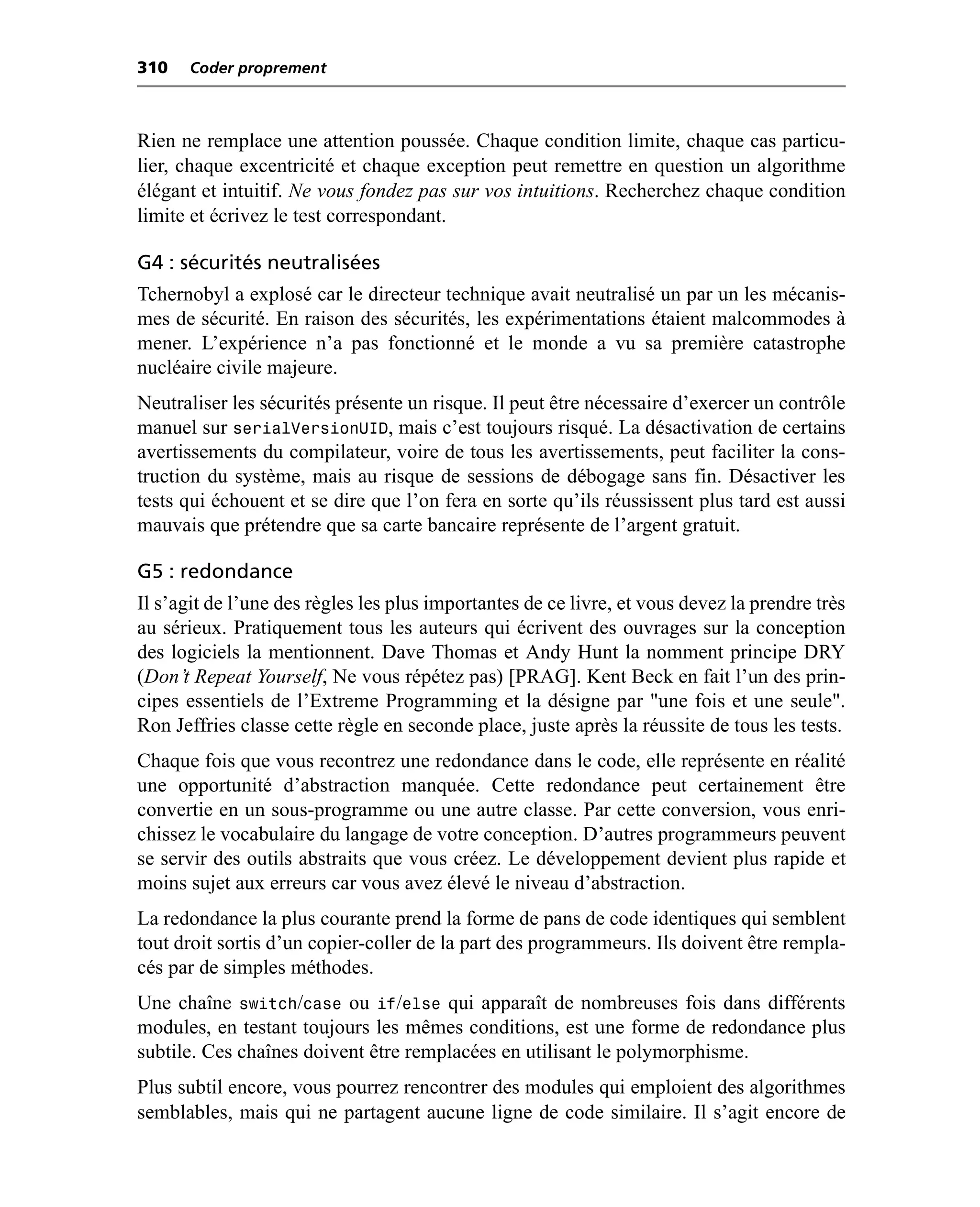310   Coder proprement



Rien ne remplace une attention poussée. Chaque condition limite, chaque cas particu-
lier, chaque excentricité et chaque exception peut remettre en question un algorithme
élégant et intuitif. Ne vous fondez pas sur vos intuitions. Recherchez chaque condition
limite et écrivez le test correspondant.

G4 : sécurités neutralisées
Tchernobyl a explosé car le directeur technique avait neutralisé un par un les mécanis-
mes de sécurité. En raison des sécurités, les expérimentations étaient malcommodes à
mener. L’expérience n’a pas fonctionné et le monde a vu sa première catastrophe
nucléaire civile majeure.
Neutraliser les sécurités présente un risque. Il peut être nécessaire d’exercer un contrôle
manuel sur serialVersionUID, mais c’est toujours risqué. La désactivation de certains
avertissements du compilateur, voire de tous les avertissements, peut faciliter la cons-
truction du système, mais au risque de sessions de débogage sans fin. Désactiver les
tests qui échouent et se dire que l’on fera en sorte qu’ils réussissent plus tard est aussi
mauvais que prétendre que sa carte bancaire représente de l’argent gratuit.

G5 : redondance
Il s’agit de l’une des règles les plus importantes de ce livre, et vous devez la prendre très
au sérieux. Pratiquement tous les auteurs qui écrivent des ouvrages sur la conception
des logiciels la mentionnent. Dave Thomas et Andy Hunt la nomment principe DRY
(Don’t Repeat Yourself, Ne vous répétez pas) [PRAG]. Kent Beck en fait l’un des prin-
cipes essentiels de l’Extreme Programming et la désigne par "une fois et une seule".
Ron Jeffries classe cette règle en seconde place, juste après la réussite de tous les tests.
Chaque fois que vous recontrez une redondance dans le code, elle représente en réalité
une opportunité d’abstraction manquée. Cette redondance peut certainement être
convertie en un sous-programme ou une autre classe. Par cette conversion, vous enri-
chissez le vocabulaire du langage de votre conception. D’autres programmeurs peuvent
se servir des outils abstraits que vous créez. Le développement devient plus rapide et
moins sujet aux erreurs car vous avez élevé le niveau d’abstraction.
La redondance la plus courante prend la forme de pans de code identiques qui semblent
tout droit sortis d’un copier-coller de la part des programmeurs. Ils doivent être rempla-
cés par de simples méthodes.
Une chaîne switch/case ou if/else qui apparaît de nombreuses fois dans différents
modules, en testant toujours les mêmes conditions, est une forme de redondance plus
subtile. Ces chaînes doivent être remplacées en utilisant le polymorphisme.
Plus subtil encore, vous pourrez rencontrer des modules qui emploient des algorithmes
semblables, mais qui ne partagent aucune ligne de code similaire. Il s’agit encore de
 