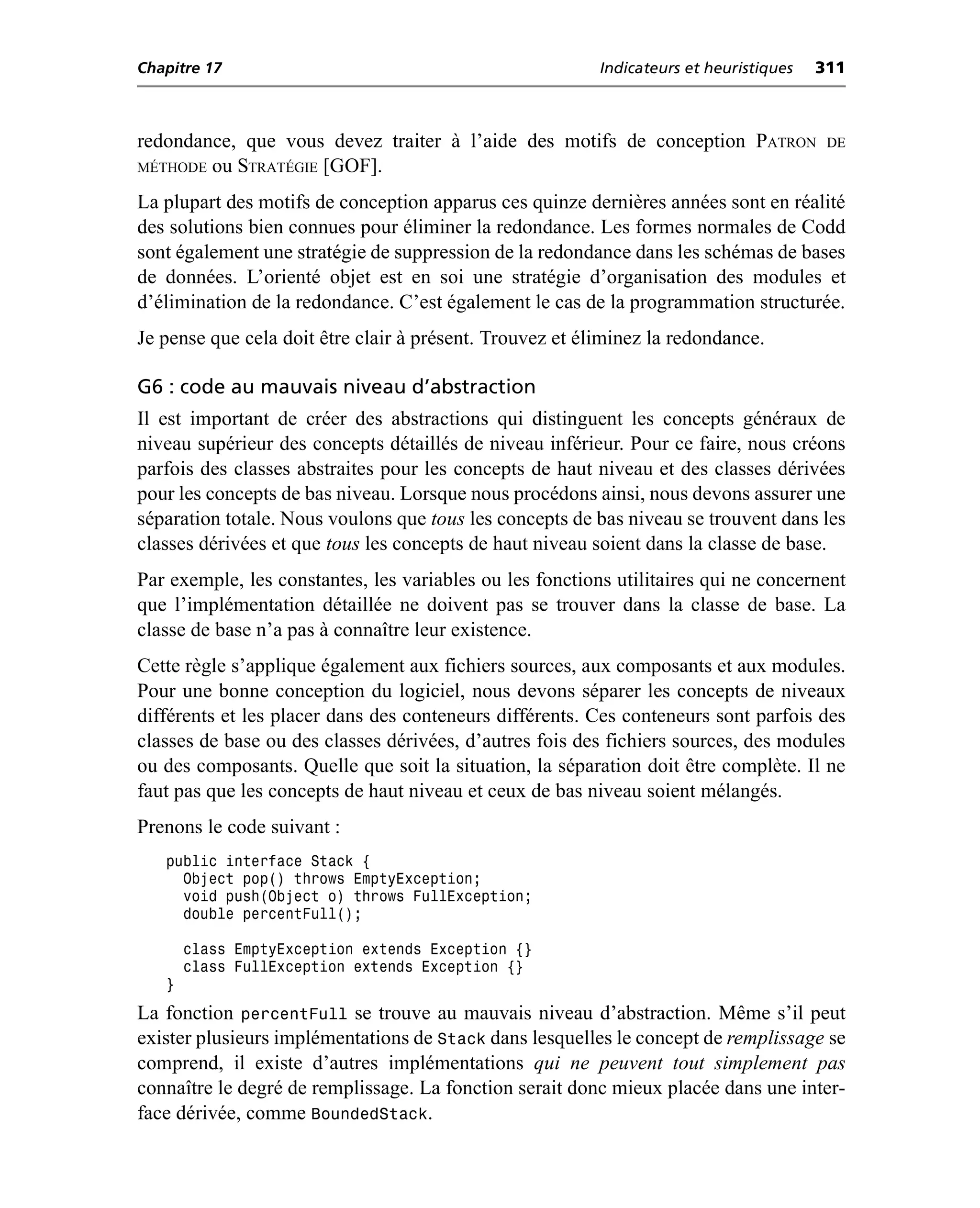 Chapitre 17                                               Indicateurs et heuristiques   311



redondance, que vous devez traiter à l’aide des motifs de conception PATRON              DE
MÉTHODE ou STRATÉGIE [GOF].

La plupart des motifs de conception apparus ces quinze dernières années sont en réalité
des solutions bien connues pour éliminer la redondance. Les formes normales de Codd
sont également une stratégie de suppression de la redondance dans les schémas de bases
de données. L’orienté objet est en soi une stratégie d’organisation des modules et
d’élimination de la redondance. C’est également le cas de la programmation structurée.
Je pense que cela doit être clair à présent. Trouvez et éliminez la redondance.

G6 : code au mauvais niveau d’abstraction
Il est important de créer des abstractions qui distinguent les concepts généraux de
niveau supérieur des concepts détaillés de niveau inférieur. Pour ce faire, nous créons
parfois des classes abstraites pour les concepts de haut niveau et des classes dérivées
pour les concepts de bas niveau. Lorsque nous procédons ainsi, nous devons assurer une
séparation totale. Nous voulons que tous les concepts de bas niveau se trouvent dans les
classes dérivées et que tous les concepts de haut niveau soient dans la classe de base.
Par exemple, les constantes, les variables ou les fonctions utilitaires qui ne concernent
que l’implémentation détaillée ne doivent pas se trouver dans la classe de base. La
classe de base n’a pas à connaître leur existence.
Cette règle s’applique également aux fichiers sources, aux composants et aux modules.
Pour une bonne conception du logiciel, nous devons séparer les concepts de niveaux
différents et les placer dans des conteneurs différents. Ces conteneurs sont parfois des
classes de base ou des classes dérivées, d’autres fois des fichiers sources, des modules
ou des composants. Quelle que soit la situation, la séparation doit être complète. Il ne
faut pas que les concepts de haut niveau et ceux de bas niveau soient mélangés.
Prenons le code suivant :
   public interface Stack {
     Object pop() throws EmptyException;
     void push(Object o) throws FullException;
     double percentFull();

       class EmptyException extends Exception {}
       class FullException extends Exception {}
   }
La fonction percentFull se trouve au mauvais niveau d’abstraction. Même s’il peut
exister plusieurs implémentations de Stack dans lesquelles le concept de remplissage se
comprend, il existe d’autres implémentations qui ne peuvent tout simplement pas
connaître le degré de remplissage. La fonction serait donc mieux placée dans une inter-
face dérivée, comme BoundedStack.
 