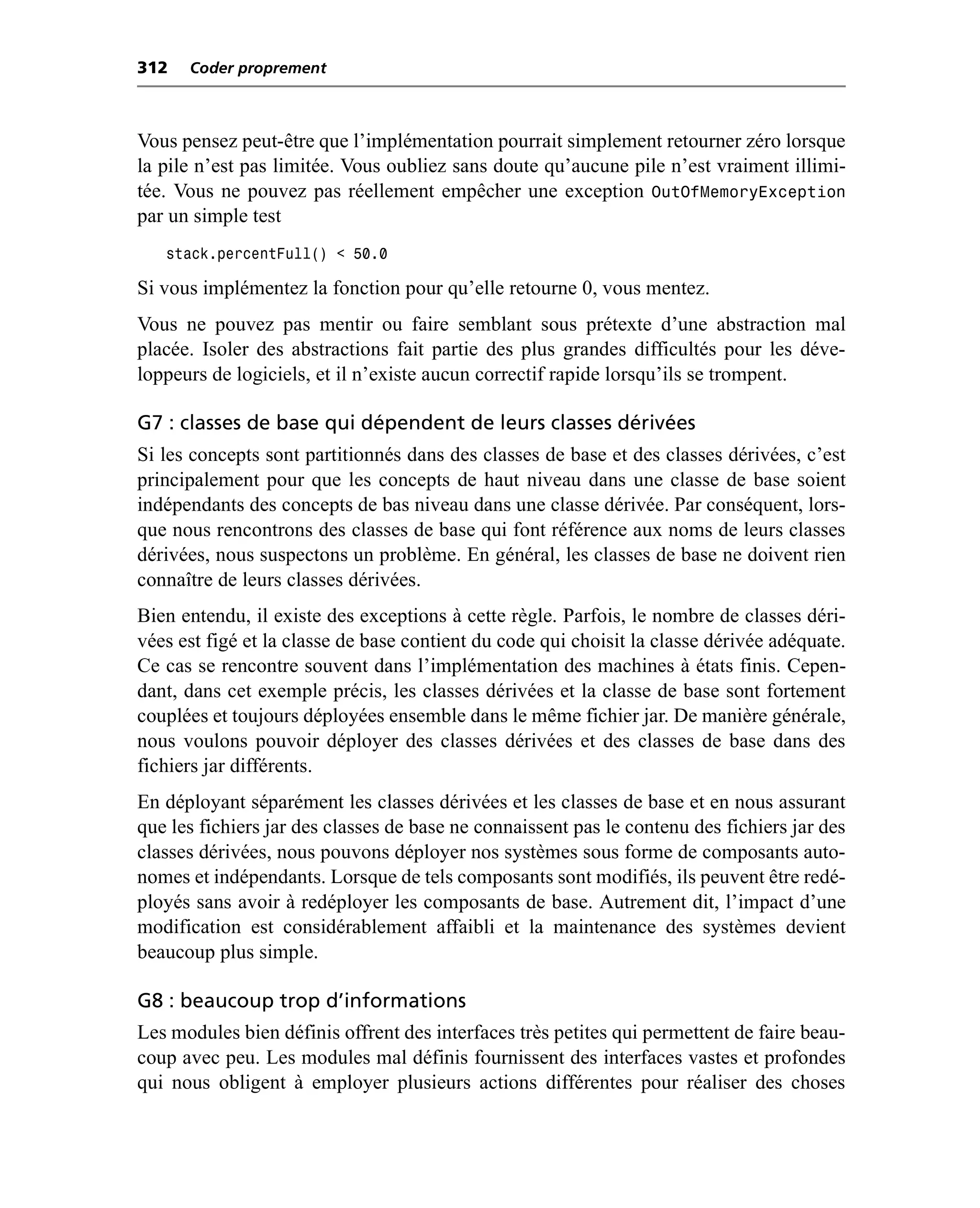 312   Coder proprement



Vous pensez peut-être que l’implémentation pourrait simplement retourner zéro lorsque
la pile n’est pas limitée. Vous oubliez sans doute qu’aucune pile n’est vraiment illimi-
tée. Vous ne pouvez pas réellement empêcher une exception OutOfMemoryException
par un simple test
   stack.percentFull() < 50.0

Si vous implémentez la fonction pour qu’elle retourne 0, vous mentez.
Vous ne pouvez pas mentir ou faire semblant sous prétexte d’une abstraction mal
placée. Isoler des abstractions fait partie des plus grandes difficultés pour les déve-
loppeurs de logiciels, et il n’existe aucun correctif rapide lorsqu’ils se trompent.

G7 : classes de base qui dépendent de leurs classes dérivées
Si les concepts sont partitionnés dans des classes de base et des classes dérivées, c’est
principalement pour que les concepts de haut niveau dans une classe de base soient
indépendants des concepts de bas niveau dans une classe dérivée. Par conséquent, lors-
que nous rencontrons des classes de base qui font référence aux noms de leurs classes
dérivées, nous suspectons un problème. En général, les classes de base ne doivent rien
connaître de leurs classes dérivées.
Bien entendu, il existe des exceptions à cette règle. Parfois, le nombre de classes déri-
vées est figé et la classe de base contient du code qui choisit la classe dérivée adéquate.
Ce cas se rencontre souvent dans l’implémentation des machines à états finis. Cepen-
dant, dans cet exemple précis, les classes dérivées et la classe de base sont fortement
couplées et toujours déployées ensemble dans le même fichier jar. De manière générale,
nous voulons pouvoir déployer des classes dérivées et des classes de base dans des
fichiers jar différents.
En déployant séparément les classes dérivées et les classes de base et en nous assurant
que les fichiers jar des classes de base ne connaissent pas le contenu des fichiers jar des
classes dérivées, nous pouvons déployer nos systèmes sous forme de composants auto-
nomes et indépendants. Lorsque de tels composants sont modifiés, ils peuvent être redé-
ployés sans avoir à redéployer les composants de base. Autrement dit, l’impact d’une
modification est considérablement affaibli et la maintenance des systèmes devient
beaucoup plus simple.

G8 : beaucoup trop d’informations
Les modules bien définis offrent des interfaces très petites qui permettent de faire beau-
coup avec peu. Les modules mal définis fournissent des interfaces vastes et profondes
qui nous obligent à employer plusieurs actions différentes pour réaliser des choses
 