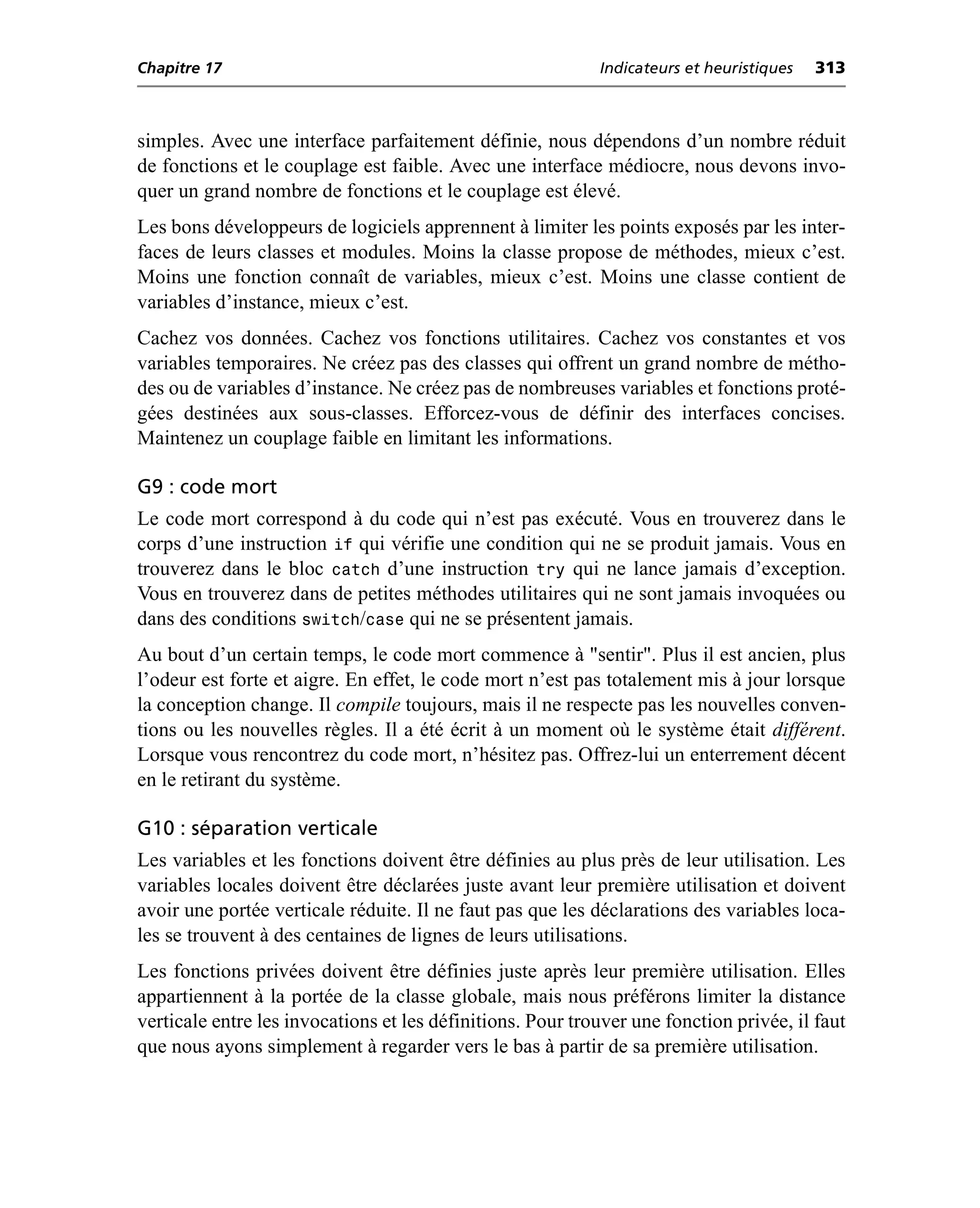 Chapitre 17                                                 Indicateurs et heuristiques   313



simples. Avec une interface parfaitement définie, nous dépendons d’un nombre réduit
de fonctions et le couplage est faible. Avec une interface médiocre, nous devons invo-
quer un grand nombre de fonctions et le couplage est élevé.
Les bons développeurs de logiciels apprennent à limiter les points exposés par les inter-
faces de leurs classes et modules. Moins la classe propose de méthodes, mieux c’est.
Moins une fonction connaît de variables, mieux c’est. Moins une classe contient de
variables d’instance, mieux c’est.
Cachez vos données. Cachez vos fonctions utilitaires. Cachez vos constantes et vos
variables temporaires. Ne créez pas des classes qui offrent un grand nombre de métho-
des ou de variables d’instance. Ne créez pas de nombreuses variables et fonctions proté-
gées destinées aux sous-classes. Efforcez-vous de définir des interfaces concises.
Maintenez un couplage faible en limitant les informations.

G9 : code mort
Le code mort correspond à du code qui n’est pas exécuté. Vous en trouverez dans le
corps d’une instruction if qui vérifie une condition qui ne se produit jamais. Vous en
trouverez dans le bloc catch d’une instruction try qui ne lance jamais d’exception.
Vous en trouverez dans de petites méthodes utilitaires qui ne sont jamais invoquées ou
dans des conditions switch/case qui ne se présentent jamais.
Au bout d’un certain temps, le code mort commence à "sentir". Plus il est ancien, plus
l’odeur est forte et aigre. En effet, le code mort n’est pas totalement mis à jour lorsque
la conception change. Il compile toujours, mais il ne respecte pas les nouvelles conven-
tions ou les nouvelles règles. Il a été écrit à un moment où le système était différent.
Lorsque vous rencontrez du code mort, n’hésitez pas. Offrez-lui un enterrement décent
en le retirant du système.

G10 : séparation verticale
Les variables et les fonctions doivent être définies au plus près de leur utilisation. Les
variables locales doivent être déclarées juste avant leur première utilisation et doivent
avoir une portée verticale réduite. Il ne faut pas que les déclarations des variables loca-
les se trouvent à des centaines de lignes de leurs utilisations.
Les fonctions privées doivent être définies juste après leur première utilisation. Elles
appartiennent à la portée de la classe globale, mais nous préférons limiter la distance
verticale entre les invocations et les définitions. Pour trouver une fonction privée, il faut
que nous ayons simplement à regarder vers le bas à partir de sa première utilisation.
 