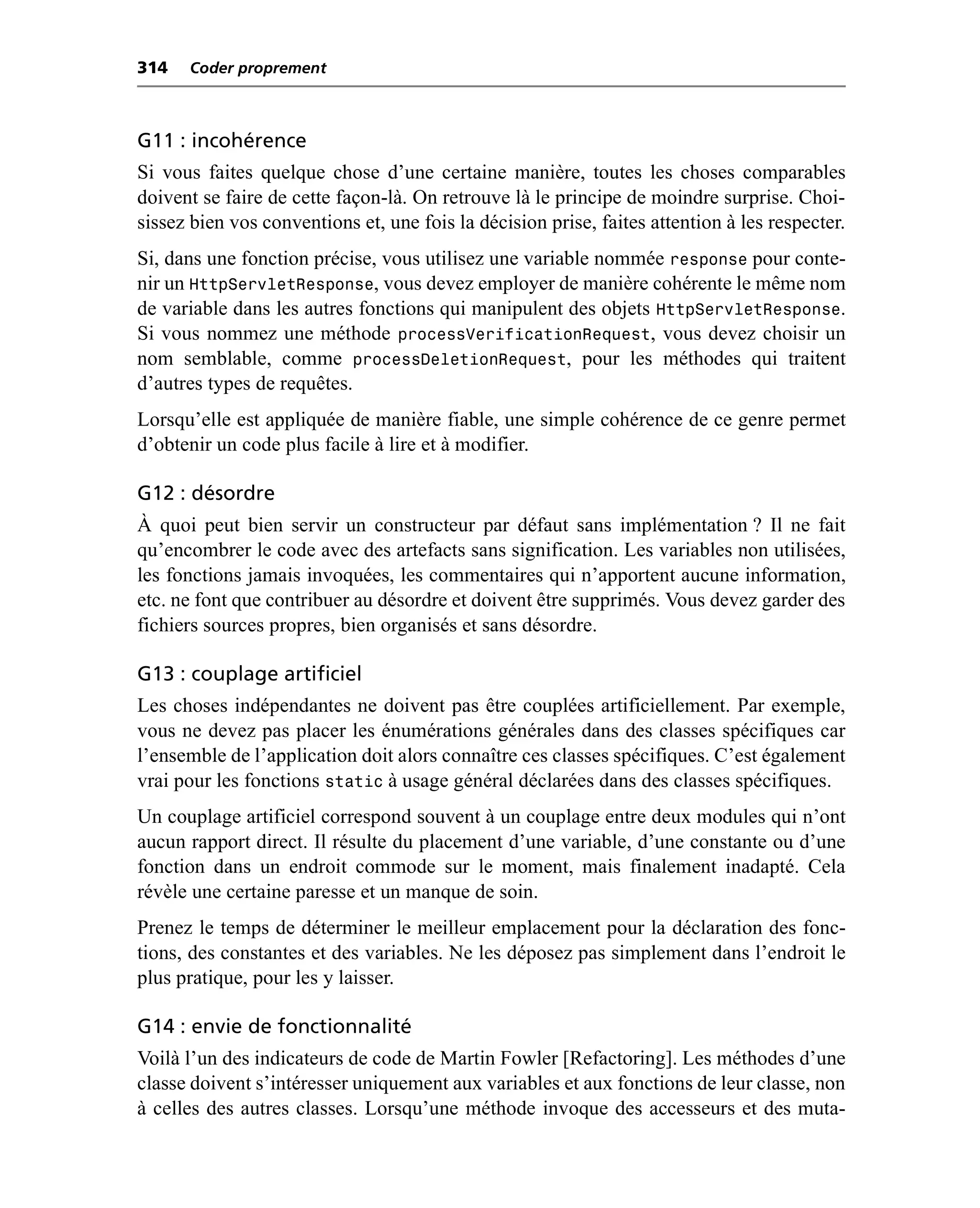 314   Coder proprement



G11 : incohérence
Si vous faites quelque chose d’une certaine manière, toutes les choses comparables
doivent se faire de cette façon-là. On retrouve là le principe de moindre surprise. Choi-
sissez bien vos conventions et, une fois la décision prise, faites attention à les respecter.
Si, dans une fonction précise, vous utilisez une variable nommée response pour conte-
nir un HttpServletResponse, vous devez employer de manière cohérente le même nom
de variable dans les autres fonctions qui manipulent des objets HttpServletResponse.
Si vous nommez une méthode processVerificationRequest, vous devez choisir un
nom semblable, comme processDeletionRequest, pour les méthodes qui traitent
d’autres types de requêtes.
Lorsqu’elle est appliquée de manière fiable, une simple cohérence de ce genre permet
d’obtenir un code plus facile à lire et à modifier.

G12 : désordre
À quoi peut bien servir un constructeur par défaut sans implémentation ? Il ne fait
qu’encombrer le code avec des artefacts sans signification. Les variables non utilisées,
les fonctions jamais invoquées, les commentaires qui n’apportent aucune information,
etc. ne font que contribuer au désordre et doivent être supprimés. Vous devez garder des
fichiers sources propres, bien organisés et sans désordre.

G13 : couplage artificiel
Les choses indépendantes ne doivent pas être couplées artificiellement. Par exemple,
vous ne devez pas placer les énumérations générales dans des classes spécifiques car
l’ensemble de l’application doit alors connaître ces classes spécifiques. C’est également
vrai pour les fonctions static à usage général déclarées dans des classes spécifiques.
Un couplage artificiel correspond souvent à un couplage entre deux modules qui n’ont
aucun rapport direct. Il résulte du placement d’une variable, d’une constante ou d’une
fonction dans un endroit commode sur le moment, mais finalement inadapté. Cela
révèle une certaine paresse et un manque de soin.
Prenez le temps de déterminer le meilleur emplacement pour la déclaration des fonc-
tions, des constantes et des variables. Ne les déposez pas simplement dans l’endroit le
plus pratique, pour les y laisser.

G14 : envie de fonctionnalité
Voilà l’un des indicateurs de code de Martin Fowler [Refactoring]. Les méthodes d’une
classe doivent s’intéresser uniquement aux variables et aux fonctions de leur classe, non
à celles des autres classes. Lorsqu’une méthode invoque des accesseurs et des muta-
 