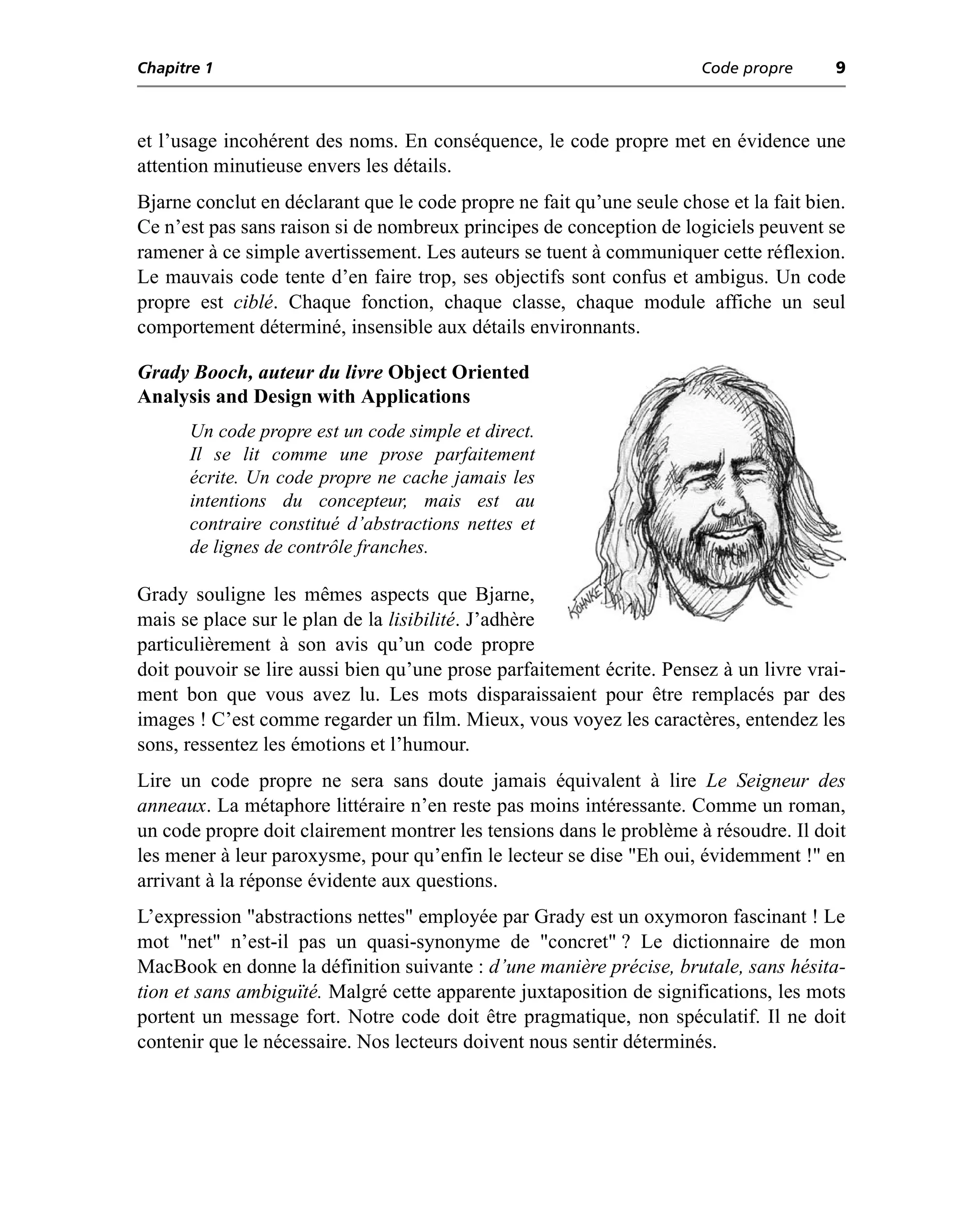 Chapitre 1                                                             Code propre      9



et l’usage incohérent des noms. En conséquence, le code propre met en évidence une
attention minutieuse envers les détails.
Bjarne conclut en déclarant que le code propre ne fait qu’une seule chose et la fait bien.
Ce n’est pas sans raison si de nombreux principes de conception de logiciels peuvent se
ramener à ce simple avertissement. Les auteurs se tuent à communiquer cette réflexion.
Le mauvais code tente d’en faire trop, ses objectifs sont confus et ambigus. Un code
propre est ciblé. Chaque fonction, chaque classe, chaque module affiche un seul
comportement déterminé, insensible aux détails environnants.

Grady Booch, auteur du livre Object Oriented
Analysis and Design with Applications
      Un code propre est un code simple et direct.
      Il se lit comme une prose parfaitement
      écrite. Un code propre ne cache jamais les
      intentions du concepteur, mais est au
      contraire constitué d’abstractions nettes et
      de lignes de contrôle franches.

Grady souligne les mêmes aspects que Bjarne,
mais se place sur le plan de la lisibilité. J’adhère
particulièrement à son avis qu’un code propre
doit pouvoir se lire aussi bien qu’une prose parfaitement écrite. Pensez à un livre vrai-
ment bon que vous avez lu. Les mots disparaissaient pour être remplacés par des
images ! C’est comme regarder un film. Mieux, vous voyez les caractères, entendez les
sons, ressentez les émotions et l’humour.
Lire un code propre ne sera sans doute jamais équivalent à lire Le Seigneur des
anneaux. La métaphore littéraire n’en reste pas moins intéressante. Comme un roman,
un code propre doit clairement montrer les tensions dans le problème à résoudre. Il doit
les mener à leur paroxysme, pour qu’enfin le lecteur se dise "Eh oui, évidemment !" en
arrivant à la réponse évidente aux questions.
L’expression "abstractions nettes" employée par Grady est un oxymoron fascinant ! Le
mot "net" n’est-il pas un quasi-synonyme de "concret" ? Le dictionnaire de mon
MacBook en donne la définition suivante : d’une manière précise, brutale, sans hésita-
tion et sans ambiguïté. Malgré cette apparente juxtaposition de significations, les mots
portent un message fort. Notre code doit être pragmatique, non spéculatif. Il ne doit
contenir que le nécessaire. Nos lecteurs doivent nous sentir déterminés.
 