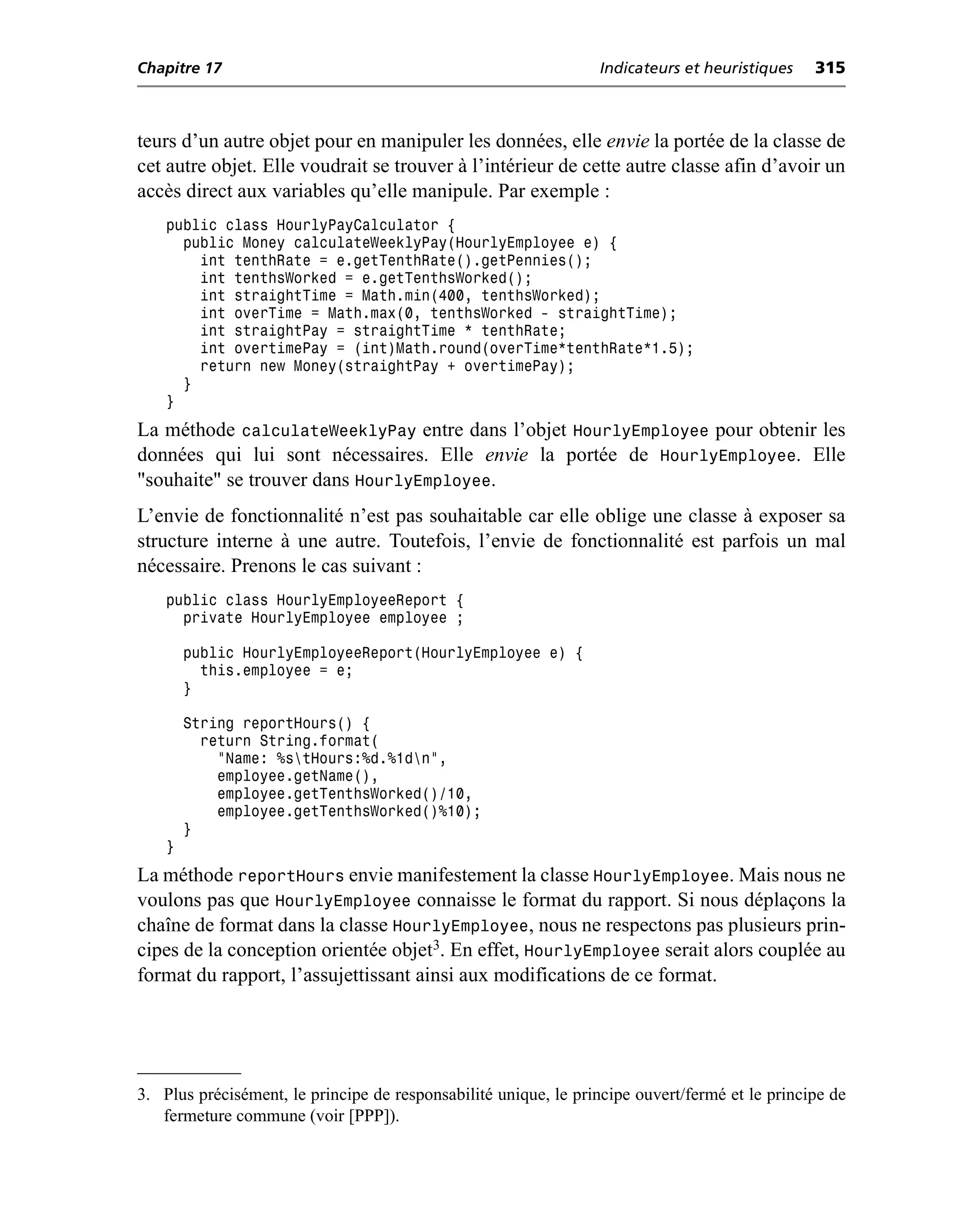 Chapitre 17                                                      Indicateurs et heuristiques    315



teurs d’un autre objet pour en manipuler les données, elle envie la portée de la classe de
cet autre objet. Elle voudrait se trouver à l’intérieur de cette autre classe afin d’avoir un
accès direct aux variables qu’elle manipule. Par exemple :
    public class HourlyPayCalculator {
      public Money calculateWeeklyPay(HourlyEmployee e) {
        int tenthRate = e.getTenthRate().getPennies();
        int tenthsWorked = e.getTenthsWorked();
        int straightTime = Math.min(400, tenthsWorked);
        int overTime = Math.max(0, tenthsWorked - straightTime);
        int straightPay = straightTime * tenthRate;
        int overtimePay = (int)Math.round(overTime*tenthRate*1.5);
        return new Money(straightPay + overtimePay);
      }
    }
La méthode calculateWeeklyPay entre dans l’objet HourlyEmployee pour obtenir les
données qui lui sont nécessaires. Elle envie la portée de HourlyEmployee. Elle
"souhaite" se trouver dans HourlyEmployee.
L’envie de fonctionnalité n’est pas souhaitable car elle oblige une classe à exposer sa
structure interne à une autre. Toutefois, l’envie de fonctionnalité est parfois un mal
nécessaire. Prenons le cas suivant :
    public class HourlyEmployeeReport {
      private HourlyEmployee employee ;

        public HourlyEmployeeReport(HourlyEmployee e) {
          this.employee = e;
        }

        String reportHours() {
          return String.format(
            "Name: %stHours:%d.%1dn",
            employee.getName(),
            employee.getTenthsWorked()/10,
            employee.getTenthsWorked()%10);
        }
    }
La méthode reportHours envie manifestement la classe HourlyEmployee. Mais nous ne
voulons pas que HourlyEmployee connaisse le format du rapport. Si nous déplaçons la
chaîne de format dans la classe HourlyEmployee, nous ne respectons pas plusieurs prin-
cipes de la conception orientée objet3. En effet, HourlyEmployee serait alors couplée au
format du rapport, l’assujettissant ainsi aux modifications de ce format.




3. Plus précisément, le principe de responsabilité unique, le principe ouvert/fermé et le principe de
   fermeture commune (voir [PPP]).
 