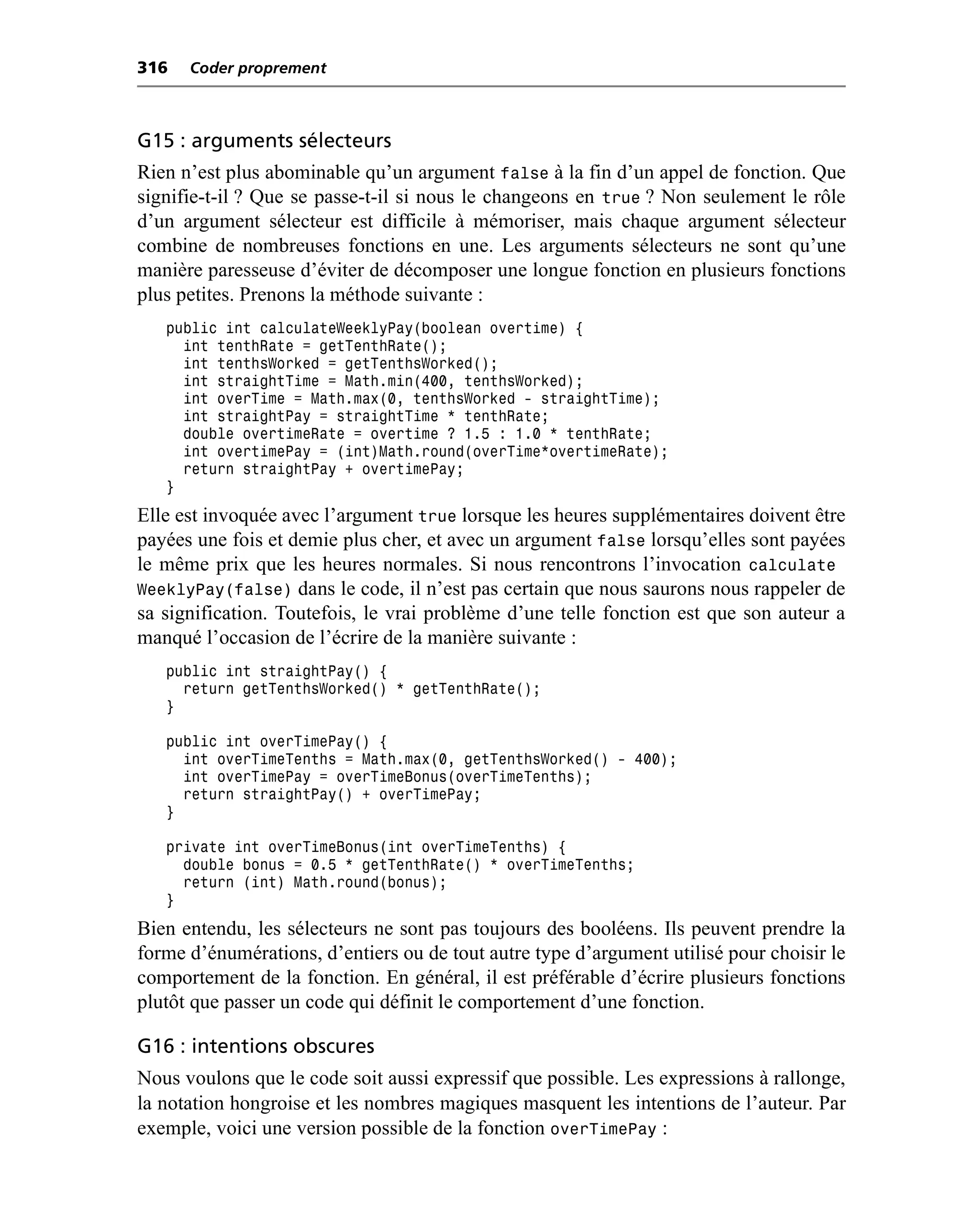 316   Coder proprement



G15 : arguments sélecteurs
Rien n’est plus abominable qu’un argument false à la fin d’un appel de fonction. Que
signifie-t-il ? Que se passe-t-il si nous le changeons en true ? Non seulement le rôle
d’un argument sélecteur est difficile à mémoriser, mais chaque argument sélecteur
combine de nombreuses fonctions en une. Les arguments sélecteurs ne sont qu’une
manière paresseuse d’éviter de décomposer une longue fonction en plusieurs fonctions
plus petites. Prenons la méthode suivante :
   public int calculateWeeklyPay(boolean overtime) {
     int tenthRate = getTenthRate();
     int tenthsWorked = getTenthsWorked();
     int straightTime = Math.min(400, tenthsWorked);
     int overTime = Math.max(0, tenthsWorked - straightTime);
     int straightPay = straightTime * tenthRate;
     double overtimeRate = overtime ? 1.5 : 1.0 * tenthRate;
     int overtimePay = (int)Math.round(overTime*overtimeRate);
     return straightPay + overtimePay;
   }
Elle est invoquée avec l’argument true lorsque les heures supplémentaires doivent être
payées une fois et demie plus cher, et avec un argument false lorsqu’elles sont payées
le même prix que les heures normales. Si nous rencontrons l’invocation calculate
WeeklyPay(false) dans le code, il n’est pas certain que nous saurons nous rappeler de
sa signification. Toutefois, le vrai problème d’une telle fonction est que son auteur a
manqué l’occasion de l’écrire de la manière suivante :
   public int straightPay() {
     return getTenthsWorked() * getTenthRate();
   }

   public int overTimePay() {
     int overTimeTenths = Math.max(0, getTenthsWorked() - 400);
     int overTimePay = overTimeBonus(overTimeTenths);
     return straightPay() + overTimePay;
   }

   private int overTimeBonus(int overTimeTenths) {
     double bonus = 0.5 * getTenthRate() * overTimeTenths;
     return (int) Math.round(bonus);
   }
Bien entendu, les sélecteurs ne sont pas toujours des booléens. Ils peuvent prendre la
forme d’énumérations, d’entiers ou de tout autre type d’argument utilisé pour choisir le
comportement de la fonction. En général, il est préférable d’écrire plusieurs fonctions
plutôt que passer un code qui définit le comportement d’une fonction.

G16 : intentions obscures
Nous voulons que le code soit aussi expressif que possible. Les expressions à rallonge,
la notation hongroise et les nombres magiques masquent les intentions de l’auteur. Par
exemple, voici une version possible de la fonction overTimePay :
 