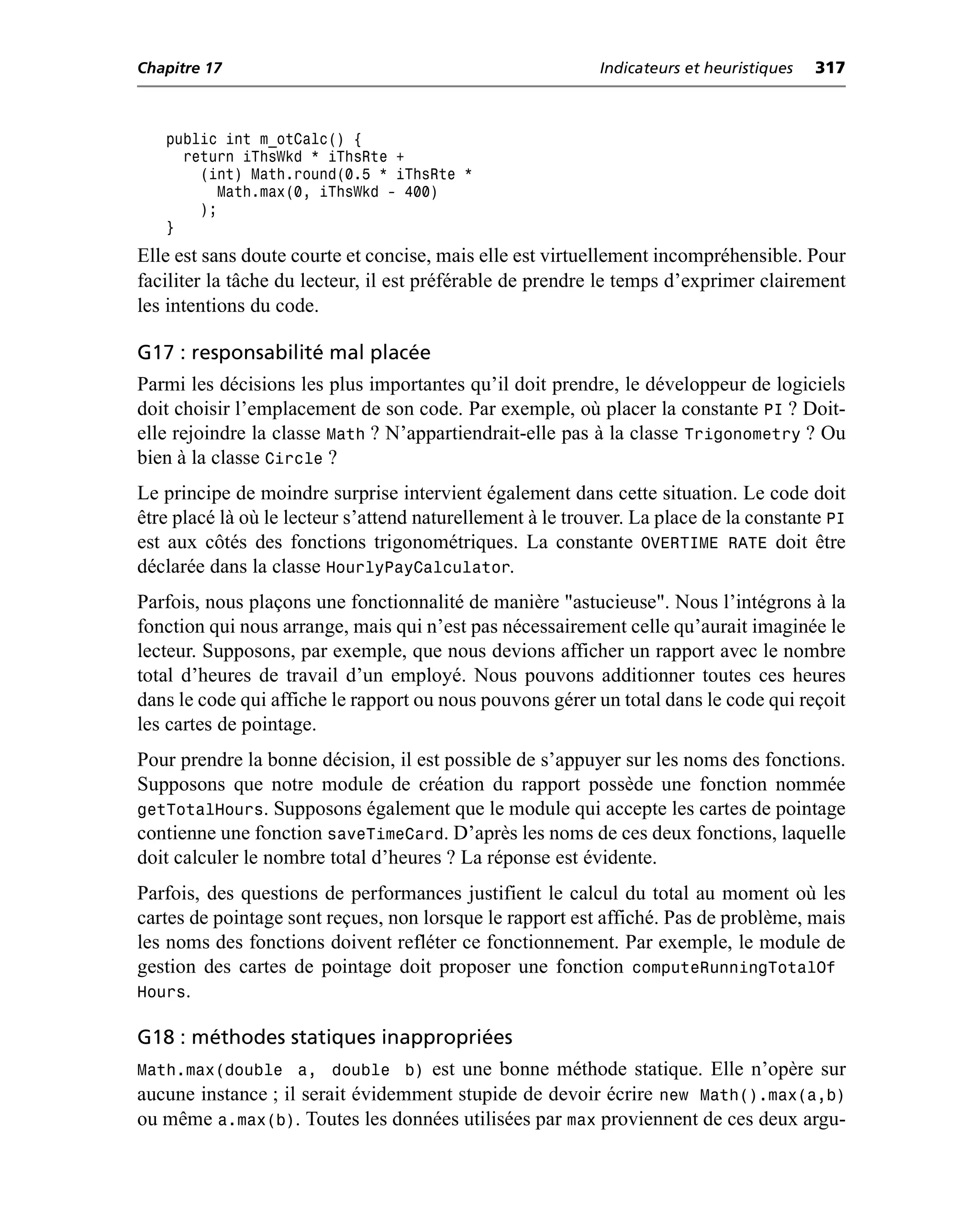 Chapitre 17                                                 Indicateurs et heuristiques   317



   public int m_otCalc() {
     return iThsWkd * iThsRte +
       (int) Math.round(0.5 * iThsRte *
         Math.max(0, iThsWkd - 400)
       );
   }
Elle est sans doute courte et concise, mais elle est virtuellement incompréhensible. Pour
faciliter la tâche du lecteur, il est préférable de prendre le temps d’exprimer clairement
les intentions du code.

G17 : responsabilité mal placée
Parmi les décisions les plus importantes qu’il doit prendre, le développeur de logiciels
doit choisir l’emplacement de son code. Par exemple, où placer la constante PI ? Doit-
elle rejoindre la classe Math ? N’appartiendrait-elle pas à la classe Trigonometry ? Ou
bien à la classe Circle ?
Le principe de moindre surprise intervient également dans cette situation. Le code doit
être placé là où le lecteur s’attend naturellement à le trouver. La place de la constante PI
est aux côtés des fonctions trigonométriques. La constante OVERTIME RATE doit être
déclarée dans la classe HourlyPayCalculator.
Parfois, nous plaçons une fonctionnalité de manière "astucieuse". Nous l’intégrons à la
fonction qui nous arrange, mais qui n’est pas nécessairement celle qu’aurait imaginée le
lecteur. Supposons, par exemple, que nous devions afficher un rapport avec le nombre
total d’heures de travail d’un employé. Nous pouvons additionner toutes ces heures
dans le code qui affiche le rapport ou nous pouvons gérer un total dans le code qui reçoit
les cartes de pointage.
Pour prendre la bonne décision, il est possible de s’appuyer sur les noms des fonctions.
Supposons que notre module de création du rapport possède une fonction nommée
getTotalHours. Supposons également que le module qui accepte les cartes de pointage
contienne une fonction saveTimeCard. D’après les noms de ces deux fonctions, laquelle
doit calculer le nombre total d’heures ? La réponse est évidente.
Parfois, des questions de performances justifient le calcul du total au moment où les
cartes de pointage sont reçues, non lorsque le rapport est affiché. Pas de problème, mais
les noms des fonctions doivent refléter ce fonctionnement. Par exemple, le module de
gestion des cartes de pointage doit proposer une fonction computeRunningTotalOf
Hours.

G18 : méthodes statiques inappropriées
Math.max(double a, double b) est une bonne méthode statique. Elle n’opère sur
aucune instance ; il serait évidemment stupide de devoir écrire new Math().max(a,b)
ou même a.max(b). Toutes les données utilisées par max proviennent de ces deux argu-
 