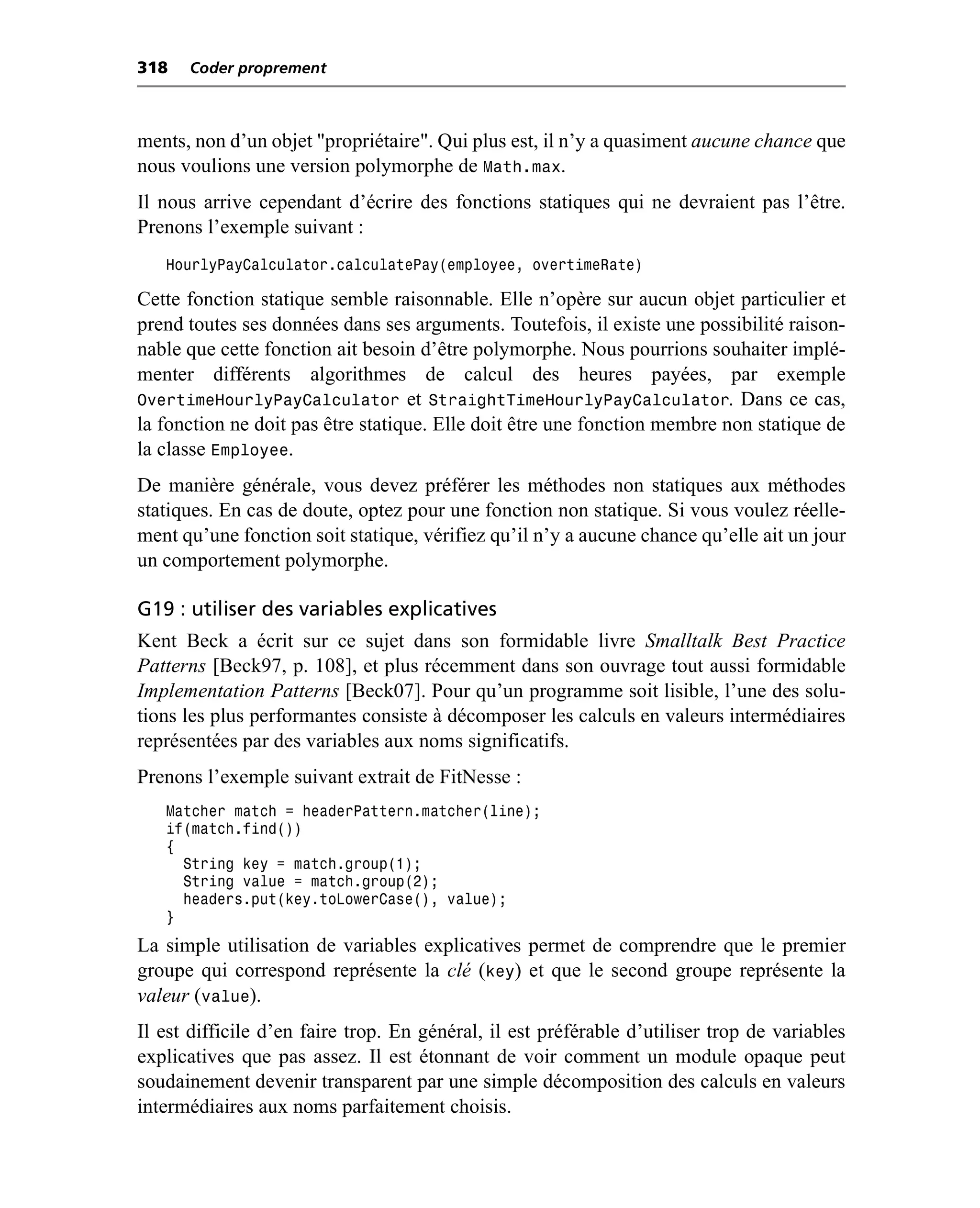 318   Coder proprement



ments, non d’un objet "propriétaire". Qui plus est, il n’y a quasiment aucune chance que
nous voulions une version polymorphe de Math.max.
Il nous arrive cependant d’écrire des fonctions statiques qui ne devraient pas l’être.
Prenons l’exemple suivant :
   HourlyPayCalculator.calculatePay(employee, overtimeRate)

Cette fonction statique semble raisonnable. Elle n’opère sur aucun objet particulier et
prend toutes ses données dans ses arguments. Toutefois, il existe une possibilité raison-
nable que cette fonction ait besoin d’être polymorphe. Nous pourrions souhaiter implé-
menter différents algorithmes de calcul des heures payées, par exemple
OvertimeHourlyPayCalculator et StraightTimeHourlyPayCalculator. Dans ce cas,
la fonction ne doit pas être statique. Elle doit être une fonction membre non statique de
la classe Employee.
De manière générale, vous devez préférer les méthodes non statiques aux méthodes
statiques. En cas de doute, optez pour une fonction non statique. Si vous voulez réelle-
ment qu’une fonction soit statique, vérifiez qu’il n’y a aucune chance qu’elle ait un jour
un comportement polymorphe.

G19 : utiliser des variables explicatives
Kent Beck a écrit sur ce sujet dans son formidable livre Smalltalk Best Practice
Patterns [Beck97, p. 108], et plus récemment dans son ouvrage tout aussi formidable
Implementation Patterns [Beck07]. Pour qu’un programme soit lisible, l’une des solu-
tions les plus performantes consiste à décomposer les calculs en valeurs intermédiaires
représentées par des variables aux noms significatifs.
Prenons l’exemple suivant extrait de FitNesse :
   Matcher match = headerPattern.matcher(line);
   if(match.find())
   {
     String key = match.group(1);
     String value = match.group(2);
     headers.put(key.toLowerCase(), value);
   }
La simple utilisation de variables explicatives permet de comprendre que le premier
groupe qui correspond représente la clé (key) et que le second groupe représente la
valeur (value).
Il est difficile d’en faire trop. En général, il est préférable d’utiliser trop de variables
explicatives que pas assez. Il est étonnant de voir comment un module opaque peut
soudainement devenir transparent par une simple décomposition des calculs en valeurs
intermédiaires aux noms parfaitement choisis.
 