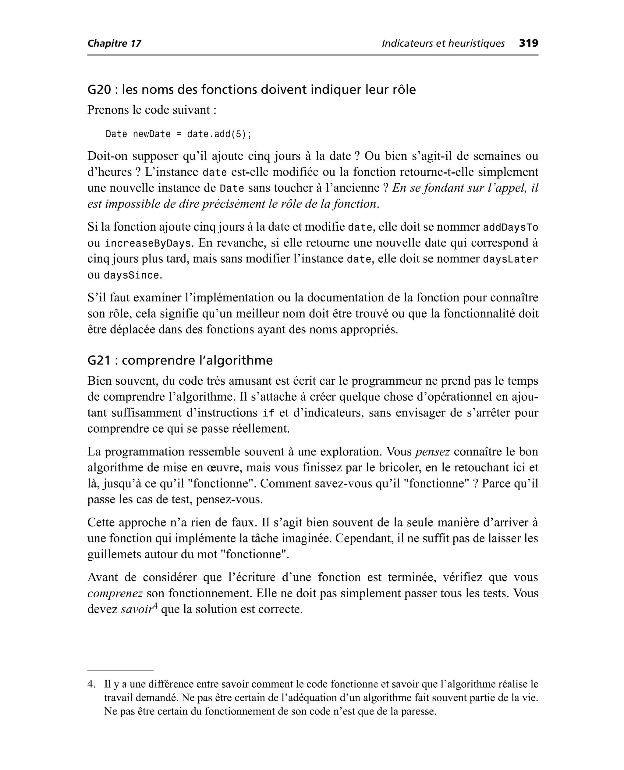 Chapitre 17                                                       Indicateurs et heuristiques    319



G20 : les noms des fonctions doivent indiquer leur rôle
Prenons le code suivant :
    Date newDate = date.add(5);

Doit-on supposer qu’il ajoute cinq jours à la date ? Ou bien s’agit-il de semaines ou
d’heures ? L’instance date est-elle modifiée ou la fonction retourne-t-elle simplement
une nouvelle instance de Date sans toucher à l’ancienne ? En se fondant sur l’appel, il
est impossible de dire précisément le rôle de la fonction.
Si la fonction ajoute cinq jours à la date et modifie date, elle doit se nommer addDaysTo
ou increaseByDays. En revanche, si elle retourne une nouvelle date qui correspond à
cinq jours plus tard, mais sans modifier l’instance date, elle doit se nommer daysLater
ou daysSince.
S’il faut examiner l’implémentation ou la documentation de la fonction pour connaître
son rôle, cela signifie qu’un meilleur nom doit être trouvé ou que la fonctionnalité doit
être déplacée dans des fonctions ayant des noms appropriés.

G21 : comprendre l’algorithme
Bien souvent, du code très amusant est écrit car le programmeur ne prend pas le temps
de comprendre l’algorithme. Il s’attache à créer quelque chose d’opérationnel en ajou-
tant suffisamment d’instructions if et d’indicateurs, sans envisager de s’arrêter pour
comprendre ce qui se passe réellement.
La programmation ressemble souvent à une exploration. Vous pensez connaître le bon
algorithme de mise en œuvre, mais vous finissez par le bricoler, en le retouchant ici et
là, jusqu’à ce qu’il "fonctionne". Comment savez-vous qu’il "fonctionne" ? Parce qu’il
passe les cas de test, pensez-vous.
Cette approche n’a rien de faux. Il s’agit bien souvent de la seule manière d’arriver à
une fonction qui implémente la tâche imaginée. Cependant, il ne suffit pas de laisser les
guillemets autour du mot "fonctionne".
Avant de considérer que l’écriture d’une fonction est terminée, vérifiez que vous
comprenez son fonctionnement. Elle ne doit pas simplement passer tous les tests. Vous
devez savoir4 que la solution est correcte.




4. Il y a une différence entre savoir comment le code fonctionne et savoir que l’algorithme réalise le
   travail demandé. Ne pas être certain de l’adéquation d’un algorithme fait souvent partie de la vie.
   Ne pas être certain du fonctionnement de son code n’est que de la paresse.
 