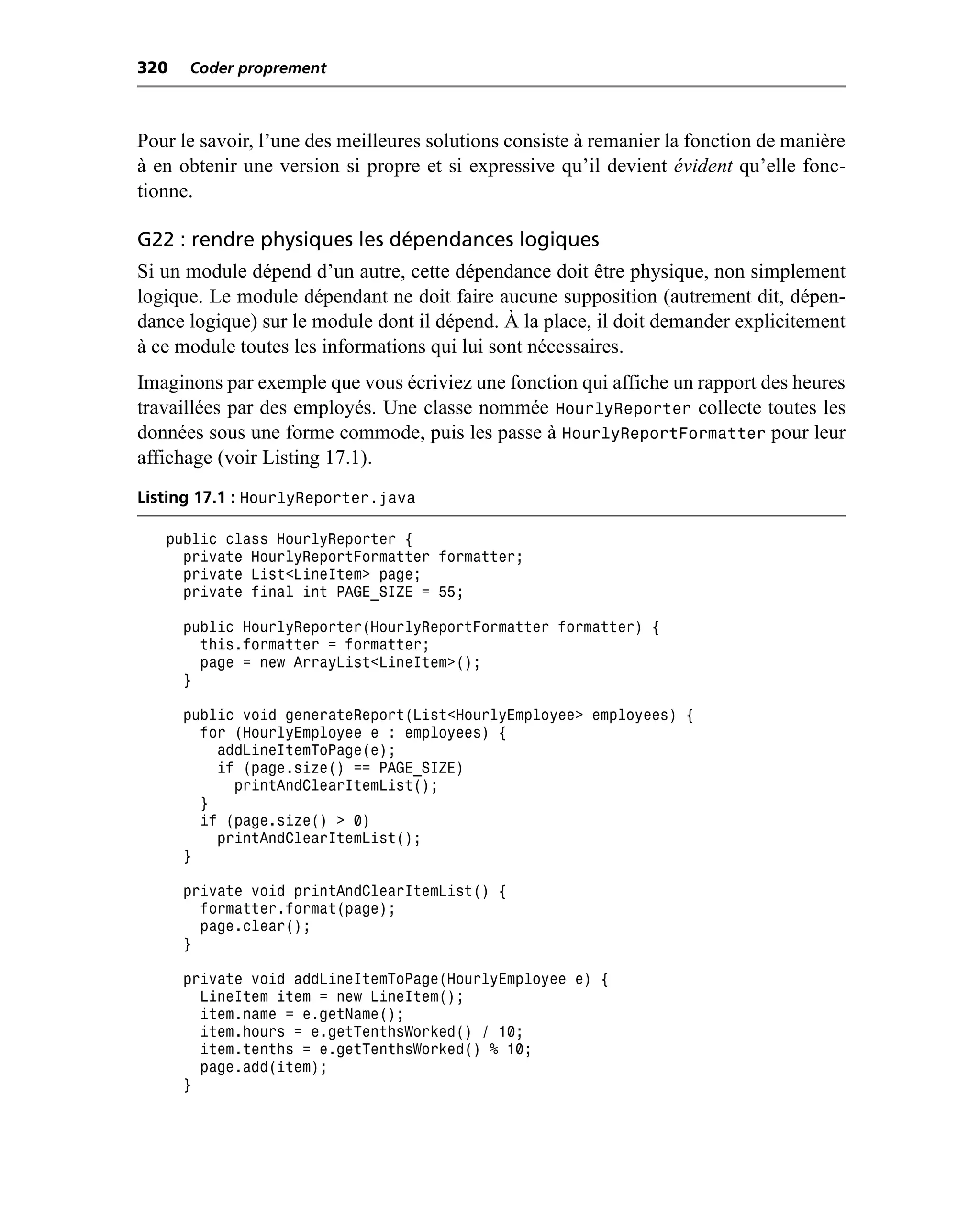 320   Coder proprement



Pour le savoir, l’une des meilleures solutions consiste à remanier la fonction de manière
à en obtenir une version si propre et si expressive qu’il devient évident qu’elle fonc-
tionne.

G22 : rendre physiques les dépendances logiques
Si un module dépend d’un autre, cette dépendance doit être physique, non simplement
logique. Le module dépendant ne doit faire aucune supposition (autrement dit, dépen-
dance logique) sur le module dont il dépend. À la place, il doit demander explicitement
à ce module toutes les informations qui lui sont nécessaires.
Imaginons par exemple que vous écriviez une fonction qui affiche un rapport des heures
travaillées par des employés. Une classe nommée HourlyReporter collecte toutes les
données sous une forme commode, puis les passe à HourlyReportFormatter pour leur
affichage (voir Listing 17.1).
Listing 17.1 : HourlyReporter.java

   public class HourlyReporter {
     private HourlyReportFormatter formatter;
     private List<LineItem> page;
     private final int PAGE_SIZE = 55;

      public HourlyReporter(HourlyReportFormatter formatter) {
        this.formatter = formatter;
        page = new ArrayList<LineItem>();
      }

      public void generateReport(List<HourlyEmployee> employees) {
        for (HourlyEmployee e : employees) {
          addLineItemToPage(e);
          if (page.size() == PAGE_SIZE)
            printAndClearItemList();
        }
        if (page.size() > 0)
          printAndClearItemList();
      }

      private void printAndClearItemList() {
        formatter.format(page);
        page.clear();
      }

      private void addLineItemToPage(HourlyEmployee e) {
        LineItem item = new LineItem();
        item.name = e.getName();
        item.hours = e.getTenthsWorked() / 10;
        item.tenths = e.getTenthsWorked() % 10;
        page.add(item);
      }
 