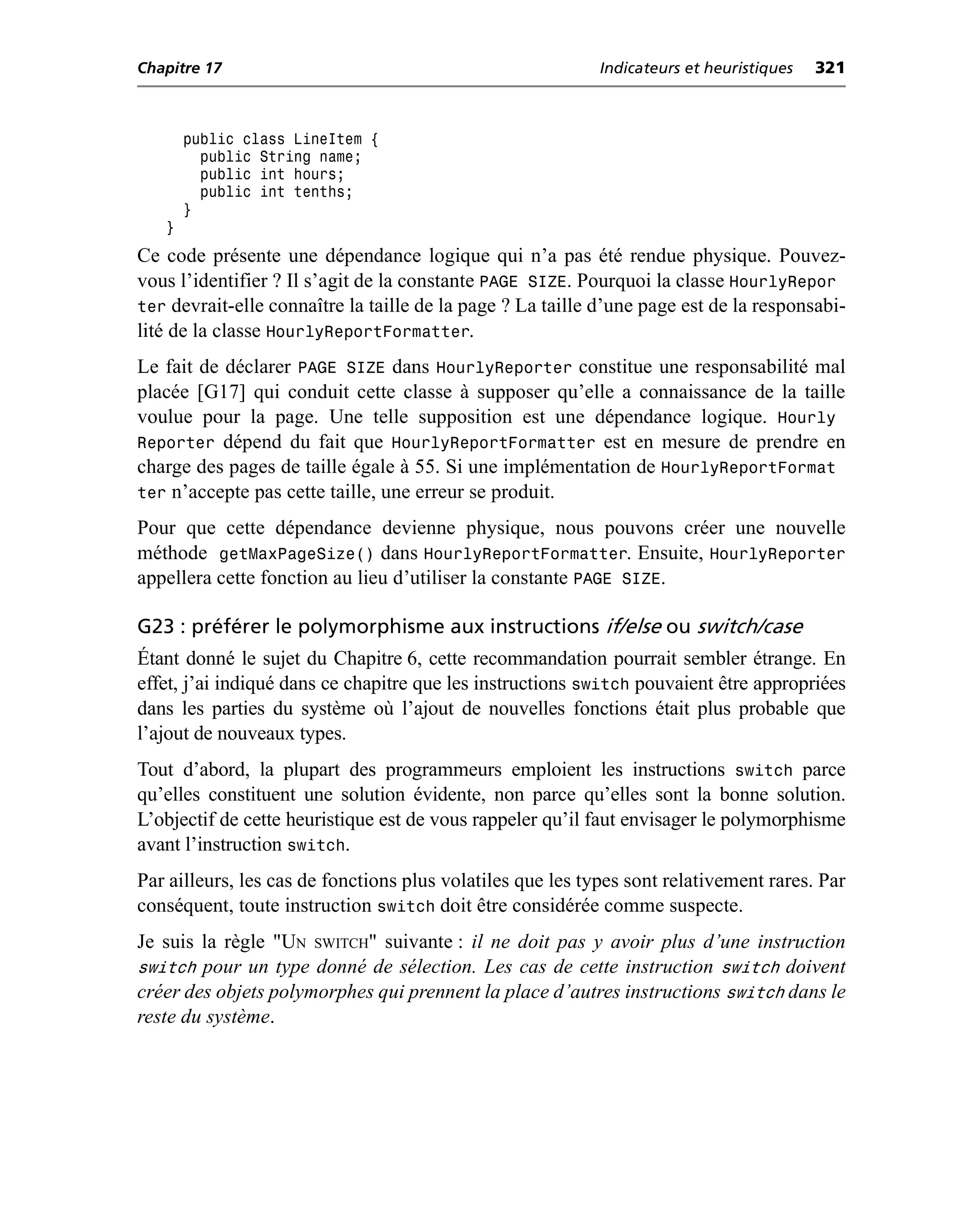 Chapitre 17                                                 Indicateurs et heuristiques   321



       public class LineItem {
         public String name;
         public int hours;
         public int tenths;
       }
   }
Ce code présente une dépendance logique qui n’a pas été rendue physique. Pouvez-
vous l’identifier ? Il s’agit de la constante PAGE SIZE. Pourquoi la classe HourlyRepor
ter devrait-elle connaître la taille de la page ? La taille d’une page est de la responsabi-
lité de la classe HourlyReportFormatter.
Le fait de déclarer PAGE SIZE dans HourlyReporter constitue une responsabilité mal
placée [G17] qui conduit cette classe à supposer qu’elle a connaissance de la taille
voulue pour la page. Une telle supposition est une dépendance logique. Hourly
Reporter dépend du fait que HourlyReportFormatter est en mesure de prendre en
charge des pages de taille égale à 55. Si une implémentation de HourlyReportFormat
ter n’accepte pas cette taille, une erreur se produit.
Pour que cette dépendance devienne physique, nous pouvons créer une nouvelle
méthode getMaxPageSize() dans HourlyReportFormatter. Ensuite, HourlyReporter
appellera cette fonction au lieu d’utiliser la constante PAGE SIZE.

G23 : préférer le polymorphisme aux instructions if/else ou switch/case
Étant donné le sujet du Chapitre 6, cette recommandation pourrait sembler étrange. En
effet, j’ai indiqué dans ce chapitre que les instructions switch pouvaient être appropriées
dans les parties du système où l’ajout de nouvelles fonctions était plus probable que
l’ajout de nouveaux types.
Tout d’abord, la plupart des programmeurs emploient les instructions switch parce
qu’elles constituent une solution évidente, non parce qu’elles sont la bonne solution.
L’objectif de cette heuristique est de vous rappeler qu’il faut envisager le polymorphisme
avant l’instruction switch.
Par ailleurs, les cas de fonctions plus volatiles que les types sont relativement rares. Par
conséquent, toute instruction switch doit être considérée comme suspecte.
Je suis la règle "UN SWITCH" suivante : il ne doit pas y avoir plus d’une instruction
switch pour un type donné de sélection. Les cas de cette instruction switch doivent
créer des objets polymorphes qui prennent la place d’autres instructions switch dans le
reste du système.
 