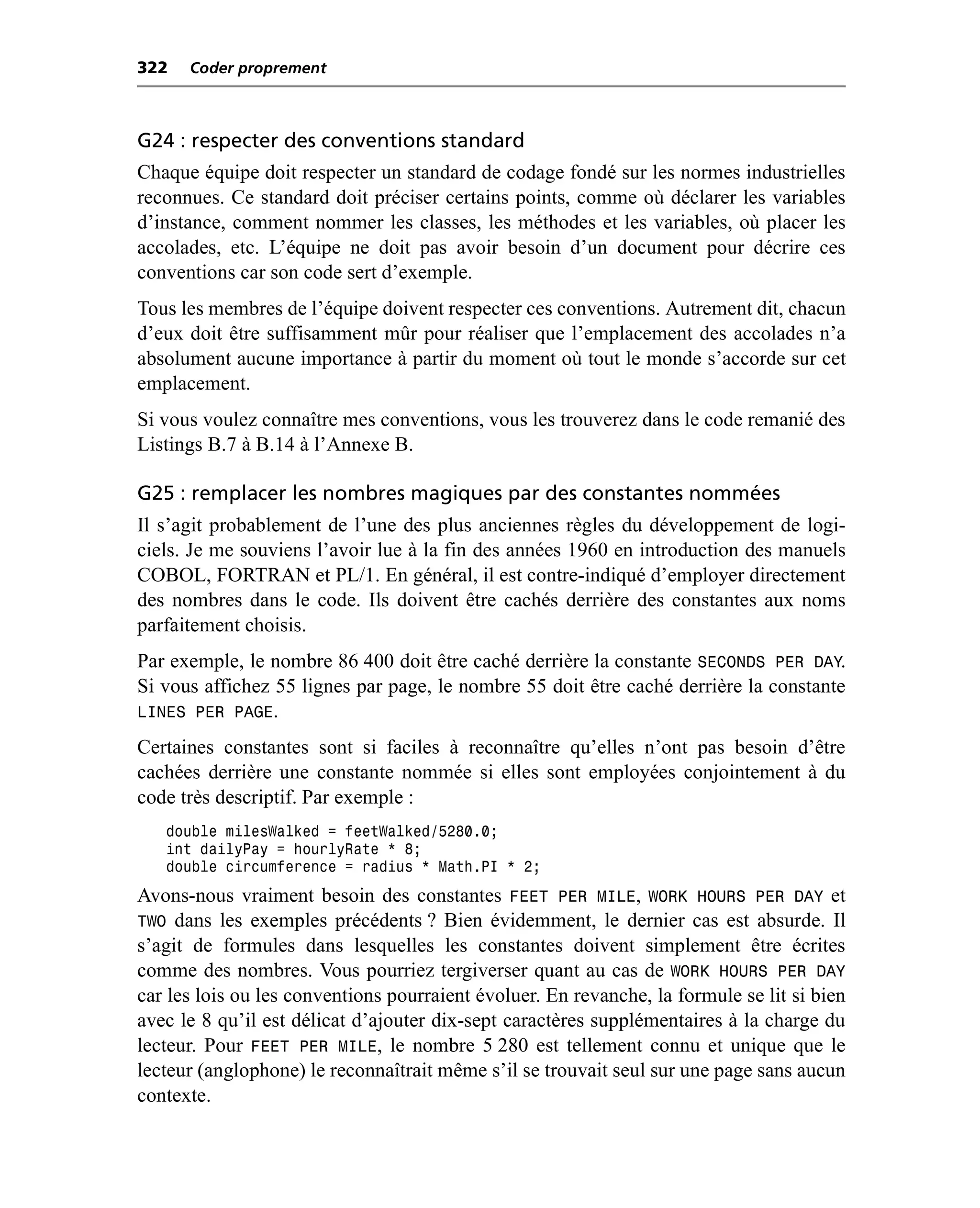 322   Coder proprement



G24 : respecter des conventions standard
Chaque équipe doit respecter un standard de codage fondé sur les normes industrielles
reconnues. Ce standard doit préciser certains points, comme où déclarer les variables
d’instance, comment nommer les classes, les méthodes et les variables, où placer les
accolades, etc. L’équipe ne doit pas avoir besoin d’un document pour décrire ces
conventions car son code sert d’exemple.
Tous les membres de l’équipe doivent respecter ces conventions. Autrement dit, chacun
d’eux doit être suffisamment mûr pour réaliser que l’emplacement des accolades n’a
absolument aucune importance à partir du moment où tout le monde s’accorde sur cet
emplacement.
Si vous voulez connaître mes conventions, vous les trouverez dans le code remanié des
Listings B.7 à B.14 à l’Annexe B.

G25 : remplacer les nombres magiques par des constantes nommées
Il s’agit probablement de l’une des plus anciennes règles du développement de logi-
ciels. Je me souviens l’avoir lue à la fin des années 1960 en introduction des manuels
COBOL, FORTRAN et PL/1. En général, il est contre-indiqué d’employer directement
des nombres dans le code. Ils doivent être cachés derrière des constantes aux noms
parfaitement choisis.
Par exemple, le nombre 86 400 doit être caché derrière la constante SECONDS PER DAY.
Si vous affichez 55 lignes par page, le nombre 55 doit être caché derrière la constante
LINES PER PAGE.
Certaines constantes sont si faciles à reconnaître qu’elles n’ont pas besoin d’être
cachées derrière une constante nommée si elles sont employées conjointement à du
code très descriptif. Par exemple :
   double milesWalked = feetWalked/5280.0;
   int dailyPay = hourlyRate * 8;
   double circumference = radius * Math.PI * 2;
Avons-nous vraiment besoin des constantes FEET PER MILE, WORK HOURS PER DAY et
TWO dans les exemples précédents ? Bien évidemment, le dernier cas est absurde. Il
s’agit de formules dans lesquelles les constantes doivent simplement être écrites
comme des nombres. Vous pourriez tergiverser quant au cas de WORK HOURS PER DAY
car les lois ou les conventions pourraient évoluer. En revanche, la formule se lit si bien
avec le 8 qu’il est délicat d’ajouter dix-sept caractères supplémentaires à la charge du
lecteur. Pour FEET PER MILE, le nombre 5 280 est tellement connu et unique que le
lecteur (anglophone) le reconnaîtrait même s’il se trouvait seul sur une page sans aucun
contexte.
 